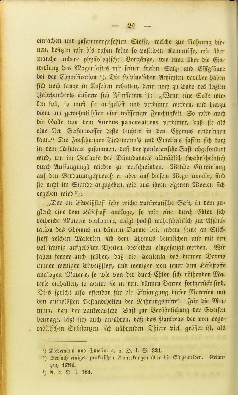 cnifacl;cn mit) ^ufammcngcfei'tcn ©toffe, welche jur D^a^rung btc* neu, beftl3en wir hiß ba^iii feine fo poftti»en ^tcnntniffe, wie über iimnrf;c nnbere p^i;(tolo0tfd;c 33orgäiigc, tvic etwa über bic ©n^ ivtrfung bcö 9}?agenfaftcö mit feiner freien ©als* unb efftgfdure bei ber ß^pmifi'cation 0- ®ie fi)tyiue'f4'fn Slnftc^tcn barüber ^oben ftc^ nod) lange tn 2Infc^en erhalten, benn nod; ju (5nbc beg legten 3a^rf)unbertö äußerte ft'd) 3ft'nffainm ^3: „SSenn eine ©cife mir* fen fod, fo nui^ fte oufgelöft imb »erbünnt werben, unb ^ierju btent am gewöpnlic^ften eine wdfferigte geuc()tigfeit ©0 wirb auc^ bie ®aUe öon bcm Saccus pancreaticus öcrbünnt, bafj fte aU eine ?J(rt ©:ifenwaffer befto leidster tn ben (E^ijmuö einbringen fann. :Die govfd;ungen ^tiebemann'ö unb ©melin'ö faffcn fic^ f«r,5 tn bcm 9icfultate sufammen, bafj ber ^)anfreatifd;e ©aft abgrfonbcrt wirb, um im SBerlaufe beö ©ünnbarmeö aümä^Ii^ Cwa^rf*einli^ burd) Stuffaugung) wiebcr ju iJerfc^winben. SBet(^c ©nwirfung auf ben 3Scrbauungö))roce^ er aber auf btefem Sßege ausübt, finb fte nid;t itn ©tanbc an3ugeben, wie auö t^ren eigenen 2Borten fid; ergeben wirb^.* „Der an (Siwei^floff fe^r reiche ^anfreatifd;c ©aft, in bem ju^ gleid) eine bem ^läfef^off analoge, fo wie eine burd; ß^for ftd; röt^enbe 9)?aterie »orfommt, trägt ^i?d;f} waprfd)einlid) gur 2(f|Tmts lation bcö ß^i;muö im bünncn 3)arme bei, tnbem feine an ©tic£= fioff reid)en 9)Zaterien ft'd; bem S^i;muö beimifc^en unb mit ben »ottftänbig aufgctijften $t^eilen besfelben cingefaugt werben. 2öic fa|)en ferner aud; früher, ba§ bie ßontenta bcö biinnen 2)armö immer weniger (Siwci§ftoff, unb weniger öou femv bem Ääfeftoffc önatogcn 9)?aterie, fo wie von ber burd; ^p\ov ftd; rijtpcnben 3)?a= tcrie enthalten, }c weiter fte in bem biinnen 2)arme fortgerürft finb. 2)ieö fprid;t alfo offenbar für bie (Jinfaugung bicfer 2>?atcrien mit ben aufgetöjlcn 33eftanbt^eiten ber D^a^rungemittcr. giir bie 9)?cis nitng, baj} ber ^anfrcatifd;c ©aft jur 33erä^nlid;ung ber ©V'eifen bettrage, Iä§t ftd; aud; anführen, ba§ baö ^^anfreaö ber von »cgc= tabitifri)en ©ubflanaen jtd; nä^rcnben Si:^tcre viel gri)^er ifi, a\6 «) S^ifbemann unb ®melin, a. a. D. I. ©. 331. -) JBerfu^ einiget: praEtifc^en 5Inmerfungcn übet bie eingcmcibcn. ©rian: gen, Jf84. ») 51. a. O. I. 364.