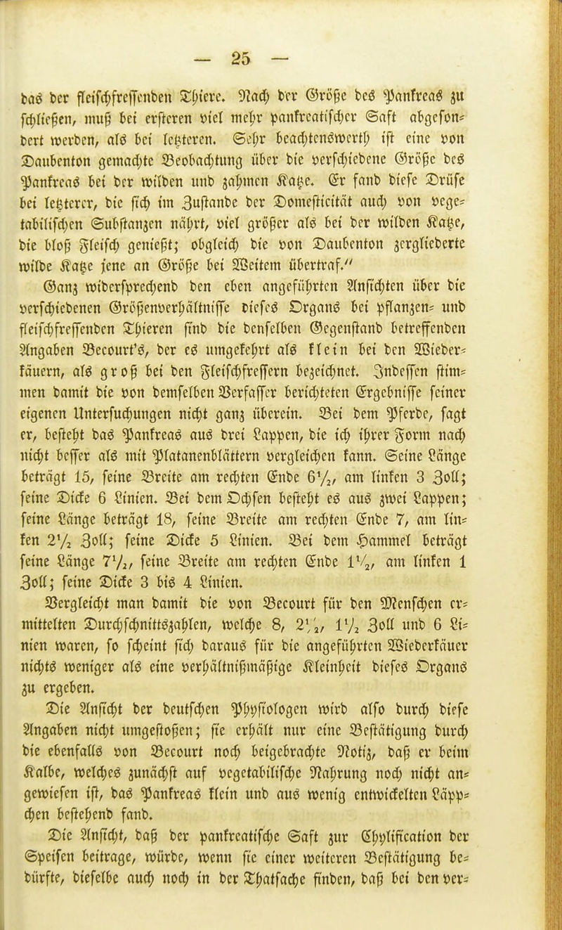 baö ber fleifrf;frefycnben Siliere, dlad) t>cr ®vü§c bcö ^JJanTrcoö [djKe^en, nnt§ bct elfteren »icl nie^r pnnfrcatifcl)cr ©nft abgcfon* bert werben, alö bei rci^tcrcn. @cr;r bcad)tcnön)crtt; i'ft cme m\ 2)aubenton gemacl;tc S3eokc(;tung über bte t)erfd;tebene ©rö^c bcö ^anfrcaö bei bcr Wi'lben nnb ja^men tal^e. @r fanb btefe 2)rüfc bei le^tercr, bic ft(^ im 3uflanbe ber 2)omefttc{tät Qud; m\ »cge^ tabiltfd)en ©ubpanjen näprt, ötel größer afö bei ber witben ^a^e, bie b(o^ gteifd; geniept; obgteid; bte m\ ©aubenton jcrgtieberte witbe Äa^e jene an @röpe bei SBeitem übertraf. ©anj tt)iberf^)red;enb ben eben angeführten 5Infid;ten über bie öerf(^)iebenen ©röfjenüer^ältntffe biefeö Drganö bei pffan^en^ unb fleifd)freffenben S^^teren ftnb bie benfelben ©egenfianb betreffenben Eingaben 33ecourt'{J, ber eö umgefc^rt afö ftein bei ben SSieber^ fäuern, aU gro^ bei ben gleifc^freffern bejeid^net. Snbeffcn fttm= men bamit bie öon bemfelben S3erfaffcr berid;teten Srgebniffe feiner eigenen Unterfuc^ungen ni^t ganj überein. 23ei bem ^ferbe, fagt er, befte^t baö ^anfreaö auö brei Sa:ppen, bie ic^) i|)rer gorm nad; nic^t beffer atö mit ^latanenblättern üergleii^en fann. ©eine Sange beträgt 15, feine 33reite am red;ten @nbe 6'/,, am linfcn 3 3ott; feine Dide 6 Cinien. 23ei bemDc^fen befte^t eö au^ jwei Sappen; feine Sänge beträgt 18, feine 23reite am redeten (5nbe 7, am tin* fen 2% 3oU; feine 2)ide 5 Sinien. 33ei bem Rammet beträgt feine Sänge 77j/ f^ine ^Breite am red)ten (^nbe 1%, am linfen 1 3ott; feine 2)ide 3 biö 4 Sinien. SBergteic^t man bamit bic üon 23ecourt für ben 9)?enfd)en er* witterten 2)urd;f4)nitt^ja^ten, welche 8, 2\'^, IVz 3oa unb 6 Si= nien waren, fo fc^eint ft'd; barauö für bie angeführten SSieberfäuer nid;tö weniger aU eine öerhäitnij^mäpigc ^lein^cit biefeö Örganö 3u ergeben. Tik Slnftc^t ber beutfd;en '^^i)fio\oQm wirb alfo burd; biefc eingaben nidjt umgefto^en; ft'e erhält nur eine 23ef^ättgung burd; bic ebenfatiö v>on 33ecourt noch hdQchvad)k S^otij, bap er beim Änibe, weld;e^ junädjft auf J?egetabitifd;e S^a^rung nod) nicht an* gewiefen ift, boö ^anfreaö fiein unb auö wenig entwidetten Pä^3p= ä)tn beftehenb fanb. 2){e 5{nftd;t, ba§ ber ^anfreatifchc ©aft jur (5ht;ttftcation ber ©peifcn beitrage, würbe, wenn fte einer weiteren Sefitätigung be= bürfte, biefelbe auch noch in ber 2;hatfache finben, bafj bei ben