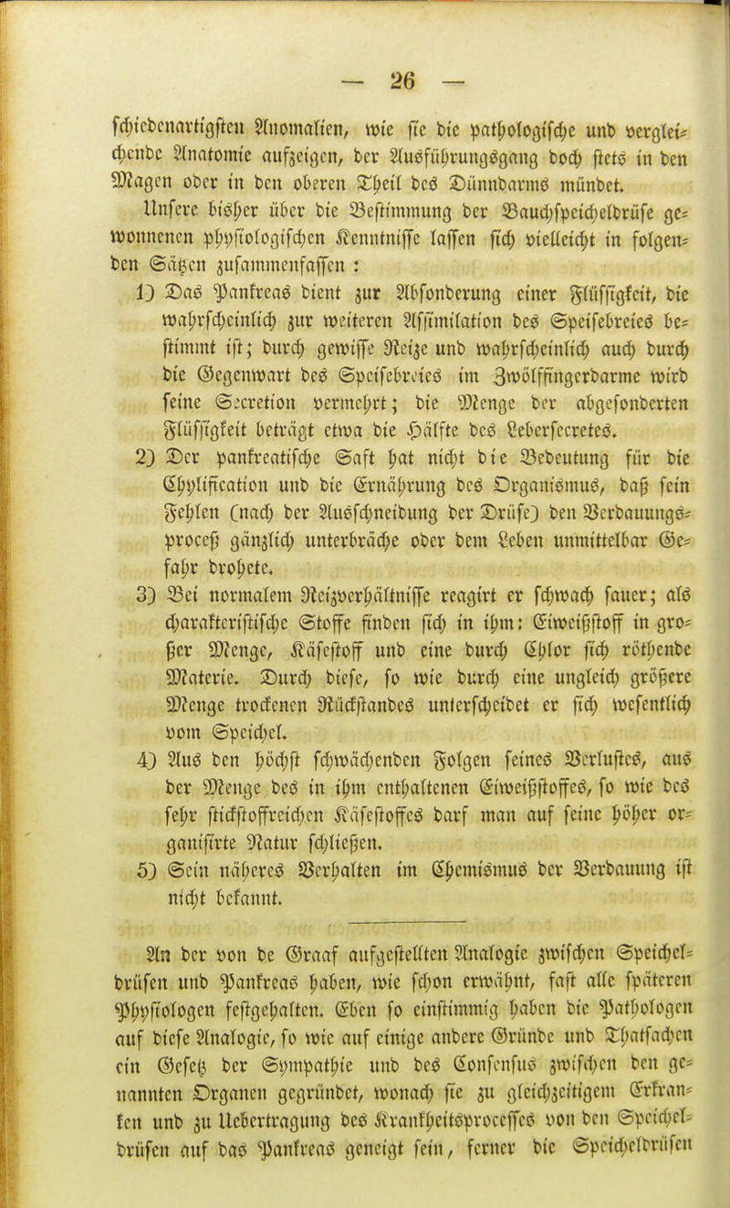 fd;tct)cnnvh'9ftcn %mna\kr\, wte fte bte ^)at^otogtfc^e unb »crglei^ d;ciit>c Slnatoim'e aufacii^cn, bcr ^m\ü\)vm\Q^anQ bod; ftete in ben MaQcn ober tu bcu oberen X^ni bcö Dünnbavmei münbct. Unfcrc 6iöf;er über bte 23ef}tmniung ber S3aud)fpetcl)etbrüfe ge? ivonncncn ^)^i;jtotoöifd;en itenntniffe lalfen fidi) mäd^t in folßen^ ben ©rt^en ^ufammenfapn : 13 2^ag ^anfreaö bient jur Slbfonberung einer gUifttgfeit, bic wa(;vfd;einlic^ jur weiteren 5(f|nni(ation bee ©peifebreieö be? ftimmt ift; burd; QWi^c ^tei^e unb tt)a^rfd;einlid; auö) burd^ bie ©egenwart be^ ©^eifebrdcö im 3tt'i>ffftn9crbarme tvirb feine ©:cretton öermcl;rt; bie '»Dtcngc ber abgcfonberten g(üf|tgfeit beträgt etwa bie iDdffte beö Sebcrfccreteö. 23 jDcr panfreatifc^e (Saft ^at nid)t bie 23ebeutun9 für bte ß^^liftcation unb bie Srnä^rung bcö Organtömue, ba§ fein geilen Qmd) ber Shiefd^neibung ber Driife} ben 3}crbauungö^ ^rocef gänjtid; unterbräd;e ober bent Seben unmittelbar @e? fa|)r brofiete, 33 33et normalem 9ici>cr^)öftniffe reagtrt er fdjwa^ faucr; atö d;araftcriftifd)e @tofe ftnbcn ft'd; in i^m: ©weijjftoff in gro* ^cr SWengc, ^^äfeftoff unb eine burd; ßljtor fiö) röt^enbc SWaterie. 2)urd; btefc, fo wie burc^ eine ungleid) größere 2)?enge trocfcnen 3iüdftanbes5 unlerf4)cibet er fid) wcfentltc^ 100m @pcid)eL 43 2luö ben |)öd;fi fd)Wäd)enbcn folgen feineö SBcrtufic^, auö ber 9)Zenge beö in t^m entt;a(tenen ©iweiptloffe^, fo wie bcd fel;r ftidftoffrcidjcn ßäfejloffcö barf man auf feine ^öf;er or^ gantftrte 92atur fd;lie^en. 53 ©ein näf;cres$ Söcrpalten im d^emiömuö bcr SBerbauung tfl. nid;t bcfannt. 2ln bcr mx be ©raaf aufgeftetftcn Slnalogie swifd;cn (Speicher* brüfen unb ^anfrcaö t;aben, wie fd;on erwähnt, faft attc fpätcrcn ^pi;ftoIogcn feftge^aften. ©ben fo einftimmig ^aben bic ^]3atborogcn Quf biefe Slnatogie, fo wie auf einige anberc ©riinbe unb 3:f)atfad;cn ein ®cfcl3 ber ©i)mpat^ie unb bcö Sonfenfuö 3wifd;cn ben ge* nannten Drgancji gegrünbct, wonad; fie ju gtcid;3citigem ^rfran- tcn unb 3U Uebertragung besS trant^eitöproccjfci? \m ben ©pcic^ct- brüfen auf bao '33anfreaö geneigt fein, ferner bic ©pci^iclbriifcn