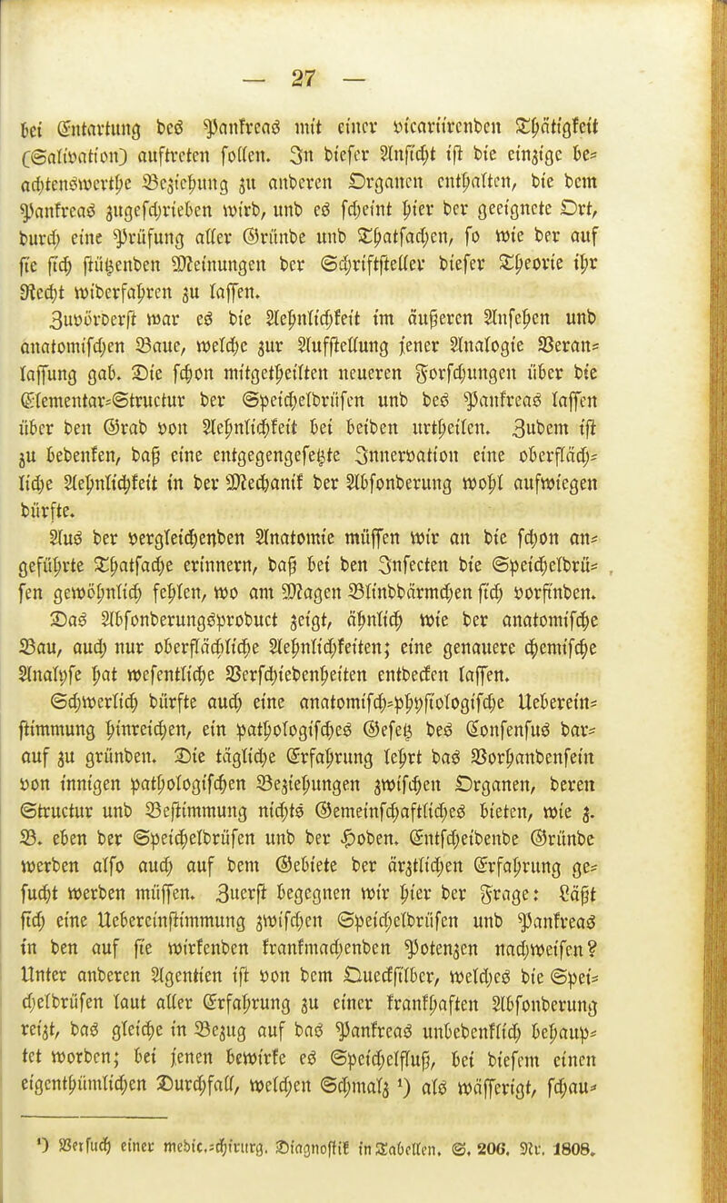 Ui QntaxtimQ bcö ^anfrcaö nitt cmcv in'carttrcnben X^atiQhit C'Balmtion') auftreten foI(en. 3 btefcr Slnftdjt tjl bte emsige bc= arf)tenöwcvtf;e ^Bestef)ung ju anderen Drgancit enthalten, bi'e bcm ^anfreaö augefdjinekn wirb, unb eö [d)eint pter bcv geetgucte Drt, buvd; eme Prüfung atlev ©ntnbe unb S^atfad^en, fo Wie ber auf [te ftc|) ftül^enbeit SWemungeit ber ©djrtftfteKev biefer S:^eorte tl;r 9?ed)t wtberfal^ren ju laffen. 3uüörDer(l war bte Slepnltd^fett tm änderen 2lnfe^en unb anatomtfd)en SBaue, weld;e ^ur Sfuffiettung jener Slnatogte Sßerans laffung gab. 2)te fc|)on nn'tget|)etlten neueren j5orfd;ungen ühv bte (Stementar^Structur ber ©petc^etbn'ifen unb be^ ^^anfrea^ laffen ükr ben @rab mi Ste^nttd^fett Ui Betben urt^etlen. 3ubem tft ju kbenfen, ba§ eine entgegengefet^te 3nneröatton eme okrf[äd;= Itd)e Stepnltc^fett tn ber 9}?e^amf ber Slbfonberung wjofil aufwiegen bürfte. 2luö ber öcrgtetd^enben Slnatomte muffen wir an bi'e fd;on an* gefüf)rte X^at\aä)t erinnern, ba^ bei ben ^nfecten bte ©^jeic^elbrü* fen gewö^ntit^ festen, wo am 5!)?agen 33tinbbärmd;en ftd; ijorftnben. 1)a€ Slbfonberungöprobuct jetgt, ä^nttd^ wie ber anatomif(|e S3au, aud; nur oberfläditid^e 5le^nlid;feiten; eine genauere 4)emif(|e 2lnalt;fe ^at wefentttc^e S5erfd)iebenf>eiten entbeden laffen. ©^werlti^ bürfte aud; eine anatomifd>^|)9ftotogifd)e Uekrein* jlimmung ^inreidjen, ein ipat^ologifc^e^ @efe^ beö Sonfenfuö bar* ouf ju grünben. 2)ie tägtid)e ^rfa|>rung le^rt baö SSor^anbenfein öon innigen :patf;otogifc^en S3e5ie(;ungen ^wifc^en Drganen, beren ©tructur unb 93eftimmung nid;ts ®eme{nfd;aftlid;e^ Bieten, wie 3. 25. eben ber ©peic^elbrufen unb ber ^oben. Sntfd;etbenbe Orünbc werben alfo aud; auf bem ©eBiete ber är^tüdjen ©rfaprung ge* fu(^t werben muffen. Bue^^ft Begegnen wir pier ber ^i^age: Säpt ftd; eine UcBereinfümmung ^wifdjen ©peid;elbrrifen unb ^anfreaö tn ben auf fte wirfenben franfmad;enben ^oten^en nad;weifen? Unter anberen SIgentien ift öon bem DuedftlBer, weld)eö bie ©pet= djelbrüfen laut atter (Srfa^rung 3U einer !ranfl;aften SlBfonberung ret'at, baö gleite in Sejug auf baö ^anlreaö unBebenfh'd; Be^au^j* tet werben; Bei jenen Bewirte e^ ©peid^elffu^, Bet btefem einen etgcnt^ümtid;en 25urd;faa, weld;en @d;mara') Wäfferigt, fd)aü^ 0 aSnftid^) einec n\tbk,-'ä)\mtQ. S^wgnoftif inSraOcttcn. ©.206. 9U\ 1808.