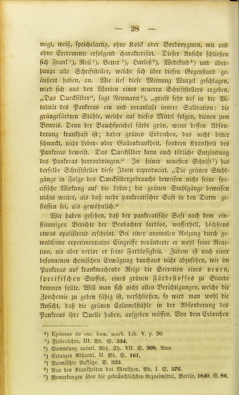 »nigt, weijj, f^)cid;clarh'fi, oT;jic ÄoTtf ober 33orbori;9incii, mit unb ol;ne dTcrcincntc crfolgcnb c[;araftcvtfirt. 3)tcfer 2(nft'd)t fd)Itef}cn |id; Svanf), 9tct('3r SSettcr ^3, ^artep'*), SBcbcfi'nb*) unb über* Ijanpt a(fc <Scf)rtftftc((civ wctrfje fi'd; über btcfeu ©cgcnftanb ge= (iujjert I;abcn, an. 2öte tief btefe SD^ctming SOSurjet gefdjiagcn, tt);vb ftd; aiiö ben äöovten eineö neueren ©d)riftfte((erö ergeben. n'^ai Ouecffübcr, fagt 9?cumann//greift fe[;r tief tn bte 33^ talttät bcö ^^anfreaö ein unb veranlagt innere ©altvatt'on r btc gvüngefnrbtcn <Btül)k, mid)c auf biefcs 5D?ttteI folgen, bienen 3um 33cn)eiö. Denn bcr 33aud;fpetd)el färbt grün/ wenn bcffen ?(bfon= beriing frant^aft i'ft; bal;er grünet (?rbred)en, baö wi^t bitter fd;mcrft/ nid)t l*ebcr= ober ®a((entranfl;ett/ fonbern ilranf^ei't bcö ^anfrcaö bcwct'p. ©aö Duedfilbcr fann nud; töbh'd;e (5nt3ünbung bcö *^anfrcaö hervorbringen. 3n fetner neucftcn ©d)rtftO ^Qt bcrfetbe @d)rtftftel(cr bi'cfe 3been rcprobuctrt. ,ft)k grünen ©tu^»t:= gänge in gotge beö Ouecfft(bcrgebraud;ö bewci'fcn ntd;t feine fve^ ctftfd;e SBirfung auf btc ?eber; bie grünen ©tu|»Tgänge beweifen nid;tö weiter/ aU bap mc^r ^anfreatifd)cr @aft in ben 25orm ge* floffen fei, aU gewö^nlic^.'' 2öir ^ben gefc^en, ba§ ber ^anfreattfd;e @aft nad; bem cm? ftimmigen 5Bcrid)te ber 23eobad)ter farbtoei/ waffert;eU, I)öd)ftenö ctWvie opotifircnb erfd^eint. 23ct einer anomalen 9?et5ung burd; gc; wattfame crperimentatioe Eingriffe öcränberte er iool;l feine dlcac- tion, nie aber verlor er feine garbloftgfett. 3»bcm ift nad; einer befonnenen d;emifd;cn Erwägung burd)auö nid;t absufe^en, wie im ^anfreaö auf franfmad;enbe Sleije bte ©ecrction etncö neuen/ fpcciftfd)en @toffej?/ etneö grünen gärbeftoffeö ju ©taube fommen foKte. 2BiU man ft'd; nid;t allen S5crid)t{gungen/ wet^c bte 3oocf)emte ju geben fä^ig t|^/ »erfd;tie§cn/ fo wirb man wo^I bic HnfTd;t/ bap bte grünen gatomclfiüptc tn ber 2(bfonbcrung bes5 ^anfreaö i^rc Duette f;aben/ aufgeben müffcn. S3on bem (Srbrcc^en Epitoinc de cur. lioin. luorl). Lib. V. p. 90. 2) StcOeitclji-e. III. aSb. ©. 334. ») ©ammlung auäert. 2tb(), Zt). VII. ©. 368, 5(nm. *) (gi-langei- iUbljanbt. II. SSb. @. 161. >) Scrmifdjte Sluffa^e. ©. 323. *) SSoii ben ÄranfJjcitcn bcö SJlenfdjcn. SSb. I. ©. 376. ') SSemcvfungcn ubcu bic ge6»:aud)li^(lcn 9(i-jneimittcl. S3crliii, 1840. ©. 86.