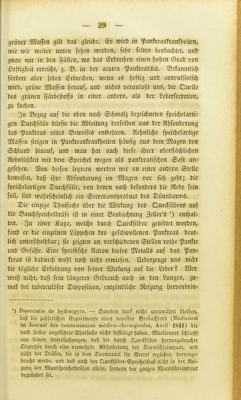 gnmer SSMm gtft baö gtetdje. @ö wirb m ^rtnfvenöfvanff;ettenr wie Wir tvct'tev unten fe^en werben, fefjr feüen hcohad)kt, unt) jwar nur in ben gä((en, wo baö (5rhtd;cn einen I;ü[;en ©rab yon ^Jefti'gfei't erreid;t, 3. 33. tu ber ocuten ^anfreattttö. 58efanntltd) fürbert aber iebcö ©rbrec^en, wenn eö ^)efttg unb conöutft'ötfd; wirb, grüne 5!)?affen herauf, unb ntd;tö i^eranta^t «nö, bte Duette beö grünen gärbepoffö t'n einer anbern, aU ber Seberfecretton, 3U furf;en. 3n 33e3ug auf bte oben nad; ©c^matä bejetc^neten fpetc^elarh'== gen 2)urd;fätte bürfte bte Slblettung berfelben auö ber Slbfonberung beö ^panfreaö etneö JBewet'feö entbehren. Ste^nttc^e fpetd^eTartt'ge SDJoffen ftetgen tu ^antreaöfranf^etten ^»äuftg auö bem 9)?agen beu @d;Uinb hinauf, unb man ^at auc^ btefe t^rer oberpc|)ttd;en 2le|>nltd;feit mit bem ©pet'c^et wegen aU panfreatt'f^en @aft an* gefe^en. 25on biefen le^tcrn werben wir an einer anbern ©tette beweifen, bap ipre Slbfonberung tm SJJagen oor ft^ ge|)t; bie fpei4)elartigen :Durd;fätte, öon bcnen noc^ befonberö bte 3^ebe fein fott, ftnb wo^rfd)einIt(^ ein ©ecretionöprobuct bcö 2)ünnbarm^. 2)te einzige X^atfa6)t über bie Sßtrfung beö DucdtTIbcrjJ auf bie S3aud;fpeic^elbrüfe ift in einer SBeobad;tung 3etter'ö 0 ent^at= tem 3n einer ila^e, mlä)t burd; tluedftiber geti)btet worben, fanb er bie ein3etnen Cä^^d;en beö gefd;wottenen ^anfreaö beut= lid) unterf^eibbar; fte jeigten an öerfd;iebenen Stetten rot^e fünfte unb ©efäpe. Sine fpecififd^e Aktion biefeö SWetattö auf baö ^an* freaö ifi baburd; wo|)I noc^ nidjt erwiefen. Ueberjeugt unö nic^t bie tägiid;e Srfa^rung t)on feiner 2öirfung auf bie Seber? 2G8er wei§ nid;t, bap fein längerer ®iUand) aud; in ben Hungen, ju*, mal bei tuberculöfer 2)i^pofttion, cnt3ünbttd;e Steigung ^eryorbrin* •) Disserlatio de hydrargyro. — daneben barf niäjt uncuwa()nt hUiben, bap bie iai)Udä)tn Gjrpevimente eineg neueften 93eobad;tcrö (.Maslieurat im Journal des connaissances medico-chirurgicalcs, Avril 1841) bte nad) 3eUct angcfufjrte Z^at^adjt niijt beflatigt laben. sJKaglisui-at fc()ltc|5t auö feinen Unterfudiungen, baf bie burc^ Q.uecffit6ei- {)ei-üOföcbrod)te jDiarr^oe burct) eine oermetjrte Qtbfonbecung bcc £)armfd)lcim(;aut, unb nid)t bec ©vüfen, bie in bem Savmcanat if;i: ©ecvet ergicpen, fjcrüoi-ges brad)t werbe, unb ba^ aud) ber £luecefitbcr=®peid)elfru^ nid)t in ber SütU jung ber 5JJunbfpcjd)elbrüfen oUein, fonbecn bec ganjen 5DJunbfdj(etml)aut begrünbet fei.