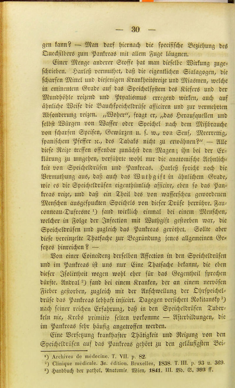 — so- gen fann? —- 5)?an bnvf pkxmd) bic f^jcctfi'fc^e SSejtc^ung bcd DiicrffTIlicrö jum ^anfrcaö mit allem guge läugnen. ©ner 9)?enge onbcver ©tojfe ^at man bi'efelbe SBi'rfung juge« fd;rtcben. i^arlep »cnmit^ct, ba|5 bte ctgenttidjen ©latagogen, btc fct;arfcn ''MM iinb btcjem'gen Äranff;cttöret5e unb Wamcn, welche tn eminentem @rabe auf baö @petd^clfi;ftem beö iiieferö unb ber SyZnnb^öI;Ie retaenb unb ^ti;aliömuö crregenb wirfen, aud; ouf n|)nn(f)C 303e{fe bie SSaud)fpeid;eIbriife afficiren unb aur yermeljrten Slbfonbevung reiben. ,3oI;ev, fragt er, „baö |)eraufqueacn unb felbft 2Sürgen yon SBaffer ober ©petc^el nac^ bem 5!)?t^6raud)e öon fd)arfen (3|)cifen, ©ewüraen u. f. w., öon ©enf, a}?eerrett{g, fpanifdjem Pfeffer ic, beö XahaU md)t ^u erwähnen? — StUe bicfe 9'teije treffen offenbar sunäd)|l ben 2)?agen; t^n bei ber (5r= flärung ju umge|>en, jjerfii^rte m^l nur bie anatomifd;e 2te^nlic^^ feit öon (5peid)clbrüfcn unb ^panfreaö. ^arlep fprid)t nod) bte 33ermuti)ung auö, bafj and) baö SDSut^gift in ä^nli(^em ©rabe, wie eö bie @peid;elbrüfen eigent^iimtid; affi'cire, eben fo bae ^an= frea^ reije, unb ba^ ein beö ^on wafferfd)eu geworbenen 3)?enfd;en au^gefpudten ©peid)efö öon biefer ©rufe ^errii^re. %axu conneau^2)ufreöne 0 fanb wirflid; einmal bei einem 2)?enfd;en, welcher in gotge ber 3nfection mit Söut^gift geftorben war, bie (3peid)elbrüfen unb jugleic^ baö ^anfreaö gerottet. ©o((te aber biefe öerein^elte Sl^atfad^e jur Segrünbung jeneö aUgemeinen ©e* fel^eö |>inreic^en? — 33on einer ßoinctbenj berfelben Slpction tn ben ©peid;clbrüfen unb im ^anfreaö ift unö nur S-ine X^atfad)t befannt, bie eben biefer 3f£>Krt^)eit wegen wopt e^er für baö ©egentbeil fprcc^en bürfte. HnbraP) fanb bei einem Äranfen, ber an einem nerv»i)fen gieber geftorben, jugleid; mit ber ^nfc^wcWung ber D^rfpeic^et^ brüfe baö ^anfreaö lebijaft in|icirt. dagegen »erftc^ert 9?ofitanöfij ^3 nad) feiner reid^en (Jrfa^rung, ba§ in ben (5^)eid;elbrüfen ^uber^ fein nie, ilrebö primitiv feiten yorfomme — Slftcrbtlbungen, bie im ^anfreaö fepr häufig angetroffen werben. ©ine 33erfcl^ung franf^after S^ätigfeit unb Steijung von ben @peid)elbnifcn auf baö ^panfreaö geljört 3U ben geläuftgPcn ') Aichives de mcilecinc. T. VII. p. 82. 2) Cliniquc niedicnlc. 3c. cdilion. Biuxelles, 1838. T. III. p. 93 u. 369-