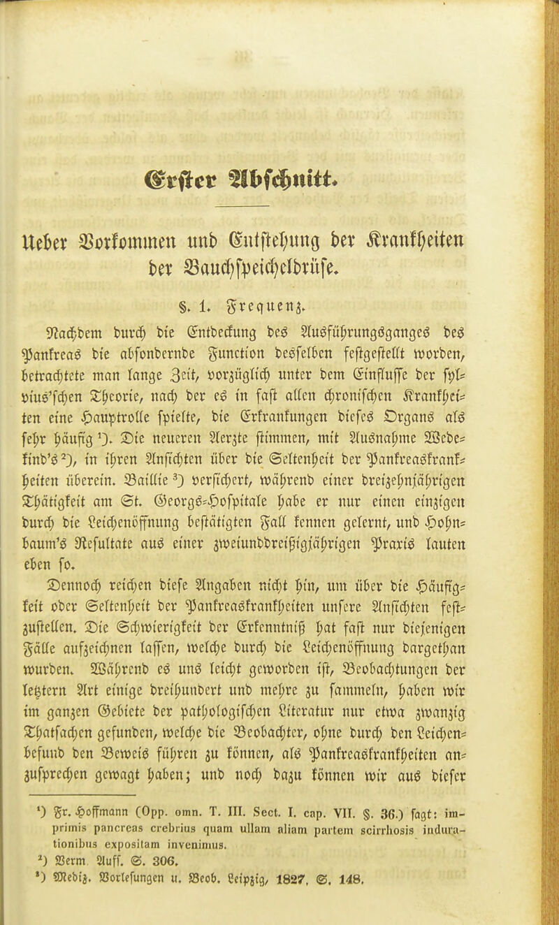 UtUx ^oxUimmn unb ^u(fter;iinö bev Ämttff;eitett htx Sau(l)fpeicl}clbviife, 9?ad^bem buvc^ bie Sntbecfurtg beö Sluöfü^nmgögangeö be^ ^anfreaö bte atfonbcrnbe Function besfetben feftge|}el(t wovben, betrachtete man lange 3'^ oov^üQiiä) unter bem öinfluffe ber fpl* t)tus'frf)en 3:;^corie, nac^ ber eg m fafl atten ^vomf<i)m ^ranffjet^ ten eine ^auiptroüe fpi'efte, bte ©rfranfungen bt'cfeö Drganö aU fe|)r pufig 0. ^te neueren Slerjte fitmmen, mit Sluöna^me SBebe^ fi'nb'ö ^3, tn if)ren 2In[td;ten über bte ©ettenpeit ber ^anfreaöfranf^ Reiten überetn. SaiUte 0 »er[tc^)ert, wä^renb einer brei'^epnjidfjn'gert Sl()ätt0feit am ©t. ©eorgö-i^ofpttate l^abe er nur einen ein3t9en burd) bte Leichenöffnung beftättgten ^aU fennen gelernt, unb JP)ohn= baum'^ S^efultate auö einer swetunbbretptglö^rtgen ^rartö tauten eben fo. 2Denno(h reichen btefe eingaben vdd)t |>tn, um über bte ^äuftg^ Jett ober ©etten^ett ber ^anfreaöfranfpei'ten unfere Slnfi'c^iten fcfl^ 2ufteüen. 2)te ©cf;tt)tertgfei't ber ^rfcnntm'f l)at faft nur bte/eni'gen gätte aufzeichnen laffen, miö)C burcf; bie Sei'd;enöffnung bargct^an würben. S[ßä[;rcnb eö unö Icid;t geworben tft, 23eobad;tungcn ber te^tcrn Slrt einige breihunbert unb me|)re ju fammeln, h^ben wir tm ganzen ©ebtete ber pat[)o{ogi'fd;en Siteratitr nur etwa ^wan^tg Sth('tfad)cn gcfunben, weld;e bie S3eobad;tcr/ ohne burd; ben Cei'd;en* befunb ben 33ewetö führen ju fönnen, aU ^anfreaöfranfhei'ten an= 3ufpred;en gewagt haben; unb uod; ba^u fönnen wir auö btefer ') gr. ^>ofTmann (Opp. omn. T. III. Sect. I. cap. VII. §. 36.) fagt: im- primis pancreas crebiius quam ullam aliam partem scinhosis indura- tionibus expositam inveniniiis. ^) 23erm Sluff. ©. 306. •) «OTcbij. SSortefungen u. SScob. Cctpitg/ 1827. ©. 148.