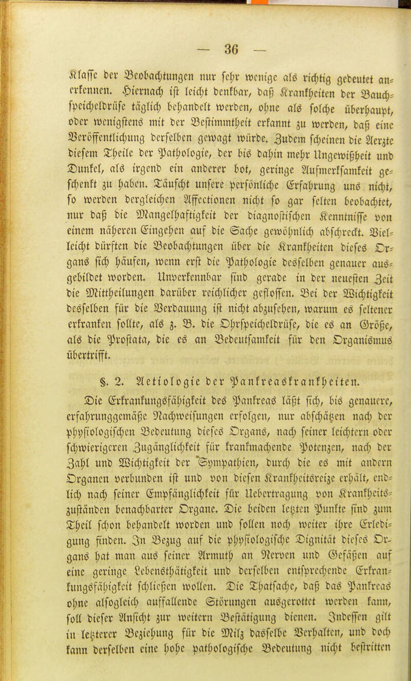 Siia^c bev ©cokdjtungcn nur fc^v ttjcntgc aU rtd)ttg gebeutet an= crfcnuen. Spkxmd) tft Ictdjt tmfbav, bap firanf()citen ber 33auc^= fpc{d;clbriife täglid; kpanbcrt njcrbcn, of;ne aU folct^e überhaupt, ober wentgf^enö mit bcr 23cfttmmt^ei't crfannt ^u werben, bap eine 33eröffentttd;une bcrfclbcn gewagt würbe. 3ubem fdjetnen bte ^er^te bfefem ^f;eae ber ^])at^ologt'e, ber he bal)tn mepr Ungcwtf^ei't unb 2)unfer, atö i'rgenb ein anberer l^ot, geringe Slufmerffamfcit gc-- fd)cnft 3u |>al)eu. 2:ciufc^t unfere ^erfönticfje ©rfa^rung m$ nic^t, fo werben bergletd)en Slffcctioncn md)t fo gar feiten kobadjtet, nur baf bi'e 3}?angerr;afttgfeit ber biagnortifd)en Äenntm'ffe »cn einem näheren ßitnge^en auf bi'e ©ac^e gewü(;nl{c^ nbfcf)redt. fQkU Uid)t bürften bte 33eokc[;tungcn über bte ^ranfpet'tcn btefeö iDr= ganö fid; Raufen, wenn erft bte ^atpologte beöfelben genauer auö^ gebtlbet worben. Unöcrfennbar fi'nb gcrabe t'n ber neueften 3et't bie 5!)?itt|)etlungen barüber rci'd)Itdjer gcffoffen. ^ei ber 2[ötc^tigfcit besfelben für bte S3erbauung tft nid;t abjufe^ien, warum eö feltencr erfranfen foKte, aU 3. 53, bte £)^rf))eid;elbrüfe, bte eö an ©röpc, bie ^roftata, bte eö an S3ebeutfamfeit für bcn Drgant'öniuö übertrifft. §. 2. Slettotogi'c ber ^anfreaöfranf^etten. :J)ie (Srfranfungöfä^tgfeit beö ^anfreaö tä§t ftc^, biö genauere, erfa|)runggemäpe 5?ad;weifungen erfolgen, nur abfdjäti.en nad; bcr ^f;i;ftofogifd;cn 23cbeutung btefcö Organa, nad; feiner lei^tcrn ober fdjwierigcren 3w9«n9ti'4'f^'^ f'^ frannnad;enbe ^otenjen, nad; ber 3a^I unb SGßtd;tigfett bcr '@t;m!patl;ien, burd; bte eö mit anbcrn £)rgancn »erbunben ift unb »on bicfen itranfl)citeretje erhält, cnb= \id) md) feiner (Smpfängltc^feit für Uebertragung »on ilranf^eit^= gufiänben benad;barter Drgane. 2)ie beiben leisten fünfte finb sum X^zii fd)on be^anbelt worben unb fotten nod; weiter t^re ß:rlcbi= gung ftnben. 3n 23eaug auf bie p(;t;ftoIogifd;e 2)ignität bicfeö Or- gana ^at man auö feiner 2(rmut{) an 9?er\)cn unb ©cfäjjen auf eine geringe ?ebenötl;ättgfeit unb bcrfclben entfprcd;enbc ©rfran^ fung6fä()igfcit fd;tic{5cn woUen. Die Xi)at\ad)c, bap baö ^panfrcaö of;ne alfoglcid) auffaücnbe @ti>rungen ausgerottet werben fann, folt biefcr 2ln|td)t 3ur weitern SBeftätigung bicnen. 3nbcffcn giU in le^terer Söeatc^ung für bie WliV^ baöfelbc 23crbartcn, unb bod; fann bcrfelben eine I;ope :pat^oIog{fd;c 23ebeutung nid;t bcfirittcn