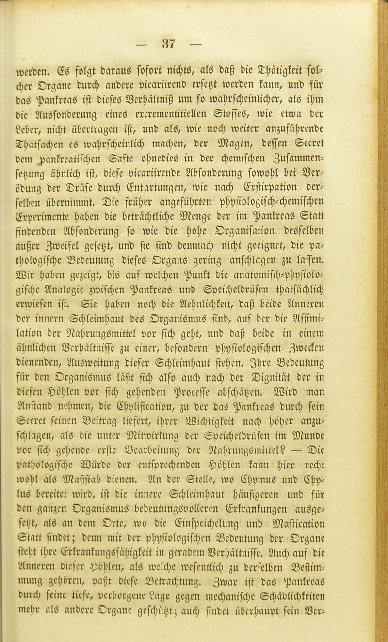 werben. (&ß fotöt barauö fofovt ntd(;tö, afö baf bi'c Slf;ättgfctt fot* c[;cr Drganc burd^ anbeve ötcartt'rcnb erfei^t werben fann, unb für baö ^anfveasJ tfi biefeö 58er^n(tni9 um fo wa^r[cl;eintid)ev, afö t'^m bie Stu^fonbevung etneö excrementi'tteKen ©toffeö, wie etwa bev ?ebcr, ntd)t üScrtragen t'fJ, unb aU, wie nod; weiter cin^ufü^renbc X^at\ad)m cö wa^rfd^einh'd; innd;en, ber 9J?agen, beffen ©ecret bcm |»anfreatifd;en ©afte of»nebteö tu ber d;enitfc|en 3wf«^niS' fe^ung ä^nltd; t'p, bi'efe yi'carürenbe SlBfonberung fowo^t bet S3er= cbung ber Drüfe burc^ ©ttartungen, wie nad) (^rfti'rpati'on ber^ feilten übernimmt. I5te fn'U;er an9efül;rten !p^9ftoI09t[d;'(^ennf(^)en (Jrpcrtmente ^aben bte beträc^tttd)c Spenge ber im ^anfreciö <Btatt ft'nbenben aibfonberung fo wie bte f)oI;c Srganifatton beöfelben auper Bweifel gefeilt, unb jte ft'nb bemnac^ nid)t geeignet, bie pa^ tt;otogifc^e 23ebeutung biefcö Drganö gering anfd;Iagen ju (ajfen. SBir ^aben gejeigt, big auf weldjen ^unft bie anatomtfd)*^)^t)jtoto=^ gtfc^e 2{nafogie 3Wifc^en ^anfreaö unb @:peid;etbriifen t^atfac^tid; erwiefen ift. ©ie l)ahtn nod; bie Slepnlid;feit, ba^ beibe 5inneren ber inncrn ©d;teim^aut beö Drganiömuö jlnb, auf ber bie 3(fftmi^ iation ber 9'?aprungömittcl öor ftc^ gefit, unb bap beibe in einem ä|mtid;en SScr^tciltniffe au einer, befonbern :pl)i;fiotogifc()en 3wecEcn bienenben, 5(U0Weitung biefer ©d;Ieim^aut fie|)en. ^l)vt SBcbeutung für ben Drganiömuö Iä§t ftd; atfo auc^ nad; ber 2)i9nität ber in bicfen >^öl;len »or ftd; gel;enben ^roceffe abfd;ä^en. SOSirb man 3Inftanb nei;men, bie (S|)i)liftcation, 3U ber taö ^anfreaö burd; fein ©ecret feinen Seitrag liefert, tt;rer SD8ici^)tigfeit nad; l;öf;er anju^ fdjlagen, aU bie unter 3)?itwirfung ber ©^eid)etbrüfen im S!)?unbe l)or ftd; ge|>enbe erfte 53carbeitung ber 5^af;rungömittel? ~ 25ie V''att;ofogifd)e Sürbe ber entf^rcd)enben ^öpten fann I;ier rcd;t wo^t alö 9)?apab bienen. 5ln ber ©te((e, wo Sf;9muö unb ß^t)^ Uiö bereitet wirb, ifi bie innere @d;Ieimt;aut i;äuftgercn unb für ben ganjen Drganißmug bebeutungsiJoUeren Srfranfungen au^ge* feljt, aU an bem Drtc, wo bie ©nfpcid)ehing unb 9}?af^ication ©tatt ftnbet; benn mit ber pI;t;ftotogifd;cn 23cbcutung ber Drgane fte|)t ii;re (frfranfungöfäl)igfeit in gerabem Sßcr^aitniffe. 2(ud; auf bie Sinneren biefer i!)i)I;Ien, atö wetd;c wcfenttid; 3u berfelben 23efiim^ mung ge|)ijren, ^)apt bicfe 23etrad;tung. 3war ift baö ^anfrcaö burd; feine tiefe, verborgene l*age gegen med;anifd;e @d;äblid)fcitcn met;r alö anbere Organe gefd;ü^t; aud; ftnbet übcri;au^t fein Sßcr^
