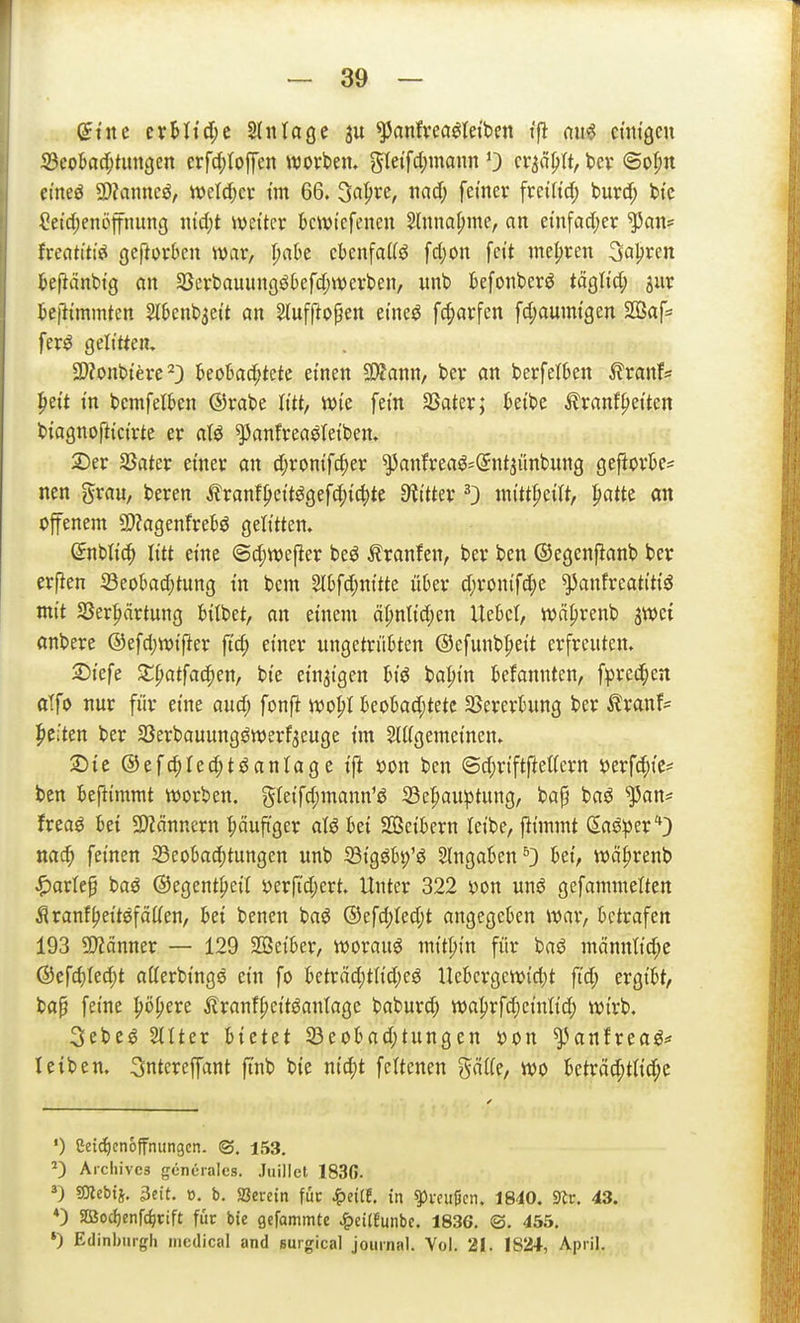 Scok^'tiitigen crfd;(ofj'en worbeiu gle{fcl;mann 0 cv^ä^tt, fcev ©o^n emeö 9)?anneö, njeld^ev tm 66. ^a^xz, md) femev freiHd; t>urd; bic Ceidjenöffnung nid)t weiter kwiefencn Slnna^me, an ei'nfad;er ^an= freatt'ti«« geftovben war, I;abe cbenfaKö fd;on fett mehren ^a^xtn fcejlänbi'g an 5ßcrt)auun(jö6efd;n)erben, unt> kfonberö täQM) jur beßt'mmten 5l6ent)3ei't an ^ufpopen etneö fcf)arfen fd;aumtgen S03af= fer^ gelitten, 2)?ont)tere 23 kobad;tetc einen SÄann, ber an berfetben ^ranf* |)ett in bemfetben ©rabe Ii'tt, wie fem SSater; ktbe ^ranffetten biagnoftici'rte er aU ^anfreaöteiben. 2)er SSater einer an d;rontfc^er ^anfrea^^Snt^ünbung gefiork^ nen gran, beren tranf^eitögef4)i4)te 9?itter 0 mitt^eilt, patte on offenem 2)?agenfreBö gelitten» dniiUö) litt eine ©d;we|ler be^ Äranfen, ber ben ©egenfianb ber erfien 33eokd;tung in bcm 5lbfd;nitte über d;ronif(^e ^anfreatitiö mit Ser^rtung bitbet, an einem ät;ntid;en UeBcI, wäfirenb jwet cinbere ©efdjwifter ftd; einer iingetrüBten @efunb|)eit erfreuten. 2)iefe Xpatfai^mf bie einzigen tiö bapin befannten, fprec^en alfo nur für eine aud; fonft wopt 6eokd;tete 33erertung ber ^ranf= Reiten ber SSerbauungöwerf^euge im Sliigemeinen. 2)te ®efc|Ied;t^anläge ift »on ben ©d;riftftel(ern yerfc^ies^ ben kftimmt werben. gteifd;mann'ö 33e|)auptung, bap baö ^an* frea^ hti 3)?ännern ^ciufi'ger aU M SGßeikrn leibe, flimmt (Eaöper'*) nac^ feinen 33eotad)tungen unb SBigöbp'^ eingaben ^} bei, wä|)renb ^arlep baö ©egentpeit m{id)txt. Unter 322 yon mß gefammelten Äranf^eitßfätien, bei benen baö ®efd;(ed;t angegeben war, betrafen 193 5D?cinner — 129 2Beiber, worauf mitl;in für baö männlid;e &cfd)M)t allerbings ein fo beträd)tiid)cö Uebcrgew{d)t ftd; ergibt, ba^ feine pokere ilranf^eitöaidage baburd; waprfdjeiidid; wirb. 3ebc^ Stiter hiittt Seobad;tungen s?on ^anfrea^^ leiben. 3ntereffant ftnb bie nid)t fcitenen gäiie, wo beträd;t(id;e •) Ceti^cnoffnungcn. ®. 153. ^) Aichivcs gcncrales. Juillet 183G. 3) gjiebii. 3cit. o. b. Jßereitt füc ^eilt in ^i-culicn. 1840. SRc. 43. *) $IBocf)enr(^cift für bie gcfammte ^eitfunbe. 1836. ©. 455. *) Edinburgh inedical and Burgical joiiinal. Vol. 21. IS2+, April.
