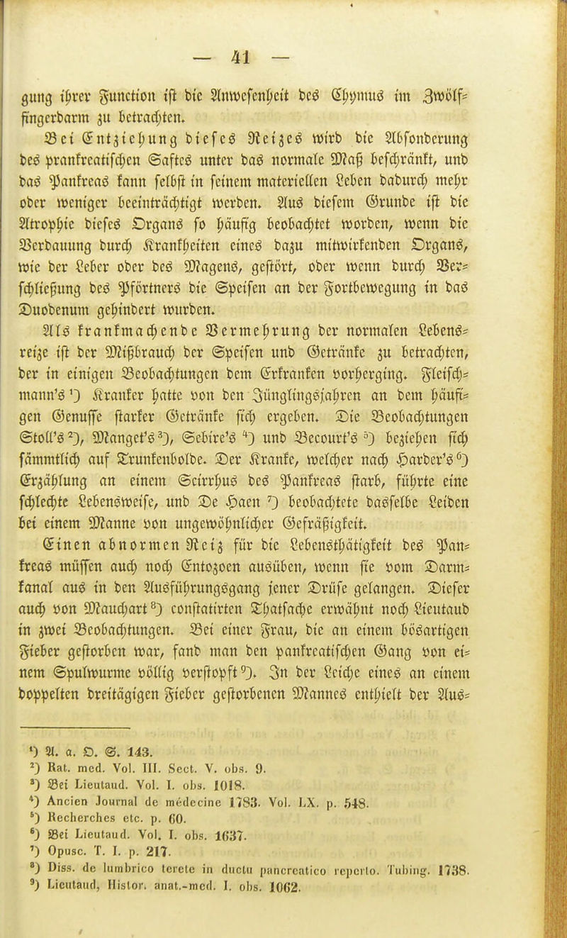 4 — 41 — gmtg i^vtv Function ifi bt'c Slnwefenpct't bcö (E^i;nuiö ün 3wüif== fingcrborm 311 bcti*ad;tcn» iß et dut^ic^xinQ btcfcö Öietjeö tt)trb btc 2l6fonbmtng beö ^vanfrcntifc(;cn ©aftcö unter baö iiorinate 9>?af kfdCiränft, unb baö ^anfreaö fann felSft tu feinem materietten Sekn baburd; mepr ober wentgev kei'ntrMjttgt werben. biefem ©runbe tfi btc 2ltropf)te btefeö Organa fo J)äuftg Beokc^tct worben, wenn bte SBerbauung burd; ^ranf^etten ctneö ba^u nn'twtrfenben £)rganö, Wie ber Cekr ober beö 2)?agenö, gefiört, ober wenn burd; 33er= fc^Ite^ung bcö ^förtnerö bte ©petfen an ber gortkwegung tn baö Suobenum gc|)tnbert würben. 211^ franfmad;enbc SSermefirung ber normalen Menö- reije tfi ber ^i^bxaud) ber ©petfen unb ©etränfe ju betrad;tcn, ber in einigen SeoBac^tungen bem ©rfranfcn öorfierging. S^£if4'' mann'ö'3 ^tranfer ^atte öon ben Süngting^jaliren an bem ^äuft= gen ©enuffe ftarfer ©etränfe ftc^ ergeben, Sie SeoBacptungen ©toU'ö^}, ÜÄangef^O/ ©eHre'öunb 33ecourt'sJ ^3 U^ie^en fi^ fammtli^) auf Strunfeuftolbe. :Der ^ranfe, welcher nac^ |)arber'^'') Qv^ä^lmQ an einem @cirr|)uö beö ^anfreaö \iaxh, fükte eine fd)Iec()te Cebensweife, unb 2)e ^aen 0 £eokd)tete baöfelte Reiben fcei einem SSlanm öon ungewö^nlid;er ©efrä^igfett. Sinen abnormen SRcij für bie Menötpttgfeit beö ^an* freaö müffen aud; nod; Sntojoen ausüben, wenn ft'e öom 3)arms fanat auö in ben 2iuöfül;rungögang jener 3Drüfe gelangen. S)iefer auc^ öon 9)?aud)art conftattrten Xi)at^a6)c erwähnt noc() ?teutaub in ^wei 35cokd)tungen. S3ei einer grau, bie an einem Wöarttgen gieber gefiorkn war, fanb man ben panfrcattfd;en @ang üon ei* nem ©pulwurme üöKig »erflopft^). 3» ber Scid)e eineö an einem boppelten breitägigen gtekr geftorbencn 3}?anneö tnt\)kU ber Sluö^ ') 21. a. D. ©. 143. Rat. med. Vol. III. Secl. V. obi?. 9. Sei Lieutaud. Vol. I. obs. 1018. *) Ancien Journal de medecine 1783. Vol. LX. p. 648. ') Rccherchcs etc. p. 60. *) »et Lieutaud. Vol. I. obs. 1637. ») Opusc. T. I. p. 217. ■) Diss. de lumbrico tcrete in duclu pancrcalico rcpcilo. Tubing. 1738.