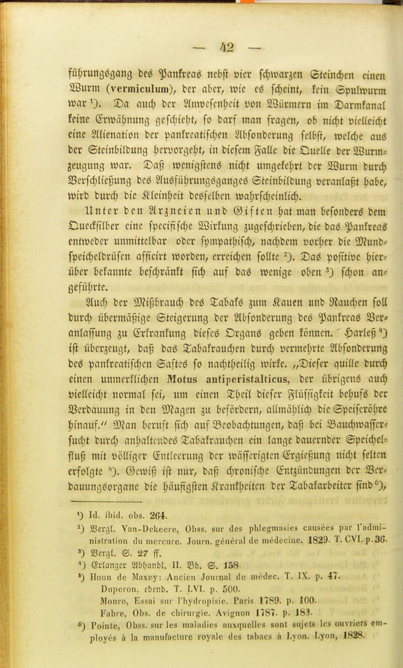 ful)runöö(jön(} be^ ^anfreae nebfi öi'er fdjwar^en Stei'nd^en einen Sßuvm (veriniculum), tcr akr, vute e^ fc^eint, fein ©pulwurm war 0» 3^a ciud; bcr 2(nwcfenl;cit i)on SQiirmern im J)armfanat ferne ß^rwä^nung Qcfd)kl)t, fo barf man fragen, 06 nid)t 'oieücid)t eine SUt'enation ber :panfreati'f(l;en Slbfonbcrung felOft, wcld)e auö ber ©tet'nbtlbung f)cryorgept, i'n btefem gaüe bie OueKe ber SSurin^ jeugung war. ©ap weni'gftenö ntc^t uingefe^rt ber 2öurm tuxö) aSerfd)Ite§ung bcö 2(uöfü(;rung0gangeö ©teinbtfbung öcranla^t ^aU, Wirb burc^) bte Älem^ett besfelben wal;rfd;ei'ntic^. Unter ben 2(r3neten unb ©tften f)at man kfonberö bem Ouecfftlber eine fpecift'fdje Sffiirfung jugefdjrtekn, bie baö ^anfreag entwebcr unmittelbar ober fi;mpatl;tfd;, nac^bem 'oovl)(x bie ü)?unb^ fpeid)elbrijfen afftcirt werben, erreid;en foüte ^3. X)a^ ipojttiöe ^ier? über befannte kfd)ränft fi'c^ auf ba^ wenige oben fd)on an^ gefüljrte, Slurf; ber SWifjbraudj beö 3::abafö jnm Äauen unb 9laud;en fotf burd) übcrmäjjige ©tcigcrung ber Slbfonbcrung beö ^anfreaö 35er« antaffung ^u ©rfranfung bicfeö Drganö gekn fönnen.' ^arle^*) tfl überzeugt, bap baö S^abafraud;en burd; S)ermel;rte Slbfonberung beö panfrcattfd;en ©afteö fo nad;tf;eiftg wtrfe. „IDiefer qniüc tüvd) einen unmerflid)cn Motus anfiperistalticus, ber übrigcnö au^ i)iettcid;t normal fei, um einen 5i:i;eil biefer gIüf|Tgfeit be^ufö ber 23erbauung in ben 9)?agcn ju bcförbern, aUmäljIid) bie (Speifcröf;rc hinauf. 93Zan beruft ftd; auf Söeobad)tungcn, bap bei 23auc^waffcri fud)t burd; ant;altcnbeö 3:;abafraud)cn ein lange bauernber (3peid;e(= flup mit »ößigcr (Entleerung ber wäffcrtgtcn (Ergicfjung nid)t feiten erfolgte *■). ©cwip ift nur, bap d;rpnifct)c ©ntjünbungen ber SScr* bauungöorgane bie puftg|ien ^lranff;eiten ber Slabafarbeitcr ftnb % ») Id. ibid. Obs. 264. 23crgt. Van-Dckecre, Obss. sur des plilegninsies causees par l'adini- nislration du mcrcui c. Journ. genei al de medccine. 1829-! • GVL p.3G- ») SScrgr. (S. 27 ff. *) ©L-rangcr Slblianbr. II. S3b. ©, 158. *) Iliion de Maxcy: Aiicicn Journal de medec. T. IX. p. 47. Duperon, ebenb. T. LVI. p. .500. Monro, Essai sur l'liydropisie. Paris 1789. p. ICD. Fabre, Obs. de Chirurgie. Avignon 1787. p. 183- Pointe, Obss. siir les maladies auxquellcs sont sujets Ics ouvriers em- ployes ä la manufiacturc loyale des labacs ä Lyon. Lyon, 1R28-