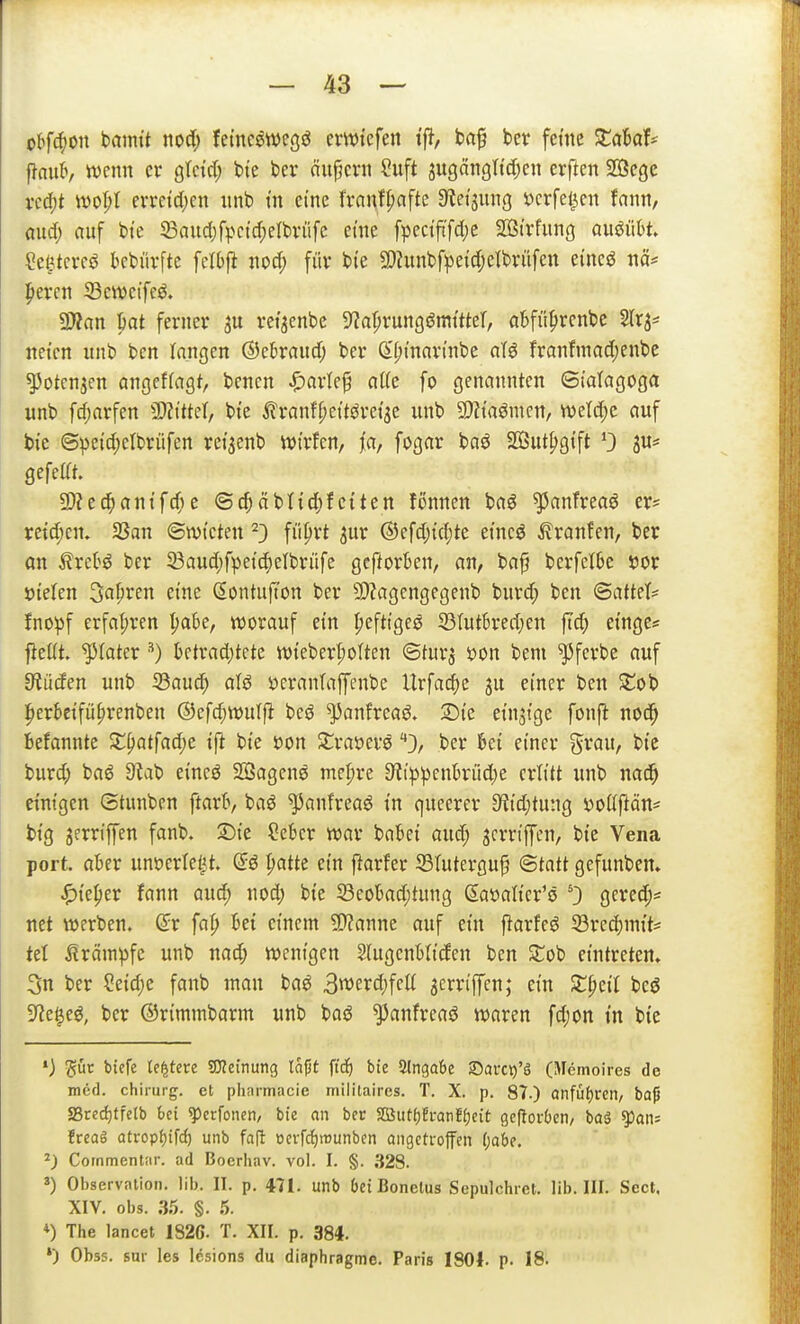 olfi^m tximit nocl; lei'nc^wegö ewtefen ifl, baf bcr feine Xabah ^aiib, warn er gtctd; bie bei* ciupcni Suft jugängtidKit erftcn 2Bege vcd^t woI;t evreid;en iinb m eine fvanf^afte S'ietaung ijcrfel^en fanti, mid) auf t>te 23aud}fpctd;ert>rüfc eme fpectft'fd)e Sßirfung auöütt. Cet^tcrcö bebüvfte felbfi iiod; füv bie SDJunbfpeidjelbvüfen eincö nä* |iercn Seweifeö. 2}?an pat ferner ret'aenbc ^a^vmQßmüM, cibfi't^renbe Slr^* netcn unb bcn Inngen ©ebraud; ber (S^t'nari'nbe aU franfmadjenbe ^otcnjen angeffagt, benen ^arlef aße fo genannten ©iatagoga wnb fc^arfen ^MM, bte i^'ranfpettöretae unb 5!}?{aömcn, wetd;e auf bte ©^efd)elbrüfen ret^enb ivtrfcn, ja, fogar baö SButfigtft 0 jw^* gefeia. 2)?ec^)antfd)e ©c^äbltd)fctten fonnen baö ^anfreaö er* reichen. SSan ©wt'cten ^3 füprt ^ur ®efdj{d;te etnc^ Traufen, ber an ^xcH ber 23aud;fpei'^elbrüfe gcftorben, an, ba^ berfetbe sjor öielen ^afiren eme Sontufton ber SWagengegenb burd; ben <Batt?h fnopf erfafjren ^be, worauf etn ^efttgeö S3tutBred;en ftc^ ei'nges jieüt. ^tatcr ^) ktrad)tete tt)teber|)oIten ©tur^ i)on bem ^ferbe auf fRüäen unb ißauc^ ofö »crantaffenbe Urfac^e ju einer ben Zo'o i^erbetfü^renben ©cfc^wulfi beö ^anfreaö. 3)te etnji'ge fonfl r\oä) befannte Z\)atfad)c ift bte öon Strauerö ber bei einer grau, bie burd; baö 9lab eincö SSagcnö me^re 9^ippenhiid)e erlitt nnb nac^ einigen Stunbcn ftarl», baö ^anfreaö in queerer 9fJid)tung DoCiftön* big jerriffen fanb. 2)ie ?ebcr war babei and) jcrriffcn, bte Vena port. aber unöerletit. patte ein j^arfer Stuterguf ©tntt gefunben. ^iejier fann auc^ nod; bte 58eobad;tung ßaöah'cr'ö 0 gcved;* net werben, fap bei einem ^Wanne auf ein ftarfeö iörec|)inits tet Krämpfe unb nad; wenigen SlugcnWttfen ben Stob eintreten» 3n ber Seid;e fanb man baö 3werd)feK 5crriffen; ein Streit bcö H^te^eö, ber ©rimmbarm unb baö ^anfreaö waren fd;on tn bie *) ^üc btefe {entere OTetnung la^t \iä) bie Slngabe Sarc^'S (Mcmoires de med. Chirurg, et pliarmacie mililaircs. T. X. p. 87.) anfui)ren, ba^ Sredjtfelb bei ^erfonen, bte an ber Slßiif^Hi-anEljeit geftoröeti/ baä ^an= freag atropfjifd) unb fa(l ücrfd£)trunben angetroffen f)abe. 2; Cornmentar. ad Bocrhav. vol. I. §. 328. 3) Observation. Iii). II. p. 471. unb 6ei Bonelus Sepulchret. lib. III. Scct. XIV. Obs. 35. §. 5. *) The lancet 1826. T. XII. p. 384. ») Obss, Sur les lesions du diaphragmc. Paris I80l. p. 18.