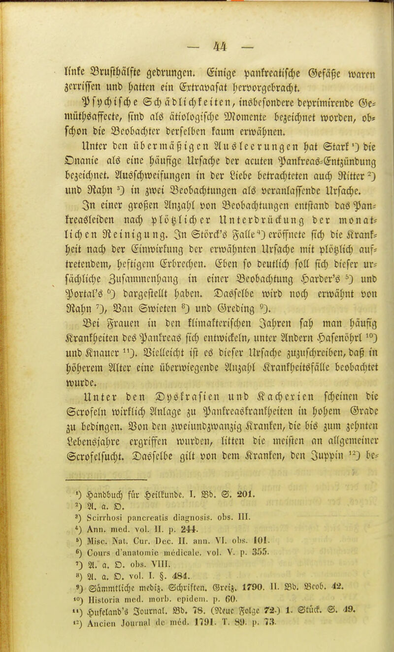 Knfc 33vuf}tjä(ftc gebvungcn. QiniQt ^anfrcati'fd)c ©efö^e mxtn aciTi'ffen unt» Ratten etn (Jrtraöafat Ijcröorgckad^t. ^fyd;tfc()c ©d) äbUd)f etten, tnökfonbere be^nmtrcnbe ©c= niütpöaffecte, ftnb nlö ättotoöffdjc 3)?omcnte be3etd)net Worten, ob* fd;on t)te 23coI)ad)tcr bcrfelben faum envä{)nen. Unter ben übermäßigen Ausleerungen ^at ©tarf') bt'c Dnant'e aU eine liäufi'ge Urfac^e ber acuten ^anfreaS^^ntjünbung be5etd)net. 2luöfd)«)eifungen m ber ?iebe betrad;tcten auc() Dritter ^ unb dla^n '3 t'n S^et 33eobac^tungcn alö öcranlaffcnbe llrfac^e. 3n einer großen Sln^a^l »on SBeobadjtungen cnttlanb baö ^an* freaöletben nad; :ptü^Itd)er Unterbrücfung ber monat* nd;en 3t einig ung. 3n ©törd'ö gaUe eröffnete ftd) bte i?ranf? Iiett m6) ber Si'nwi'rfung ber erwähnten Urfac^e mit plö^liö) auf* tretenbem, I;eftigem (5rbred;cn. (5ben fo beutltd) foll ftd) btcfcr ur= fäd;ttd)e 3uf'Tien^<^9 tn einer i8eobad)tung ^arber'ö ^3 unb ^J3ortarö 3 bargcjieüt l;aben. :Daöfetbe wirb w6) erwähnt »on 9?apn 0/ SSan ©wictcn ^} unb ©rebing S3ei grauen in ben niniaftertfd;en Sagten fct^» ifln |)ciuftg ^?ranfpeiten beö ^panfreaö ftd; entwirfein, unter Slnbern ^afenö^rl •D unb ilnaucr 3. SßicUeic^t ifr eö bicfer llrfad)e 3U3ufd;rei6en, boß in |)ö^erem 2l(ter eine überwiegenbe %n^al)i ilranfl;eitöfciite bcobnd)tct würbe. Unter ben 2)t;efrafien unb ^a^crien fd;e{nen bie ©crofeln wirflid; Einlage ju ^anfrcaßfrvtnf^eiten in l^o^jem ®rabc 3U bebingen. SBon ben 3Weiunb3wan3ig ilranfen, bie biö jum sehnten Sebengjn^re ergriffen würben, litten bie meiftcn nn nligemeincr @crofelfud;t. Dnefelbe giit »on bem Traufen, ben 3up)>in '-3 be? •) ^»anbbud) fia- Jg)ei(!unbe, I. SSb. ©. 201. 21. a. D. 8) Scirrhosi pancrealis diagnosis. obs. III. *) Ann. med. vol. II. p. 2W. Mise. Nat. Cur. Dec. II. ann. VI. obs. 101. 8) Cours d'anatomic mcdicale. vol. V. p. .3.55. '3 51. a. D. obs. VIII. 8) 31. a. D. vol. I. §. 484. 9) ©ammtUdjc mebij. ©d)riftcn. ®rctj. 1790. II. SSb. 23co6. 42. ») Historia med. inoib. cpidcni. p. fiO. »') ^pufelrtiib'S Sournat. 93b. 78. mm ^ol^c 72-) 1. ©tucf. ©. 49. «-) Ancien Jouinal de med. 1791. T. 85). p. 73.