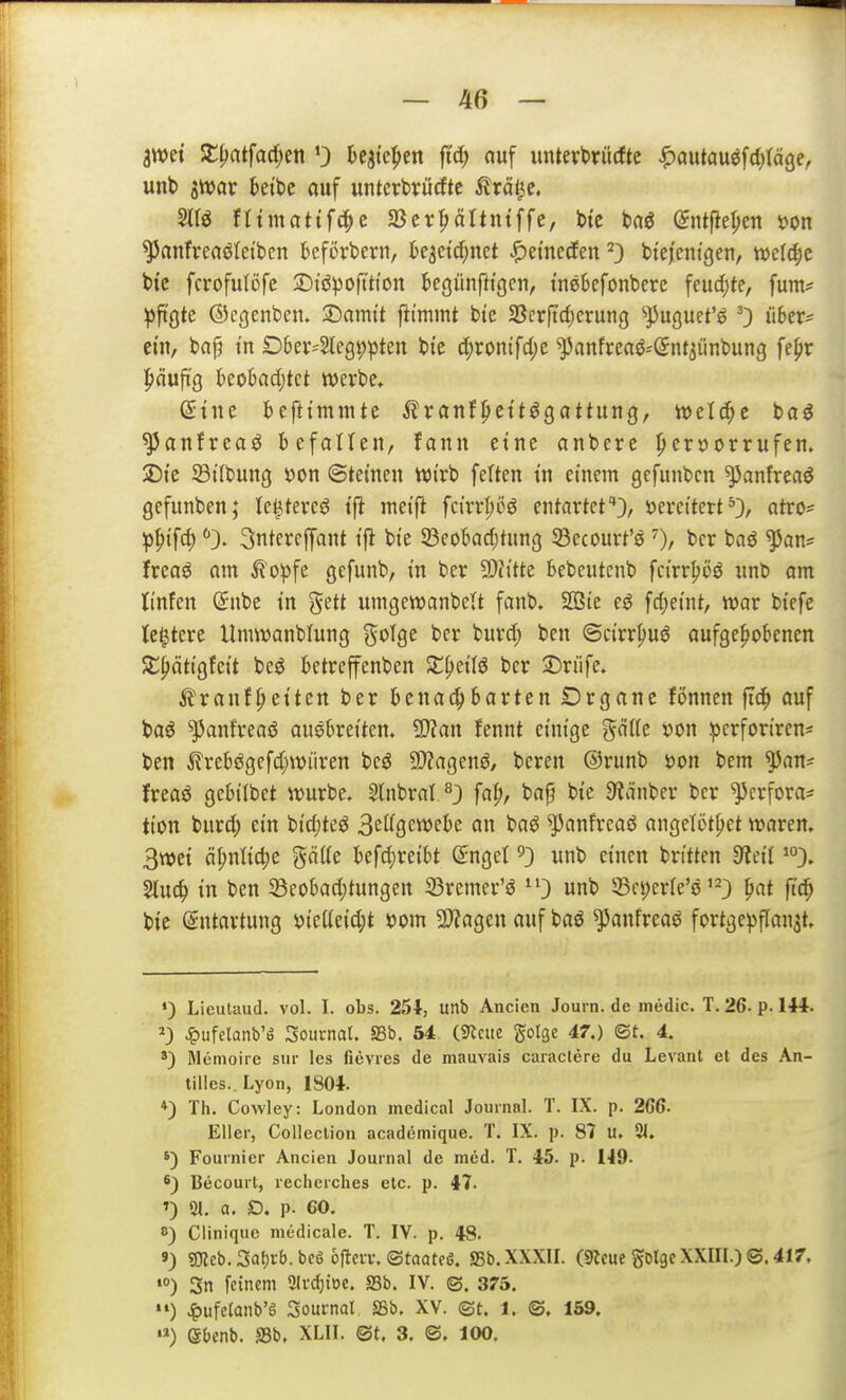 awet !i:^atfad)en 0 h^k^tn fic^ auf unterbtücftc ^autauöfd^täge, unb jttJar kibc auf unterbrüdtc ^Iräl^c, ^anfreaöteibcn befördern, k^eid^net J^emecfen ^3 bt'ej'cntgen, n)e(d;c bi'e fcrofulöfc SDiöpofition t»egünfttgcii, inebefonberc feud)te, fum* ipft'öte ©cgcnbcii. ©cimit fii'mmt btc SSerftcf)erung '»puguet'ö 0 ü^r- ein, bap tn Dber^leg^pten bte d;rontfd)e ^anfreaö-Sntaünbung feljr |>äuftg kobad;tct werbe» dint befttmmte Äranf^ettögaftung, welche t>a€ ^anfreaö befallen, fann eine anbete |>ert)orrufen. 2)je ^Bilbung i)on ©tetneu Wirb fetten tu einem gcfunbcn ^anfrea^ gefunben; le^tercö ift metjl fcirrI;oö entartef}, »erettert atro= ^^i'fd)3ntercffant t'ft bte 23eot>ad;tuncj Söccourt'ö 0/ bcr baö ^an= freaö am ^opfc gefunb, tn ber 9)h'tte bebeutenb fct'rr^öö unb am ti'nfen (Snbe tn gett umgewanbcU fanb. SBte eö fd)eint, war btefe (entere Umwanblung ^^oTge ber burd; bcn ©cirr^uö aufgehobenen SE^ätigfett beö betreffenben St{)et(ö bcr :5)rnfe. ^ranf^etten ber benachbarten Drgane fonnen fic^ auf baö ^anfreaö auebretten. Tlan fennt einige '^nlk x>m ^crfon'ren* ben ilrebögefd;wiiren bcö 9)?agenö, bereu ®runb öon bem ^an^ freaö gcbi'Ibet würbe» Slnbrat^} fa^, bap bte ^Räniev ber ^erfora* tton biird) ein btdjteö 3ei^9ew>fk baö ^anfreaö angclöttjet waren. 3wet äl;nlid;e gätfe befd)re{bt (Jnget ^3 unb einen bn'tten ^iei't Stuc^) tn ben ^Beobadjtungen 33remer'ö ^0 unb 33c|)cr(e'ö'-3 ^at fic^ bie Entartung y{eüetd;t ^om 2)?agen auf baö ^anfreaö fortge^ffanat» •) LieuUuid. vol. I. obs. 254, unb Ancien Journ. de intidic. T. 26-p. 144. J^ufetanb'ö Journal, ffib. 54 (9lcue golge 47.) (St. 4. *) Memoire sur les fievies de mauvais caraclere du Levant et des An- tilles.. Lyon, 1804. *) Th. Cowley: London medical JournaL T. IX. p. 266. Eller, CoUection academique. T. IX. p. 87 U. 21, Fournier Ancien Journal de med. T. 45. p. 149. *) Becourt, recherches etc. p. 47. ') Sl. a. O. p. 60, 0) Clinique medicale. T. IV. p. 48. 9) 3Kcb, 3a()vb. bc6 oftm-, (Stoatcß. SSb.XXXU. (s«cue götgc XXIII.) ©.417, •0) 3n feinem 2Ii-d}toe. SSb. IV. ©. 375. •«) Jg)ufelanb'ö Sournal SSb. XV. ©t. 1. ©, 159. '») eOcnb. S3b, XLII. m. 3. ©, 100.