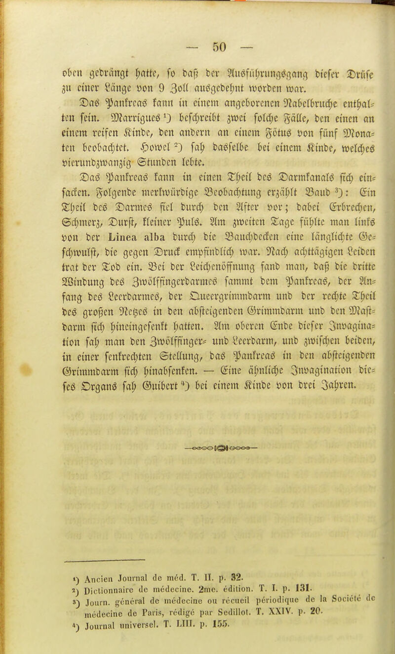 oUn gcbvängt I;ntte, fo bafj bcr ?(u6fiH;vun,<]^,(]an() btcfcv 2)nife 311 mm l'ängc m\ 9 3oI( auögcbeT;iit worbcn wnv. ©aö ^anfrcaö fann in einem ancjeBorencn 9^a6cI6rucf;e tnt^aU tm fein. 9)?arrt(jueö 0 lbefd;ret()t jwei foId)e gäüe, bcn einen an einem reifen ^inbe, ben anbern an einem götn^ m\ fünf Wlona^ ten bcobadjtet. ^oml ^3 f«^ ba<^fel6e ki einem ilinbc, tt>eld;eö iJtcnmbjwanjig ©tnnben khU. 2)aö ^anfrcaö fann tn einen Z^dl beö 2)armfanalö ftd; ein* faden, ^^olgenbe merfwürbige 23eobac^tung er^ci^rt 93aub 0' ^in ^i;ci( bcö 3)anneg fiel burd; ben Slftev sjov; babet (5rked)cn, ©d;mer3, 3)urfi, fteincv ^ufö. 2tm s^Jeitcn ^age füllte man linfö tion ber Linea alba bnrd) bie 23aud;beden eine Iänötid;te @e^ fd)tt)ul|J, bie gegen ©rud empftnblid; war, 9^ad; adjttägigen Reiben trat bcr £ob ein. 33ei ber ?eid)cnöffnung fanb man, bap bie britte SBinbung bes^ 3ivi>Iffin9cii>«i'incö fammt bem ^anfrea^, ber ^In^ fang bcö Cecrbarmcö, ber £lueergrimmbarm nnb ber redjte Zpcü beö großen S^ci^eö in ben abfleigenben ©rimmbarm unb ben ?0?aft= barm ftd; ^ineingcfenft I;atten. 2(m oberen ©nbe biefer Snöagina* tion fat; man ben Bwölffi'nger^ unb l'eerbarm, unb 3Wifd;en beiben, in einer fenfred)ten ©tedung, baö ^anfreaö in ben abfJeigenbcn ©rimmbarm ftd; r;ina6fenfen. — (im äi)nUd)c ^nyagination bie= feö Organa \a\) ©uibert ''D bei einem ilinbe »on brei ^a^xm. ») Ancien Journal de mdd. T. II. p. 32. Dictionnaire de medecine. 2mc. edilion. T. I. p. 131. s) Joiirn. general de medecine ou recueil periodique de la Societe de medecine de Paris, rcdigö par Sedillot. T. XXIV. p. 20. *) Journal universal. T. LIII. p. 1.55.