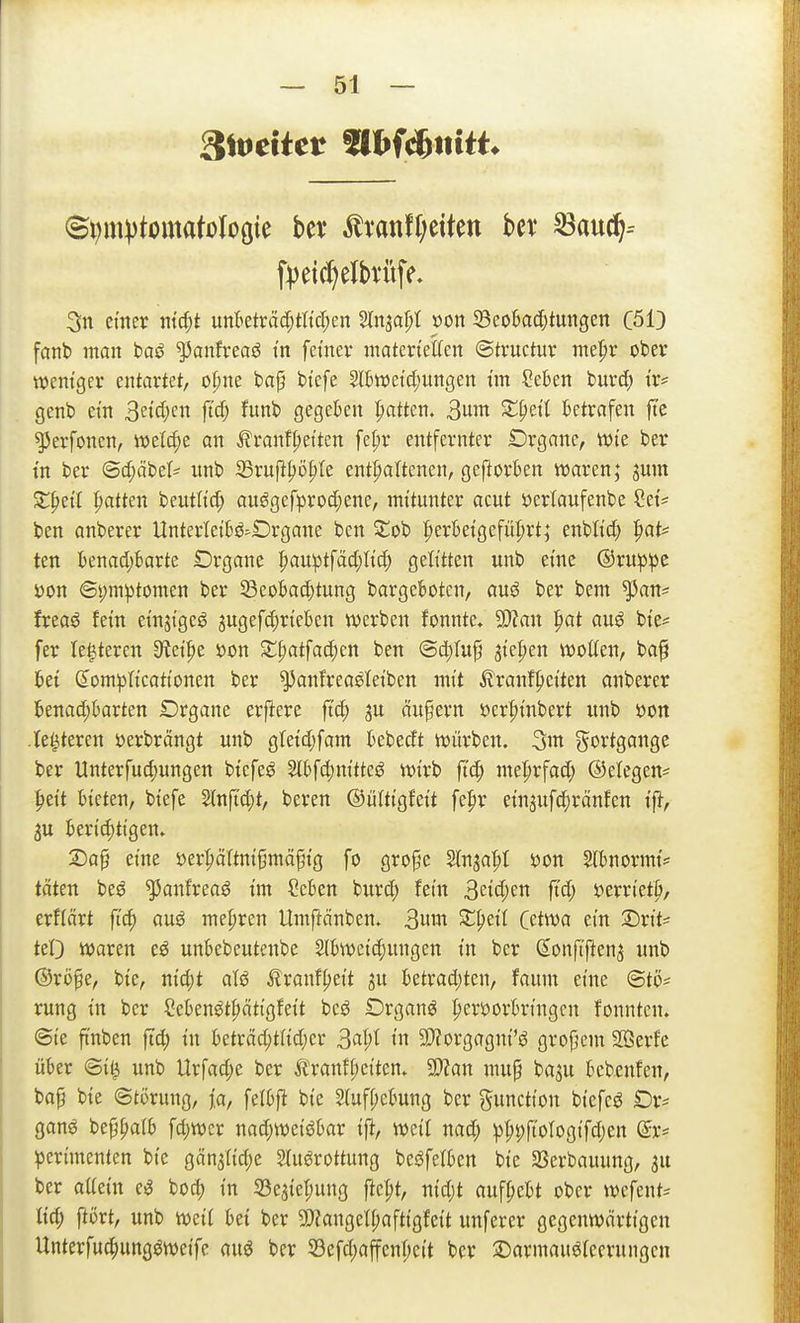 ^Weitet mmnitt 3n einer md;t unBeträd;tltcI;en Slnjal)! »on 5Beo6ad;tungen C513 fanb man baö ^anfveaö in fetnev matertetten ©tructuv me|)r ober weniger entartet, o^ne baf btefe Sltweidjungen im Sekn burd; i'r* genb ein ^?id)m ft^ funb gegekn |)attcn. 3^ X^)di betrafen fte ^erfonen, welche an Frontseiten fel;r entfernter Örganc, wie ber in ber <Sd;äbeI^ unb 33ruPSü|)Ie enthaltenen, geftorben waren; jum X^tH Ratten beutlid; auggefprod;ene, mitunter acut öerlaufenbe Sei':' ben anberer Unterleiljö^Örgane ben Stob |>erbeigcfü|)rt; enblid; ^at* ten ItmäßaxU Organe I;au^tfäd;Iid; gelitten unb eine @ru:p;pe Don @i;m^tomen ber ^eobad}tung bargeBoten, auö ber bem ^an* freag fein einjigeg jugefc^rieben werben fonnte. yjlan pat auö bie^ fer le^teren S^ei^e öon St^atfac^en ben ®d)ru^ jiefien woffen, baf fcet dom^jlicationen ber ^anfreaöleiben mit Franf|)eiten anberer 6enad;krten Drgane erftere ftd) p äußern öer|)inbert unb »on .le^teren üerbrängt unb gtetd;fam kbedt würben, gortgonge ber tlnterfud)ungen biefeö 2l6fd)nitteö wirb ji'c^ me^rfad; ©etegen^ Seit bieten, biefe Stnftd;t, beren ©ültigfeit fepr einaufc^ränfen if}, 5u berichtigen. X)a^ eine öerSöItni^mö^ig fo gro§e Sln^a^f 'oon 2lbnormi= täten beö ^anfreaö im Ceben burd; fein 3eid;en ftd; 5?erriet|i/ erflärt fi'cS auö mehren Umftänben. 3wwt Z^di Cetwa ein S^rit* teO Waren e^ unbebeutenbe 2lbweid;ungen in ber SonfTfien^ unb ©rij^e, bie, nid;t afö ^^ranf^eit ju betrad)ten, faum eine ©tö= rung in ber Ceben^t^ätigfeit beö Drganö Seröerbringen fonnten. (Sie ftnben ftd; in beträcStiid;er ^al)l in 9)?orgagni'ö grofjcm Serfc ükr <Bi^ unb Urfad;e ber Äranff)citen. ^lan mu§ ba^u bebenten, bap bie Störung, ia, felbfl bie 5(uff;ebung ber Function biefe^ £)r* gan^ beppaib fd;wcr nad;weiiJbar ifi, weil nad; ^SpMogifd;en dx' ^erimenten bie gän3lid;e Stuörottung beöfelben bie 23erbauung, au ber aUein e^ bod) in S3e5iet;ung fie^t, nid;t aufgebt ober wefent= ticS fli)rt, unb weit bei ber 9)?angetl;aftigfeit unferer gegenwärtigen UnterfucSungöweife auö ber 53cfd;affenl;eit ber 2)armauöleerungen