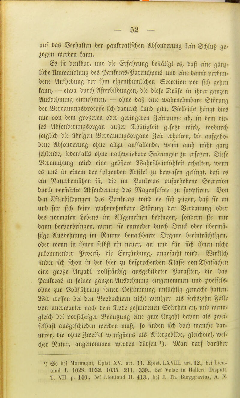 nuf baö 33ci*|»attcn bcr ^anfvcat(fcf)cn SlOfonbcvung Uin ©c^dij} qc^ sogen werben tarn* (5ö t'fit benfbav, unb btc (Jrfa^rung kftättgt cö, baf eine ganj^^ Itcf)e UmWrtnbtung beö ^vinfi*eaö^^avcnd;i;mö unb ctne bamt't i)crhm^ bene S(iiff;ctning bcr i^m etöcntl;üm(id)en ©ecrction yor ftd; gcl;cn fann, — ctiwa burdXSffter&iIbungcn, bte btcfe 2)riife in t(;rer ganjcn Sluöbcpnung ctnnc|>men, — ot;nc bnjj eine iva^rnel^mkre Störung bcr aScrbauunge^^roccffc fi'd; baburd; funb gibt f8kUcid)t (;ängt bicö nur i)on bem größeren ober geringeren 3eitraume ab, in bem bi'e^ feö Slbfonbcrungöorgan aujjcr S:f;ättgfett gefegt wivh, woburd; fotgtt^ bte übrigen 35erbauungöorgane 3e«t ermatten, bi'e aufgc|)o= bene SIttfonberung oI;nc attju nuffaUenbe, wenn au^ md)t gan^ fe^tenbe, jcbenfattö opne nnd;tt)ei'ö6are Störungen crfel^cn. 2)iefe 3Serinnt|)ung wirb eine größere 2BaI)rfd;etnIic^feit erI)aUen, wenn un^ in einem ber fotgenben 5lrtifel ju beweifen gelingt, bajj ein 5^aturkmü^en tft, bie im ^anfreaö öufge^obene ©ecretton bnrd; i^erftärfte Slbfonbernng bcö 9}?agenfafteö ^u fup^Iirem 23on ben Slfterbitbungen beö ^]Janfreaö wirb eö jtc^ jeigen, ba|? ftc an unb für ftd; feine wahrnehmbare Störung ber SBerbauung ober beö normalen ?ebenö im ^ligemcinen bebingen, fonbern fte nur bann hcröorbrtngen, wenn fte entweber burd; 2)ru(f ober übcrmä=^ ^ige Sluöbehnung im 3?aume benad;barte Organe beeinträd)tigen, ober wenn in i^ncn fclbjl ein neuer, an unb für ftd; ipnen nic^t ^ufommenbcr '^rocef, bie (Snt^ünbung, angefad;t wirb. 2Birfitd; ftnbet fid) fd)on in bcr ^ter ju befpred;eitben Stla^t i>on Xl)at\ad)cn eine grope Sln^a^t r>ol{ftänbig ausJgebilbetcr ^araftten, bie baö ^anfreaö in feiner ganzen 2lu6behnung eingenommen uitb 3WcifcIsS= o|)ne Sur 3Soflfü|)rung fetner 33eftimmung untüd)ttg gemad;t h^ttten. SBir treffen bei ben i8eobad;tern nid;t weniger aU fcc^icisehn gä((c »on unerwartet nad) bem 2^obe gefunbenen ©cirrpen an, unb wenn* gteid; bei »orfidjttger 23enul3ung eine gute Slnsapl baöon nU swet- fetf;aft auögcfd;iebcn werben inujj, fo ft'nbcn jtc^ bod; mandic bar= unter, bie oljne 3wcifct wenigfienö alö Slftergcbilbc, gteic^vicl, wcl^ djer 5^atur, angenommen werben bürfen 9)?an barf barübcr •) ©0 t)ci Morgagni, Epist. XV. ait. II. Episf. LXYIII. ait. 12., bei Lieu- laud I. 1028. 1032. 1035. 211. 339., bei Vcise in HaJlcii Disputt. T. VII. p. 140., bei Liriiiaud II. 413., bei J. Th. Burggraviiis, A. N-