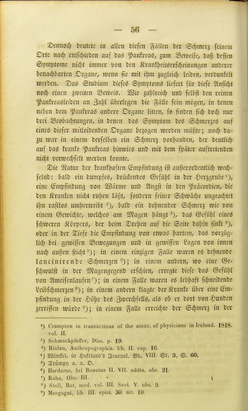 2)cnnoc(; beutete m atfcn bi'efen gä((cn bcr (3rf;mcv5 feinem Drtc nad) entfd)icben auf baö ^JJanfreaö, ^um 33cwe{fe, bap bcffen ©s;mptomc niäjt immer yoit bcii Äranf^etteerfcf)cinungen anbcrcr bcnad;kvtcn Di-ßauc, wenn fie mit i|)m ju^Ieid; leiben, öcrbunfeit werben. Saö ©tubium biefeö ®i;mptomö liefert für biefe Sinfic^t nod; einen s^veiten Seweiö. SOSie la^lxciä) unb felbf^ ben reinen ^anfrcnöleiben an S<^^i ükr'iegen bie gäife fein mögen, in benen neben bem ^anfreciö anbere Drganc litten, fo finben fiö) bod; nur brei 23eo6nd)tun|5en, in benen baö ©i)mptom beö ©d;mcr3e0 auf cineö bicfcr mitieibenben Organe belogen werben müpte; nod; ba= war in einem berfetkn ein @d;mer3 i^or^anben, ber beutiid; auf basJ franfe ^anfreaö ^inwteö unb mit bem fpdter auftretenben nic^t i)erwcd)fcft werben fonnte. 2)ie 92atur ber franf^aften ©m^finbung ift au^erorbentlic^ wed;^ fetnb: batb ein bumpfeö, brüdenbeö ©efü^i in ber |)crjgruBe •}/ eine (5m)3finbung mi Sffiärme unb 5lngjl in ben ^räcorbien, bic ben Äranfen nid)t rufien läpt, fonbcrn feiner @d;wäd)e ungead;tet tpn raflloö nm^ertreibt ktb ein be^ncnber ©d;merj wie mx einem ®ewid;tf, weld;eö am 9)?agen ^ängt 0/ ©cfü^I eineö fd;wercn ^örpcrö, ber beim 2)re^en auf bie ©eite bapin ft'nft ober in ber SJ^icfe btc (Smpfinbung »on etwaö ipartcnt, bae »or^iigi M) bei gewtffen 23ewcgungen unb in gewtffen Sagen mx innen nad^ aujjen fttdjt^); in einem einzigen %alk waren eö be|menbe lancinirenbc ©d^mcr^en '^}; in einem anbcrn, wo eine ®e= fd;wulft in ber 9)fagengegenb erfdjien, erregte biefe baö ©efii^t i)on SlmeifenlaufenO; in einem galie waren eö Icb|>aft fd)ncibcnbc Seibfc^mer^en ^3; in einem anbern fiagte ber Äranfe über eine (Jm^ ))ftnbung in ber J^öpe beö 3werd;fettö, aU ob er bort mx ^unben Serriffen würbe ^3; in einem gälte crrcid;tc ber ©d;mer5 in ber •) Craniplon in tiansactions of thc assoc. of physicians in Iieland. 1818. vol. II. *) SchmackpfefTer, Diss. p. 19. Riolan, Anlhropograpiiia. IIb. II. cap. Ifi. *j «ffiincEcl, in ^ufclanb'g Souniol. 580. VIII. (St. 3. ©. 60. *) Srümpi) a. a. D, ^) llardcrus, bei Bonelus II. VII. adilta. obs. 21. ') Rahn, Obs. III. • \ 8) Stoll, Will. med. vol. III. Secf. V. obs. 0. 9) Morgagni, lib. III. cpist. 30- art. 10.
