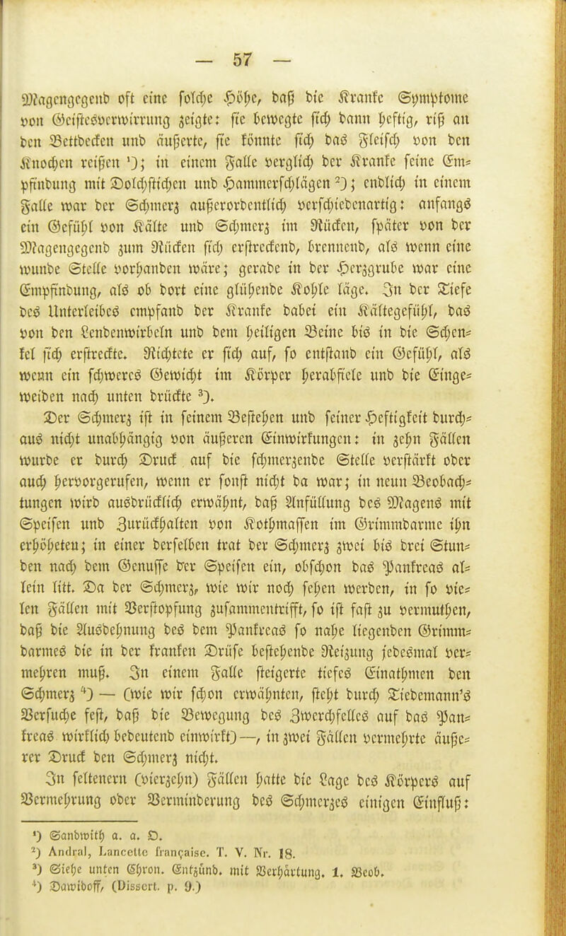 9}?a9cn9Cöcub oft eine foTd;e ^öf;e, ba|j bfe ^vanfc @t)m^toine »Oll ©ciftceücnvirnmg setzte: ft'e kwcgte ftc^ t>nnn pcftig, rtp au bell Settbecfcii iinb äiipevte, fte foiintc ft'cf; bas5 gfetfd; yon ben j^no^eii vctfjcii i» einem ^aüc uxqM) bev ^?vanfe ferne (Sm^ ^ft'nbung mit X)oläßid)m unb .^ammevfd^läßen'3; enbU'd; m einem %aüt mx bcr ©d^meva au^^erorbentlid; yei:fd;tcbenarttg: anfangt ein ©cfü^t i)on tälte unb @d;meri im ^iücfcn, \\)äkx x>on ber 9)?ageii(5cgcnb 3um Sauden ftd; evfivedcnb, kennenb, atö wenn eine \vuiibe @tcl(e yorpanben wave; gevabe i'n bev ^cr^gruk war emc ©mpfi'nbuiig, aU oh bort eine gtiipenbe ^o^te läge. 3u bcr Sliefe beö Untevleibeö empfanb ber i^vanfe bakt ein i?ä(te9efid;(, baö i)on ben Cenbenwi'rktn unb beni fietlfgen S3etne in bie @d;en= fet ftd; erftredte, 9^td;tcte er ft'd; auf, fo entftanb ein ©efü^T, aU wenn ein fdjmxc^ ®twiä)t im ^or^Dcr ^eratfi'ete unb bie ©mge^ Mjei'ben unten brüdte ^> 2)er @d)mer3 i'ft in feinem 58efte^en unb fetner ^efti'gfeit burdj^ ouö nid;t unat^ängi'g i3on äußeren ©nwtrfungcn: tu ^e^n gälten würbe er burd) £>rud auf bte fc^mer^enbe ©tette öerftcirft ober aud; lieröorgerufen, wenn er fonfi ntc^t ba war; i'n neun 33eokc^:* tungen wirb auöbrüdficf) erwähnt, bap Slnfütfung bcö 9J?agenö mit ©peifen unb Burüd^alten »on ^?ot^maffen im ©rimrabarmc i^n er^ö^eteu; in einer berfetkn trat ber ©djinerj SWei h'ö brei ©tun* ben nad) bem ©cnuffe b'er ©peifen ein, obfd)on baö ^anfreaö at= lein litt. Sa ber ©djmer^, wie wir noc| fe|)en werben, in fo üie* len gäüen mit 33erflopfung aufammentrifft, fo ift fafi ju ijermut^en, ba§ bie Sluöbe^nung beö bem ^anfreaö fo na|)e tiegenben ©rtmm? barmet bie in ber franfen 3)rüfe befte|)enbe S^eijung jcbe^mat s^er* mehren mup. 3n einem gaüe fteigerte tiefet @inat{»men ben ©d;mera ''D — Cwie wir fd;on erwähnten, ftcl;t burd; Stiebemann'ö a3erfud;c fefi, bafj bte 53ewegung be^ Swerdjfctteö auf baö ^an= freaö wirflid) kbeutcnb einwirft}—, injwci gaiien i)crmel)rte äufje* rer !Drud ben ©djinerj nid;t. 3n feitencrn Ct>ierael;n) gäiien patte bic ?age bcö Stöxpcx^ auf 5ßcrme^rung ober SScrminberung beö @d;mcr3ei3 einigen ©influp: ») ©anbwitf) a. a. D. ^) Andral, Lanccllc fiaiKjaise. T. V. Nr. 18. ©icf)c unten (§(;ron. Sntpnb. mit SSerfiavtung. 1. Sßcob, ^) Saiüiboff, (Dissen, p. 9.)