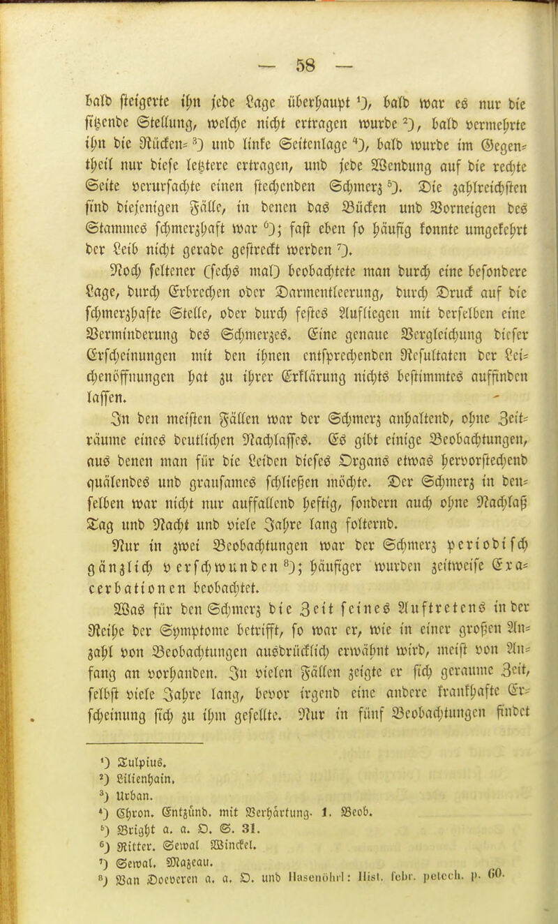 balt) fictgevtc t^n j[cbe Sage ükr^aupt '3/ t'fltb ivar nur bi'e ftl^cnbe ©tettung, miä)c jnd;t ertragen würbe 2), »erme^rtc i^n bt'e 9^iicfcn= 'O unt> Itnfe ©et'tcnlagcha\t> tvurbe im Oegen* t^ct'I nur btcfe letztere ertragen, unt> fcbt Söenbung auf bie redete ©ei'te öcrurfa4)tc einen ftccijcnben ©c()mer5 ^3« 2Dtc ja^Ireic^ften ftnb biejenigen gäKc, m benen baö ißücfen unb SSorneigen bee ©tammeg fc^mera^aft war faft eben fo ^äufi'g fonnte umgefc^rt fcer ?et6 mcl;t gerabe geftrccft werben 0» S^od; feltener Cfe^j^^ iciO kobad;tcte man burd; eine 6efonbere ?age, burd; (5rkcd;en ober Sarmentlecrung, burd; ©rud auf bie fdjmer^^afte <Btdk, ober bur^ feftcö §luf(iegcn mit berfelben eine SScrminberung beö ©d^mer^eö. (Sine genaue 33crgleid;ung bicfer 6rfd;einungen mit ben il;nen cntfpreri)enben 9?cfuttatcn ber ?ci= d;enöffnungen pat ju i|)rer ©rflärung nid;tö kftimmtcö aufjtnben lajfen. 3n ben meiftcn gäCfen war ber @d)mer3 an^altcnb, o^nc 3^'*' räume eineö bcutlid;en 9^ad)(afff^. (5ö gibt einige ^eobad)tungen, nuö benen man für bie Seiben biefeö £)rganö etwaö :per\3orfted;enb quälenbeö unb graufamcö fd)Hejjen möd;te. ©er ©d^mer^ in bcus felben war nid)t nur auffaUenb ^eftig, fonbern auc^ oI;ne ^aä)la^ ZaQ unb 9?ac^t unb x>kk 3apre lang folternb. ^Rüx in jwei 33eobad;tungen war ber ©d;mers gänjlic^» ö erfd)wunben ^3; ^uftgcr würben jeitwcife @ra* cerbationcn kobaditet. SOßaö für bcn©d;mcr5 bie 3ett feineö Sluftretenö in ber 9flci^e ber @i)mptome betrifft, fo war er, wie in einer gro{5cn %\\' ga^I i)on ^öeobaditungen ausbrüdiid; erwäbnt wirb, meift »on 5(n* fang an i)or^anbcn. 3» »telcn gciiren geigte er ftc^ geraume 3«»*^ fetbp yiete 3aljre lang, bevor irgenb eine anberc franf^afte @r^ fd;einung |Td; gu ti;m gefeilte. 9?ur in fünf 23eobad;tungcn fi'nbct ») gilietiljam. ^) Urban. ♦) Sf)Von. ©ntiiinb. mit SSerijavtung- 1. SSeob. ') fSüqfyt a. a. D. ©. 31. ^) sRiftcv. ©cwal SBJincfcl. ') <StmU ^aimu ^) SJan iDococrcn a. a. D. unb llasenölirl: llisi. I'cbr. pcicch. p-