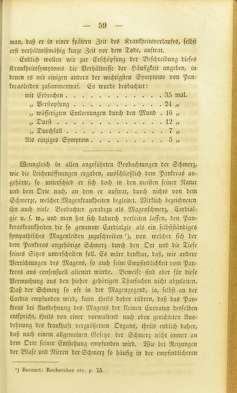man, ba§ er m etner fpntcvn 3ett beö ^lvanff)cttöyei1aufeö, fel^ft (vft mljüUni^mä^iQ fur^c 3ctt yov bem Stöbe, auftrat. (5nWtd; wolkn \m jiir (Srfdjöpfung bcr 33cfd)rc{(mng bi'efeö ^ranf^ett8fi)in!ptomö bi'e S3er|)ärtiitjTe ber ^äuftgfeit angeben, in benen eö mit einigen anbcrn ber wfd)ttgf^en ®t;miptomc i)on ^an= freaeletben jufanimentraf. würbe beokd;tet: nn't @r5re(|)en 35 mat „ SJerftopfung 24 „ „ wäfCert'gten (Entleerungen burc^ ben 2D?unb ♦ 16 „ ,, ^urfi ♦♦♦♦♦♦♦♦♦♦♦♦♦ 12 /, „ 2^urcf)fatt ,♦.♦7,/ Sltö ei'nst'geö ©i;in:ptom 5 „ SÖenngletd; tn atten angeführten 23eotad)tungen ber ©c^mer^, tt)ie bte ?etd;en5ffnungen ergaben, auöfcl;Iie{j(i'd) bem ^anfreaö an^ ge|)örte, fo unterfd)teb er fid; bod; tn ben metjlen feiner 9?atur itnb bem Drte nad;, an bem er auftrat, burd; nid;tö i)on bem ©d;mer3e, ivetc^er, 9}?agenfranff)etten begtettet. SBtrIUd; bejet^neten t^n aud; mU S3eoBa4)tcr gcrabeju atö 9)?agenfd)mer3, (Iarb{at= gte u. f. w., unb man |iat ftd^ baburd; mkikn laffen, ben ^an* freaefranf^eiten bie fo genannte darbfalgt'e aU ein felbfiftänbi'geö fi;mpat^ifd;eö 3}?agenleiben jujufdjretben 0/ oon mld)n ftd; ber bem ^anfreaö ange^ön'ge ©d)mcrj bur(^ ben Drt unb bi'e Sli'efc feinet ©t'^eö untcrfc^eiben fo((. (5ö wäre ben!6ar, baj}, wie anbere 5Berrtc()tungen beö 9)?agenö, fo aud} feine (EmpftnbHdjfett yom ^an^ freaö aus confenfueU altentrt würbe. 23ewci'fc fmb aber für btefc SSermut^ung au6 ben ^iel)n gehörigen St^atfadjen ntd)t abjutettcn. >Daf ber @d)mer^ fo oft in ber 9)?agcngegenb, fci, fclbfl: an ber ßarbt'a em^funbcn wirb, fann tpeiTö bal;er rüpren, ba§ baö ^an= freaö Ui 5{u0bc|)nung beö 9}?agcnö ber ftcnien (luvDatur bcöfetbcn entfpridjt, t^tiie jjon einer i)orwaltenb nad; okn gcrtd;tctcn 2(uö= be^nung beö franff;aft öergröjjcrten Örganö, tpetle enbh'd; bapcr, ba^ nad; einem aUgemei'ncn ©cfet^e ber ©djuicrj nid;t immer an bem Drte feiner (Sntfte^ung empfunben wirb. SBie M 3tei3ungcn ber 23rafe unb Spieren ber@djmcra fo päuftg in ber cm^>ftnblid;eren ') Becourt: Recherclies etc. p. 76.
