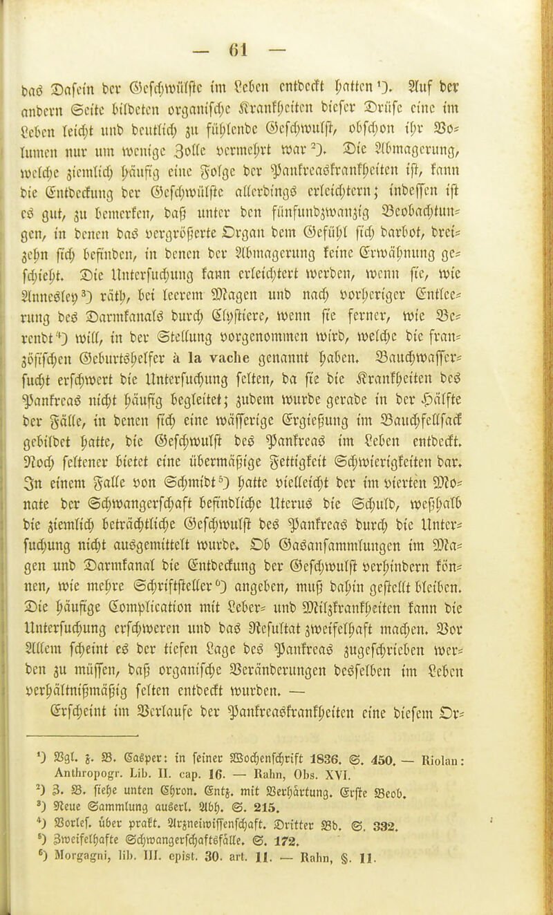 taö Safctn bcv ©cfrfjWüffic tm Cekn cntbccft pattcn 0- ^Tuf ber anbcvn ©cttc tilbctcn ovgantfd)c ^vanff;cttcn btcfcr ^viifc eine tm Mkm Uid)t unt> bcutltd; 311 fü(;tcnbc ®c\d)mHfi, o6frf;on tf;v SSo* Iiimcn nur um wenige 3oI(e öcrmcl;vt tt>av :Dte S((>magcrung, mld)z si'emtirf; r;äuftt) eine ^oTge bcr ^anfvcaöfranfpcitcn tff, fann bie (Sntbecfimg bev ©cfd)wü(fic attcrbt'noö cvlctcl)tcrn; inbe|Tcn tfi gut, 3u kmcrfen, ba^ unter ben fiinfunb^an^tg Seokdjtun^ gen, in bcnen baö yergröperte Drgan bcm ©efiipt ftd; barl^ot, bret? 3c|)n ftrf; kfi'nben, in bcnen bcr Sllnnagcrung fetne ©v>väl;nung ge* fdjtept. Sie Untcrfud;ung fann erleid;tert werben, wenn fi'c, wie 2lnncöle9 ^) rät:^, hd leerem 9)Zagen unb nad; »orpcrtger ßntlee* rung beö 2)armfanaB burd; S(i;rtiere, wenn fte ferner, wie 93c* rcnbt'O Witt, tu ber ©te((ung vorgenommen wirb, weld;e bie fran* 3Öftfd;en ©ehirtö^etfer ä la vache genannt pakn. 23audjWaffcr^ fu^t erfc^wert bie Unterfuc^ung fetten, ba ftc bie ^ranf^eiten beö ^anfi-caö nic^t ^äuftg begleitet; jubem würbe gerabe in ber |)ctlfte ber gäiie, in bcnen ftd; eine wäfferige ©rgie^ung im 33aud;fcC(fac! gebitbct ^>atte, bie ®efd;wutft be^ ^anfrcaö im ?e^en entbedt» 9^od; feftcner bietet eine übermäßige j^ettigfcit @d;wierigfeiten bar. 3n einem gatfc »on @d;mibt 0 I;atte 'i>icMd)t ber im vierten ^o- natt ber <Sd)Wangerfd;aft beftnblic^e Uteruö bie @d;ulb, wefj^atb bie jiemtid^ betroc()ttic^e @efd;wulfi beö ^anfreaö burc^ bie Untcr== fud;ung nic^t auögemittett würbe* £)b ©aöanfammlungen im SDU^ gen unb 3)armfanat bie (Sntbedung ber ®cfd;wutft ver^inbern fön* nen, wie me^re ©c^riftfletfer angeben, mup bapin gefielt bleiben. 2)ie häufige domplication mit Seber* unb Tlii^txanU)dkn fann bie Hnterfu^ung crfd;weren unb baö 9?efuttat jwcifetpaft machen, SSor 2ü(em fd;eint eö bcr tiefen Sage besJ ^anfreaö jugcfd^ricben wer- ben 3u müffen, bajj organifd;e 33eränberungen beöfelben im Cebcn ver^ättnißmäpig fetten entbedt würben. — @rfd)eint im $Bcrtaufe ber ^anfreaöfranfpcitcn eine biefem Or- ') aSgt. j. S. eagpcc: in fcinec SSod[)cnfc^rift 1836. ©. 450. — Riolau: Anthropogr. Lib. II. cap. 16- — Raiin, Obs. XVI. ^) 3. S. ftef)e unten 6f)ron. gntj. mit fSaifaümq. @i-|te S3cob. 9leue (Sammlung augerl. ^bt). ©. 215. *) 93ortef. über pcaEt. 3lrineiitJtffcnfd}cift. ®rittec S3b. ©. 332. ') 3n3cife(f)afte ©ii)it5angei:fd)aft6faUc. ©. 172. 6) Morgagni, lib. III. cpist. 30. art. H. — Raiin, §. II.