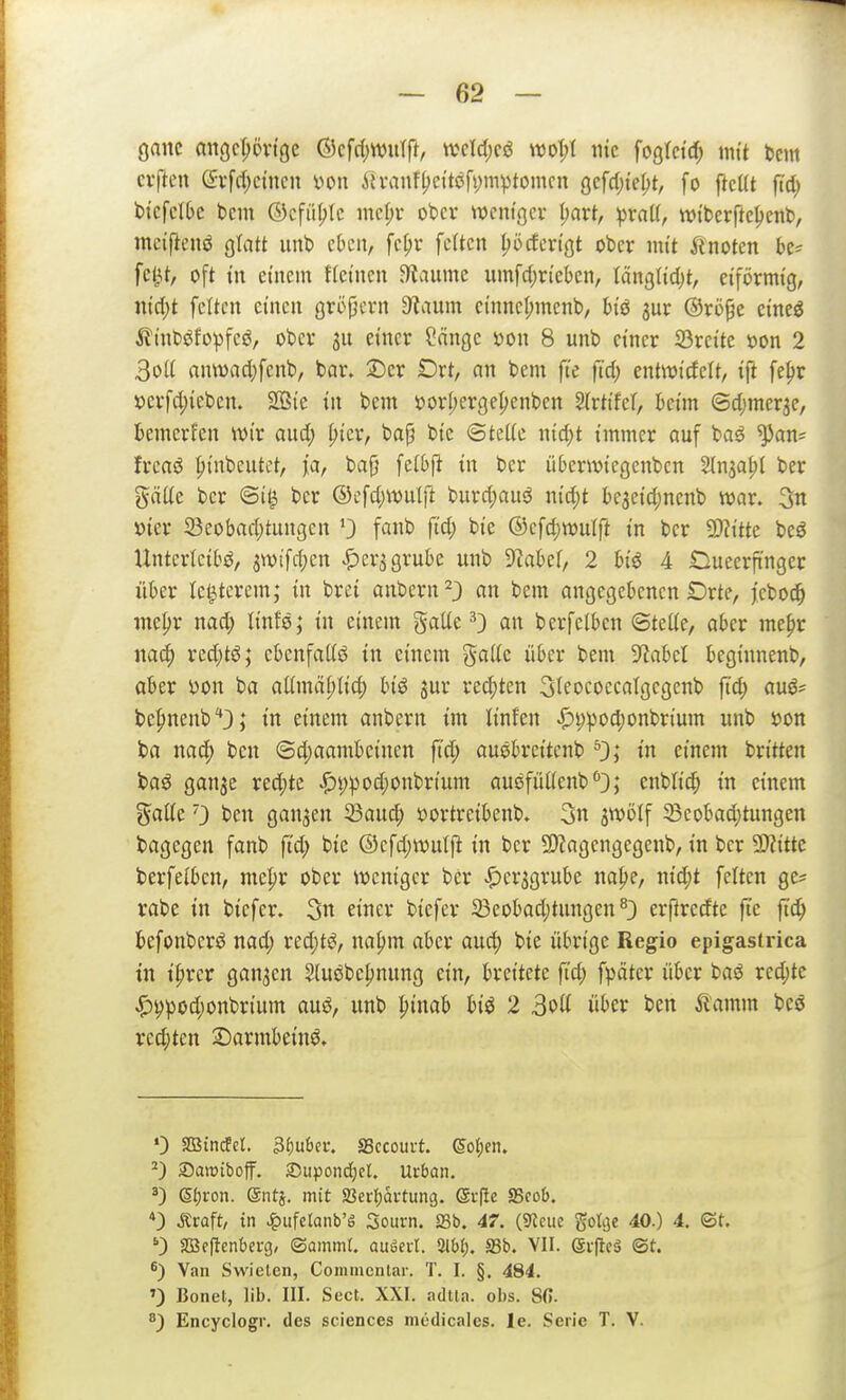 ganc angcT;övt9e ©cfri;wulft, m\d)Q6 wot;t iiic fogtctc^ mit bcm elften (2:rfd;ctncn mx Ätvanfl)citöft;mptomcn gcfdjie^t, fo ftcUt jtd) btcfclbc bcm ©cfiil;lc mcf)r ober wcnigcv (;art, ^raU, wi'berftcljenb, mciftenö glatt unb ckn, fc{)i* fetten l;öcfertöt ober mit Änoten k= fc^t, oft in einem ftetnen ^aumc umfd)riebcn, Iänglid)t, eiförmig, nidjt fetten einen gröpern 3^aum cinnet;menb, biö jur ®ri)^e cineö ilinböfo^)feö, ober 3U einer ?nnge öon 8 unb einer ©reite öon 2 3ol( anwart)fenb, bar» ©er Drt, an bem fte fid) entwicfelt, ift fe^r iDerfd;ieben. 2ßte in bem öorI;ergeI)enben Slrtifel, beim (3d)mer3e, bemerfen wir and; ^ier, ba§ bic ©tette md)t immer auf ba^ ^an= Ireaö ^inbcutct, fa, ba^ fctbft in ber üteriviegenbcn Slnja^t ber gätte ber ©i^ ber ©efd;wulft burd)auö nid;t be3eid;nenb war. 3n »ier 33cobad;tungen fanb fid) bie ©efdjwulft in ber Wlitk bcö Unterleibs, 3Wifd;cn J^crjgrube unb TiaM, 2 biö 4 Oueerfi'nger ükr letzterem; in brei anbern^} an bem angegebenen Drte, feboc^ me^r nad; linfs; in einem gälte ^} an berfelben ©tette, aber me^r na(|) rcd)tö; ebenfattö in einem gaitc über bem 9?abel beginnenb, aber yon ba atlmä^tic^ biö jur rechten Sleoeoecatgegenb ft'c^ auö^ bepnenb'*3; in einem anbern im linfen ^i;pod)onbrium unb »on ba nac^ ben ©d)aambcinen fid; ouöbrcitcnb »n einem britten baö ganje red;te .f)t)pod)onbrium auefiUtenb''}; enbli(^ in einem ^aüe') ben ganzen 23aud; üortreibenb. 3n jwölf 5Beobad)tungen bagcgen fanb ftd; bic ®cfd;wutft in ber 5!)Zagengegenb, in ber 5Kitte berfelben, mepr ober weniger ber Spa^QxixU na^e, nid;t fetten ge? rabe in bicfer. 3n einer biefer 23eobad;tungen ^3 erftredte fte fid) befonberö nad; red)tS, na^m aber aud) bie übrige Regio epigasirica tu i^rer ganzen Sluöbeljnung ein, breitete fid; fpäter über baö red;tc .^i?pod;onbrium auö, unb ^inab biö 2 3ott über ben ^l'amm bcc rechten 2)armbeinö» 0 Sßindfcl. 3f)uber. SSccourt. ©o(;en. Samifaoff. 2)upond)cl. Urban. Sf)i-on. ©ntä. mit Sßerfjautung. ev(le S5co&. *) Äraft, in Jpiifetanb'ä Souvn. SSb. 47. (S^cuc gotcje 40.) 4. ©t. 0 SBeftenbei-g, (Sammr. auöeut. 3lW). SSb. VII. (gi-flcä (St. ^) Van Swieten, Coraiiienlar. T. I. §. 484. ') Bonet, lib. III. Sect. XXI. adUa. obs. 80. ^) Encyclogr. des sciences mcdicalcs. le. Serie T. V.
