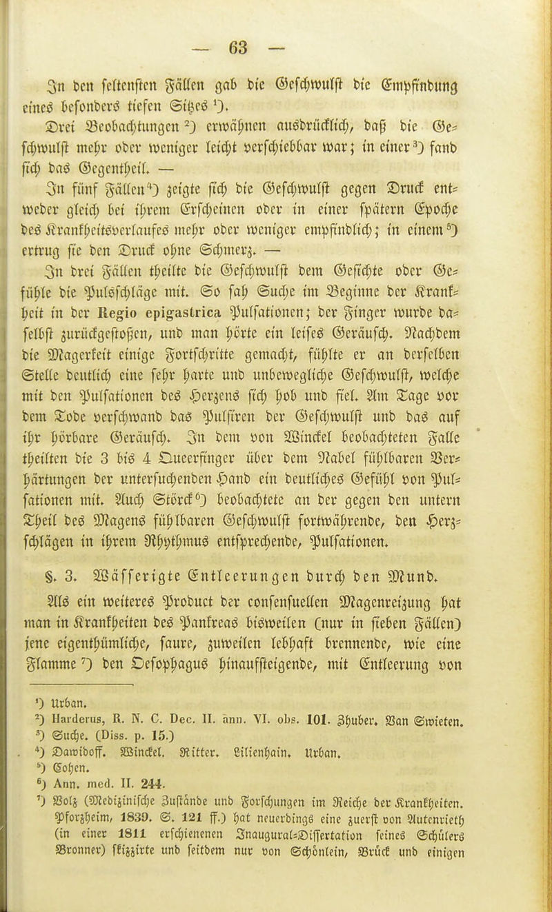 3n bcn fcltcnf^cn gätten gab ti'c ©cfd;tt>utjl bi'c (Sm^ji'nliimg ci'ncö kfonbiTö tiefen (5t^cö 0> 2)vet iöec>bad)tiingcn ^3 emnpncn nuöbrücflM;, ba^ bt'c ©e^* fd;n)ulfi me|)v obev ivcm'gev Uid)t mfd)kUax mx; in einer 0 fanb ftd; baö @egcntf;eil. — 3n fünf gä((en'*3 3etgte ft'cf; bt'c ©efdjwutfi gegen ©rurf ent^ webev gicid; 6ct U)xm @vfd;etncn obcv in emer fpätevn Spod;e beöÄvanf^ct'töycrlaufcö md)x ober wcnigcv em:pfinblid;; in einem*) ertrug fte ben 2)rud o|>ne ©d;nier3. — 3n bret gäüen t|>et(te bte ©efd;wutfl bem ©eft'd;te ober ®e? fii^Ie bie ^u(öfd)Inge mit. ©0 fa^ ©ud;e tm 23egtnne ber ^ranf= ^ei't m ber Regio epigastrica ^ulfationen; ber gt'ngcr würbe ba= fel^ft jitrüdgeftof^en, unb man ^örte ein leifeg ©eräufc^). S^adibem bte 5D?agerfett etmge ^^ortfd^n'tte gemad;t, füllte er an bcrfcften ©teüe beutüd) eine fet;r parte unb unbett)eglid;e ®ef(f)tt)ulft, weld;c mit ben ^ulfationcn beö ^er^enö ftd; fiob unb ftel. 5lm XaQt öor bem 5::übe üerfd)tt)anb baß ^idft'ren ber ®efd;wutfi unb ba^ auf i^r perbare @eräufd> 3« bem üon SÖßinrfel 6eo6ad;teten gaffe t^ei(tcn bie 3 hiß A Oueerftnger über bem lsabel fühlbaren SScr* Wartungen ber unterfucpenben ^anb ein beutlicpe^J ©efüpl sjon '^nU fationen mit. 5lud; ©torcf^} beobachtete an ber gegen ben untern X^dl beö 9)?agen^ fühlbaren ©efd;tt)ulft fortwäprenbe, ben ^erj^ fd)tägen in iprem 9tpv;tpmu^ entf^red;enbe, ^utfationen. §. 3. Sßäfferigte (Entleerungen burd; ben ?D?unb. ein weitere^ ^robuct ber confenfueffen SDJagenrei^ung pat man in ilranfbeiten be^ ^anfreaö bisweilen (nur in fteben gälten) jene eigentpümlid;e, faure, juweilen lebpaft brennenbe, wie eine glamme 0 bett Defo^^pagu^ pinauffleigenbe, mit ©ntfeerung Don ') Urban. ^) Harderus, R. N. C. Dec. II. ann. VI. obs. lOI. ^ijuhtu 93on ®lt>iefcn. ©ud)e. CDiss. p. 15.) *) Saroiboff. SBin^el. «Ritter, ßilien^ain. Ur&an. Sofjcn. 6_) Ann. med. II. 24*. ') SSolj (ajJcbtitnifdje 3uftanbe unb ^orrdjungen im Sieiäjt ber ÄranEJjeiten. ^forif)eim, 1839. S. 121 ff.) f)at ncucvbingg eine ^iteif oon Sditcnvietf; (in einer 1811 erfcf)tenenen SnauguraUSiffertafion fetneö ©diürerö SBronnev) ffijäirte unb feitbem nur t)on ©djjonlein, aSrücf unb einicjen