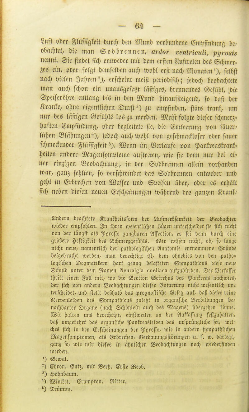 fuft cbcv grüfft'gfctt buvd) ben 9}?iinb ijcvknbcnc C?ni^>fi'nbunn hc^ obnrijtct, bte man ©obtrennen, ardor ventriculi, pyrosis nennt @(e ft'nbct ftrf; cntwebcr nn't bcm erftcn Sluftrctcn bcö ©djincr- aeö ctn, ober foföt bemfeI6en auä) m^l erft nad; g)?onatcn 0/ fcltfi nacf; tJicIcn 3af;ren23, erfc^ct'nt mct'jl ^en'obi'fd;; j'ebod) bcobadjtete man aurf; fd)Ort ein unauögefe^t iä\tiQ(^, kcnnenbee ©cfü^r, ^bte ©))etfcröbre entlang m in ben 2)Junb ptnaufftetgcnb, fo bajj ber 5?rantc, oI;ne etgcntttdjen a^urfi^) empft'nben, ftätö tranf, um nur m läftxQcn ©cfüpfö loö au werben. d)lcift folgte bi'cfcr fd^mcrj^ Ijaften ©mpft'nbung, ober ^gleitete ft'c, bi'c Entleerung öon fäucr= Itcfjen 23IäI;ungcn''3, jcbocf; aud; mx gcfrf)macf(ofcr ober fauer fcl;mecfenber gliifft'gfeit 0. 2ßenn tm JBerlaufe »on ^anfreaefranf^ Ivetten anbcrc 3)Zagcnft)mptome auftreten, wie ftc bcnn nur hei ti- ner etn^tgen ^Beobachtung, tu ber ©ob6rcnncn aUetn vorl;anben war, gan^ fehlten, fo sjerfd^winbet bae ©obbrennen cntweber unb ge^t tn @rt>red;en i^on SBaffcr unb ©petfcn über, ober crljätt fid) neben btcfen neuen Erfd;emungcn wä^rcnb beö ganjen ^ranf^ Slnbevn Waä)tdc Äranf^eitöform ber Slufmerfiamfett ber ffieobadjter wieber empfofjlen. Sn ii)un iuefentlid^en ^ugen unterfc^etbct ft'e ft'd) niäjt oon ber langfl als ^»proftg gangbaren SJIffcctton/ e§ fei benn burrf) eine größere ^^eftig!cit beS ©cE)merjgefüf}l§. SQäir raiffen ntc^f, ob, fo lange ntd)t neue/ namentlid; ber pat&ologifc^en 9lnatoniic entnommene ©rünbe beigebracEjt werben, man beredjtigt ifl, bem oi^nebieä oon ben pat^oi logifd;en SogmatiEern f)art genug belafleten ©i)mpat^icuä biefe neue ©djutb unter bem S^amen Ncuralgia coeliaca aufjubürbcn. S>er Sßcrfaffcr tt)exU einen gaU mit, wo bie ©cction ©cirr{)uä be§ ^anfreag nad)wieg, ber fid) öon anbcrn Seobaditungen biefer Sntartung nid)t wefentli^ un= terfd)cibet/ unb flelU bc^alb baS prognoftifd^e @cfe^ auf, ba^ biefeS reine Sterücnteiben beS ©i)mpatf)icuä äule^t in organifc^e SBerbitbungen bc= nadjbarter Drgane (nad) ©d^onlein aud) beö 5D?ageng) li&ergeben Fonne. 2ßir {)alten unö bered)tigt/ einllweiten an ber ÖJuffaffung fcfläu^ottcn, bap umgeEef)rt baS organifd;e ^anfrcaäteiben baä urfprünglidje fei, wcl= c^eö fid) in ben ©rfdjeinungen ber ^i^rofiS/ wie in anbern fi)mpatfjifc^en SKagenfijmptomen, a(6 @rbred;en, SBcrbauungSftorungcn u. f. w. bartegt/ ganj fo, wie wir biefeö in üf)nlid}cn S3cobad)tungcn nod; wiebevpnbcn werben» ') ®ewat. -) (Sijron. (äntj. mit fflcrf). ©rfte SSeob. ^) ^ol)n6aum. *) Söincffl. (Srampton. SJitter. *) JJrümpi).