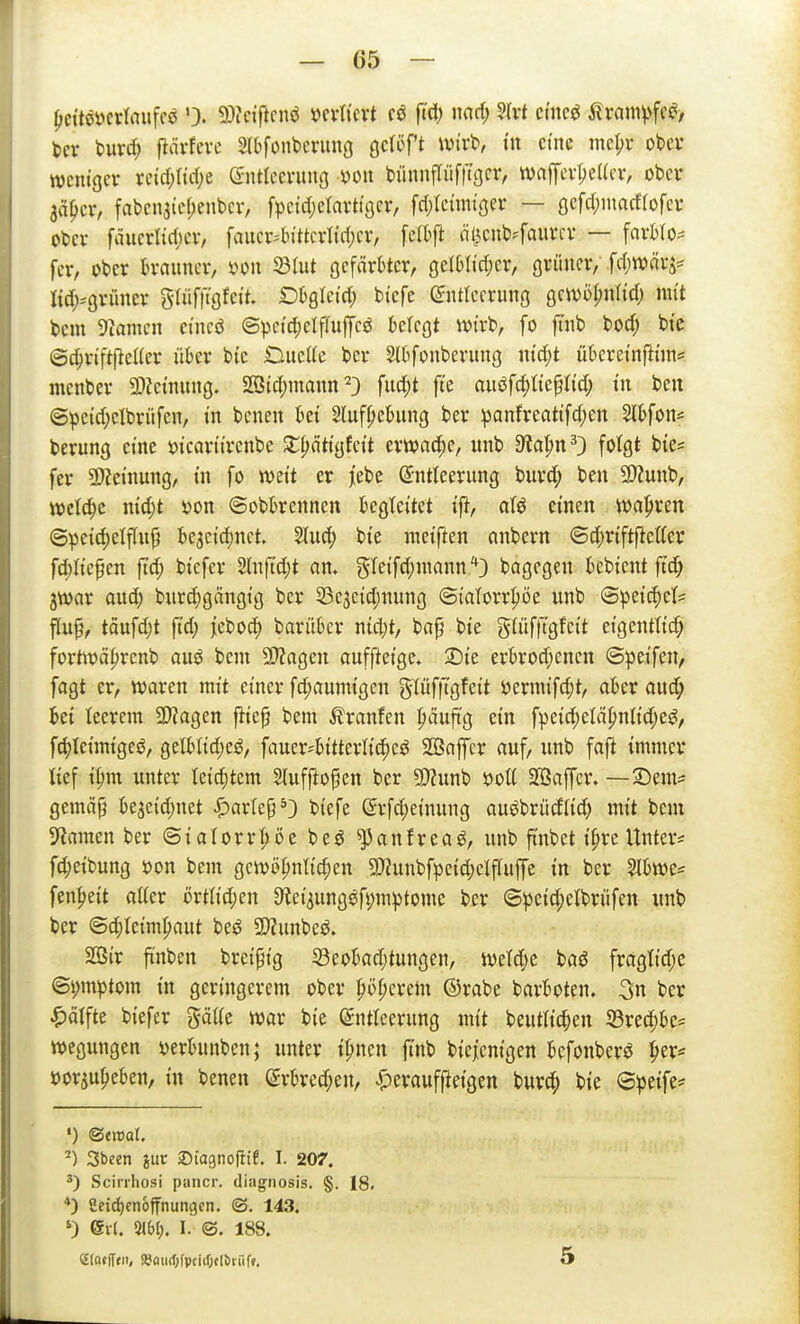 l)cttööcvlaufrö 9)?ctficnö mlkxt cö fid) md) m cmc^ ilrnm^fcci> ber burd; l^ävfeve Slbfonbcrimg Qcii^?t Wix^, in cm me|)r obev weniger reid;rid;e entfcevung yon bünnfliifltger, tvaffcv^eUor, ober aä^cr, fabcnsicf;ent)cv, fpetd;elavtiöcr, [djlctnußei- — gcfd^iuacflofcr obev fäucrlirijev, faiier4n'ttci1tri;cv, felbfl öl^cnb^-fauvcv — favWo== fcr, ober brauner, mi ^lut gefärbter, gelbti'djer, grüner/ fdjwärj- Iid;^grüner gliifftgfett. Dbgletd; biefe Entleerung gciuöpnitd) mit bem 5iamen etneö ©pet4)elf(uffcö ktegt wirb, fo ft'nb bod; bi'c ©c^riftfieKer über bte OueKe ber Slbfonberung n{d;t übereinftnn^ menber 3)?einung. 233id;maun ^} fuc^t fte anif^lk^Ud) in ben ©^eid;elbrüfen, in benen bei 2(uf^ebung ber ^anfreattfdjen Slbfon« berung eine ötcartirenbe Ji;^ättgfett erwache, unb 9lat;n^3 folgt bie* fer 9)?etnung, tn fo mit er ]iebc Entleerung burd^ ben 9)?unb, mld)z nt(^t »on ©obbrennen begleitet tft, aU einen wahren @peid)elflu^ be3ci'd)nct. ^uc^ bte raetften nnbern ©d;riftf^etter fd)Itefen ftd; bi'efer Slnjtdjt an, gIeifd;nionn/'3 bagegen bcbi'ent ftc^ jwar aud; bur(|gängtg ber 33e3eid;nung <3tatorr|)öe unb ©pei'^et^ flu^, täufdjt fi'd) jiebod) barüber nid;t, baß bie güifftgfett eigentlich fortwä^renb auö bem 9J?agen aufftetge, 2Dte erbrod;enen ©peifen, fagt er, waren mit einer flaumigen gIüf|Tgfeit öernufc|)t, aber aud; bei leerem 50?agen ftieß bem Traufen päuftg ein fpeid;elä^nlid;e$^, f4)Ieimigeö, gelblid)eö, fauer-bitterU'c^eö SBafer auf, unb fafi immer lief i^m unter leiditem Slufftoßen ber 9}?unb öott Söaffcr. — 2)em= gemäß bejeidjuet |)arlep*3 biefe Erfd^einung auöbrüdlid) mit bem ^amm ber ©ialorr^öe beö ^anfrea^, unb ft'nbet i^re Untere fc^eibung öon bem gewöhnlichen 9}?unbfpeid;elf(uffe in ber W)m' fen^eit atter övtlid)m 3^ei3ungöfi)m^tome ber ©peid;elbrüfen unb ber ©chteim^aut be^ SJJunbeö. SOßir ftnben breißig Seobad;tungen, welche baö fraglid;e @i;mptom in geringcrem ober po^eretn ©rabe barboten. 3n ber ^ärfte biefcr gäUe war bie Entleerung mit beutlic^en S3rechbe= wegungen »erbunbcn; unter i^ncn jlnb biejenigen befonber^ '^tX'= »orju^eben, in benen Erbred;en, |)erauffieigen burd; bie ©peife:* ') ©emat. ^) Sbcen juc Siagnofii!, I. 207. Scirrhosi pancr. diiignosis. §. 18. *) Ceidjenoffnungen. ©. 143. ') evl. 2<6t). I. ©. 188. eiotlTui, »fliic()fpciif;f(t)iiif». 5