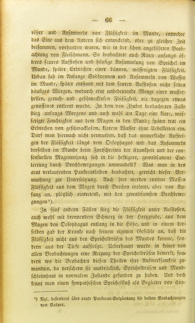 vö(;rc unb 2(nfaininc(it voir glüfftfifcit i'in Tlnnhe, cntwebcr baö ©tue auö bcm Hnbcvn ftd; entwi'cfe(nt, ober (]fe{c(;er 3eit bct'fammcn, i)orl;anbfn mv(u, wie in bcr \d)on anßcfüf;rtcn ^eoh adjtung von S-Icifrf;innniu @o kokd)tcte aud) Dritter anfangt öf=^ tcvcö fviured 2(uffto{jcn unb |)mift'ge Slnfammfung üon ©pei'd;el tin 9)?unbe, fpäter 6:rt)vcd;cn einer biinnen, wäffcrtgtcn gtüfiTgfei'n Urban fal; tm ^Infangc ©obbremien unb 2(nfamineln Dm 5ffiaffcr tm 5!}?unbe, fpätcr entf^anb mit bcm faurcn Sluffto|}en ntd;t feiten |)nufi'ge^ Söürgcn, »pburd; eine unbebcutenbc Spenge einer waffer^ j;c((cn, gcrud;^ unb gefd)mad(ofen gdifrigfeit, nie bagcgen etWvie genoffencö entleert würbe, bem von 3i)ubcr beobadjtcten ga((c ftteg anfangt 5D?orgcnö unb aud; wol)l am XaQc eine flare, n?äf^ fcngte ^uid)tiQtcit auö bem 2)?agen tn ben ©tunb; fpätcr trat ctn (5rbred;en x>on gefd;macffofem, flarcm Sßaffer oljnc Uebelfetten ein. 3)arf man I;ternad) ni'd^t yermuttjen, ba^ baö unmerf(td;e Slufftet- gen ber gtüfiTgfeit Icingö bem Defop^>aguö unb baö 2(nfamme(n berfelben tm S>?unbe beim 5oJ^tfi^»-*^i^£ii ^»^i^ Äranf^ett unb ber con< fenfueUen ^iagcnrei^ung ftd; in bie I;cft{gere, gcwaltfamcre dnt' teerung burd; 23red)bewcgungen umwanbett? Sffiaö man in ben acut öcriaufenben ^anfrcaöteiben hei>haä)t(t, gereid;t biefer 33er^ mut^ung jur Unterftiil^ung. Sind; ^ier werben enorme 2)?aj]cii glüfftgfeit auö bcm ^DZagen burd; 23red;cn entteert, aber »on Sin? fang an, ptöl^Iid; eintrctcnb, mit ben gewattfamftcn ©re^be«)e= gungen 0« 3n fünf anbern g(i((en ftieg bie gtiiftTgfcit unter STuffJopen, aud; Yool>l mit brennenbcm ©c^merj in ber ^er^griibe, auö bem fOJagen ben iDcfop^aguö entlang in bie ^t>f;e, unb in einem ber* felben gab bcr i?ranfe nad; feinem eigenen ©cfiipte an, bap bic grüfftgfeit nid;t aus5 ben ©peid;elbriifcn beö 5}?unbeö fomme, fon^ bern ai\6 ber 3:;iefe auffteige. lleber|)aupt würbe in feiner üon aUen 5Beobad;tungen eine ^ici^ung ber ©peid;elbriifen bemerft, fon* bem wo bie 5öeobad;ter biefcn 2:^eiten ibrc Slufmerffamfcit iiu wanbten, ba 5?erftd;ern fte au^brücf(id;, @peid;elbn'ifcn unb 9?(unb^ fd;le{ml;aut in normalem 3f^flnt'e gefunben ju ^aben. Unb bcc^ fcnnt man einen fympat[;ifd;en @peid;elf(up aU 33cg(citer mi d;rO' •) SSgt. bcfoJtbevö ü&ec öcute ^anfrcaS=®ntiiinbuii9 bie &eiben SScot'vid^fungfn
