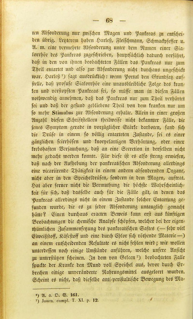 teil HOfoiibcvung miv sn)tf(f;cn yyta^m unb ^anfrca^ s« cntfd)et* tcn üh'ig, ?c(^tcrcm |>a6cn ^)ar(c^, gfeifdjmann, (5d;macfpfcffer u. Sl. ni. eine ücrmcljrtc Slbfonbcrung unter bcm ^iamcu einer ©la- torr^öc bcö '»^anfrenö 3ugefd)ricbcn, l)m\)t^äd)M) baburd; i)erfii()vt, ba^ tu ben v>on t(;ucn t)cobad;tctcn 'fällen baö ^anfreaö nur gum ^^eÜ entartet unb alfo jur 2(bfonberung nid;t burdjauö ungcfc^icft war. i^arlcfj 0 ft^öt auebrüdfid;: mnn portal ben ©runbfat^ auf* ftcüe, bap ^jrofufc ©i'atorr^öc eine unausbleibliche gotgc beö fran- fen unb ijcrftopftcn ^panJreaS fei, fo müjfe man tn biefen gäüen not{>wcnbtg anncl;nien, ba^ baö ^])anfreaö nur sum X^cä i?er^ärtct fei unb bap bcr cjcfunb gebliebene X^eil öon bem franfen nur um fo me^r Stimulus jur ^Ibfonbcrung erstatte. Slücin in einer großen %n^a^l biefen @d)rift|lettern t|)ei(we{fc nid;t bcfanntcr gäüc, bie jcneö ©i;m^tom gcrabe in yor3ügtid;er ©tärfe barboten, fanb ftd; bic 3Drüfe in einem fo ööttig entarteten Bnft^mbe, fei eö einer gäujtici^en fcirr(;öfen unb fnorpetartigcn 58er^firtung, ober einer freb^^^aftcn SSer}aud)ung, ba^ an eine ©ccretton in berfelben nid^t me^r gebadet werben fonntc. %üx biefe eö alfo ftreng ertviefen, ba§ nafH) bcr 2(uf|)ebung bcr ipanfreatif^cn Slbfonbcrung atterbingö eine üicariirenbc ^^ätigfeit in einem anbern abfonbernbcn Drgane, nid)t aber in ben ©^eid;clbritfen, fonbcrn in bcm 9)?agcn, auftrat, ^at aber femer xM)t bie S8ermutl;ung bic SSa^rfc^eintic^- feit für fid), ba^ baöfetbc aud; für bie gäffe gilt, in benen ba^ ■»JSanfrcaö atterbingö nid^t in einem 3«f^«iibe foId;er Entartung gc* funbcn würbe, bie ju jcber Slbfonbcrung untauglich gemad;t hätte? (Sincn burdf)auö cractcn iöeweiS fann er(l auö fünftigen ^Beobachtungen bic d;cmifchc Slnatpfe fchö^jfen, we(d;er bei bcr eigen* thümlid)cn 3uf«i^ffcpÖ ^anfreatifc^cn ©afteö C— feh^^ 'oid giwei^ftoff, ilöfeftoff unb eine burd; (S.^\f>v ftch röthenbe SDJatcric—) an einem cntfd)cibenben a^JcfuItate eö nid)t fehlen wirb; wir woUen untcrbcffen nod; einige Umftänbc anführen, welche unfere Slnftcht 5u unterftü^cn fd^einen. 3n bem öon ©elcen^D bcoljad;tcten gattc f^)udte bcr Äranfe ben 5Kunb öott ©pcid;ct auö, betjor burch Sr* ked;cn einige unöcränberte S'iahrungömittcl auSgeteert würben. @d)eint e^ nid;t, bafj biefetbc anti=)5erijialtifchc 33ewegun9 bcö 9}?a= «) 21. a. O. ©. 161. Journ. compl. T. XI. p. 12-