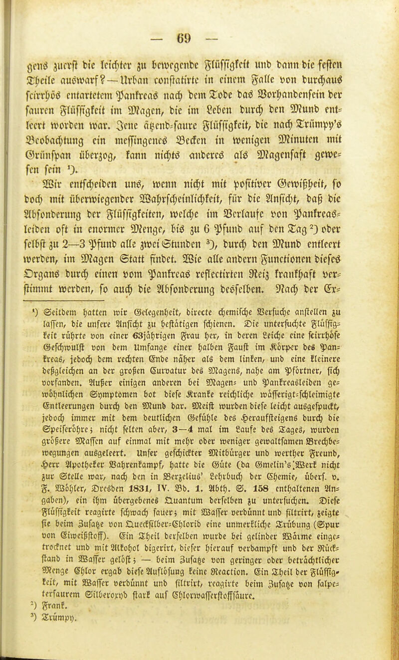 gciiö ^ucvfi tic Ictcf;tcv ju bcwcgcnbc gliiffigfcft unb bann bte fefitcn Xpcik auswarf? —Urkn confiativtc in ctnnn ^a\k t>on bur^auö fcirr^iüö entartetem ^anfrcaö nac^ bcm Stöbe baö 23ov|)anbenfein ber faurcn gliifftgfett tm 3)?afjcn, bte im ?ekn burd^ ben 9)tunb ent= rccrt ivovben war. 3cnc ö^cnb^-faure glüfftgfcit, bie mä) Xxiim)^^'^ 33coi>a(t)tun3 ctn mefftngenc^ Seifen tn tt)cntgen 5D?tnutcn mit ©riinf^-ian üUv^oq, tarn ntcf;tö anbercö ol^ SDZagenfaft gcwes fen fem 0« SBtr cntfdjetben iin^, wenn ntd^t mtt ^ofttiver ®ewi^^>ett, fo bod; mtt nbcrwicgcnber 2Bapvfcf;etnltc[;fett, fi'ir bte %nfiä)t, ba^ bt'c Slbfonberung ber glüfftgfetten, welche tnt SBcvtaiife ^anfreaö= letben oft tn enormer SD'ienge, ju 6 ^fnnb auf bcn SCag ^3 ober fetbfl 3u 2—3 ^funb atte jwct (Stunben 0/ burrf; ben a)?unb entteert werben, tm 9)?agen Qtatt ft'nbet. 2Bte atte anbern (Functionen biefeö Drganö burd^ einen »om ^anfrcaö reflecttrten 9^ei'3 franf^aft üer= fltmmt werben, fo au^ bie St^fonberung beefet&en. S^acf; ber Qx' •) ©citbcm IjQttcn wie &dtQm^eit, bivette d^emifc^e SSerfuc^c anficllcn laffen, bie unfet:e Slnftdit ?u befiatigen fd)icncn. Sie itntecfuc^te ^lii\fio^ feit vü^xte öon einer esjafjrigen grau Ijer, in beren 2eicf)e eine fcirr^ofe @efd)n?ulfl »on bem Umfange einer Ijalben gauft im Äorp-sr beö ^ans frcas, jebod) bem rechten (Snbe no^ycc aU bem linfen, unb eine fleinere bepgtcidien an ber grofcn Suroatur beö ajZagenä, na{)e am Pförtner/ fidj öorfanben. 2lu^er einigen anberen bei SQZagen; unb ^anfreaglciben gc5 w6l)nlid^en ©j)mptomen bot biefe Äranfe rci(j^tid;e wa(ferigt=fc^lf{migfe ©ntleerungen burd^ ben ?D?unb bar. 9Keifi würben biefe leicht ouigefpucE )ebo(^ immer mit bem beuttic^en ®cfüi)te beS ^)erauf(ieigen6 burd^ bie ©peifer6()re; md:)t fetten aber, 3—4 mal im Saufe beS Sageä, würben grof ere Staffen auf einmal mit mel;r ober weniger gewaltfamen Sred)be= wegungen ausgeleert. Unfer 9cfd)icfter SKitbürger unb wertl)er greunb, ^err 3lpotf)efer S8af)renfampf, Ijatte bie @üte (ba ®mclin'6|SG3crf nidit jur (Stelle wor, nad) ben in SSerjeliuS' Celjvbud) ber ßijemie, überf. o. g. SD36l;ter, Sregben 1831, IV. S3b. 1. 2lbt^. <S. 158 cnt^joltenen 2ln= gaben), ein i^m ubergebeneg Guantum berfetben ju unterfudien. 23icfe glüfftgfeit reagirte fd^wad^ faueri mit SBaffer oerbünnt unb filtrirt, jeigte fte beim 3ufa^e üon £luecEfitber;Sl)lorib eine unmerElirfie SErübung ((Spur oon ©iwcipfloff). 6in Slfjeil bcrfelben würbe bei gclinber SBaime eingc^ trocfnet unb mit 3ltfof)ol bigerirt, biefcr fjicrauf »erbampft unb ber 9Jücf; flanb in SBaffer getojlj — beim 3ufa^e »on geringer ober betradjtlid^er 5roenge ei)lor ergab biefe Sluflofung Eeine Sieaction. ein Sljeit ber gtüftig- feit, mit SSäaffer »erbünnt unb filtrirt, reagirte beim 3ufo^e falpe; terfaurem ©itOerojctjb flavE auf (5l)lovwajTcr(iofffaurc. -) granB. ') Srümpp.