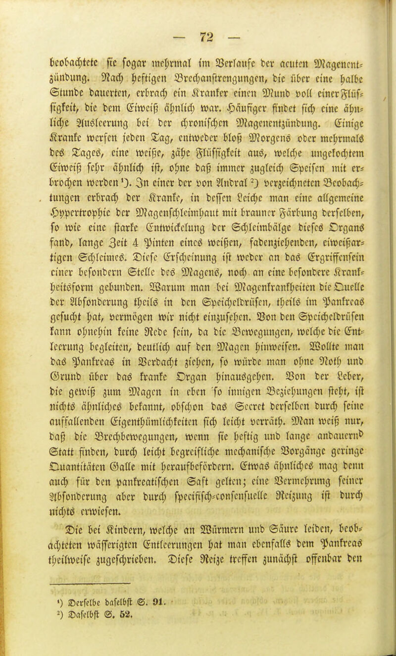 ljcokd;tctc ftc fogav mcprnial t'm SßcrTaufc t»ev acuten SDZagcncnU $iinbim3. 9?a(l; heftigen S3rc4)anflrciigungon, fci'e über eine ^albc ©tunbe bauevtcn, crBrncf; ein SixatxUx ctncn 2)?unb J3o({ einergliifs ftgfett, bte bem ©i'wci'fj äI;nHd) war. i^nuft'gcr ji'nfcet fi'c^ eine ö^n? liclje 5Uiö(cerung M bcr d;romfcl;cn ?CI?agcncntsünfcung. dini'gc i?vanfc werfen leben XaQ, entweber Mop 2)?orgenö ober mc^rmalö bcö ZaQC^, eine wctpc, jä^c glüfftgfett auö, welcf;e ungefodjtem (5itt5ct9 fe^r ät)nli^ i'f?, o^ne bap immer 3ug(cicf; ©^jctfcn mit er« kochen werben3n einer ber i)on 5(nbral ^3 öergeid;netcn 33cobac(;; tungcn crbrad; ber ^Iranfe, in bcjyen Setd;c man eine allgcmct'ne j3t)))ertro^^ic ber 9)?a<3cnfd)Icim^aut mit brauner gärbung berfelben, fo wte eine ftarfe (2:ntw(dctung ber ©d)Ietmbä(ge btefcö £)rgan6 fanb, Tange ^eit 4 ^tnten et'neö wei'j^en, faben^tepenben, ciwetfjar* ti'gcn Bä)kimc^. SDicfe (5rfd;einung ift Weber nn baö (Jrgrtffcnfcm einer befonbern ©tettc bcö ^DZagens?, nod; an eine befonbere SixanU Ipet'töform gebunben. SBarum man bei Öta<]cnfranf^ei'ten btc Dueüc ber Slbfonbcrung t^ci'fö in ben ©petd)elbrüfcn, t\)tiU im ^anfrca^ gefud;t \)at, vermögen Wir n{d;t einjufeljcn. 58on ben ©pctd)elbriifen fann o^ne^t'n feine 9?ebe fem, ba btc ^Bewegungen, weld)e bic Ent- leerung begleiten, beutltd; ouf ben 5!}?agcn |)tnwetfcn. SÖSoUte man baö ^anfreaö i'n 2Scrbad;t gic^ien, fo würbe man o^nc 9?otfi unb ©runb über baö franfc Organ ^tnauöge^cn. 23on ber Scber, bi'c gewi'p 3um 3)?agcn in eben fo innigen iBcji'e^ungen fte|)t, t'ft nidjt^ äl)nM)Ci befannt, obfdjon baö (gccrct berfelbcn burd; feine auffaaenben (Jtgent^ümlid)feitcn ftc|) leicht yerrät^. 9)?an wet'p nur, ba§ bic 23rcd)bewegungen, wenn fte I;cftig unb lange anbaucrnb (Statt finben, burd; Ui(^t begreifa'd;c med)anifd;e 33orgänge geringe Ouantt'täten ©atte mit pcraufbcförbcrn. (Jtwaö ä^n\id)ce mag benn auc^ für ben ^anfreattfd;en ©aft gelten; eine SSermcprung feiner 3{bfonberung aber burd; fpeciftfd;^confenfueUe Steigung ift burd; ni'd;tö erwtefen. ©i'c bet Ätnbern, weTd;e an Stürmern unb ©aurc leiben, beob^ ad)lüm wäffertgten ©ntfcerungen ^at man ebenfaUs? bem ^anfreaö t^eilwetfe augefd;neben, ©t'efe 9^etae treffen 3unäd;ft offenbar ben ') Serfelbe bafelbfl ©.91. -) ©cifelbfl ®. 52.