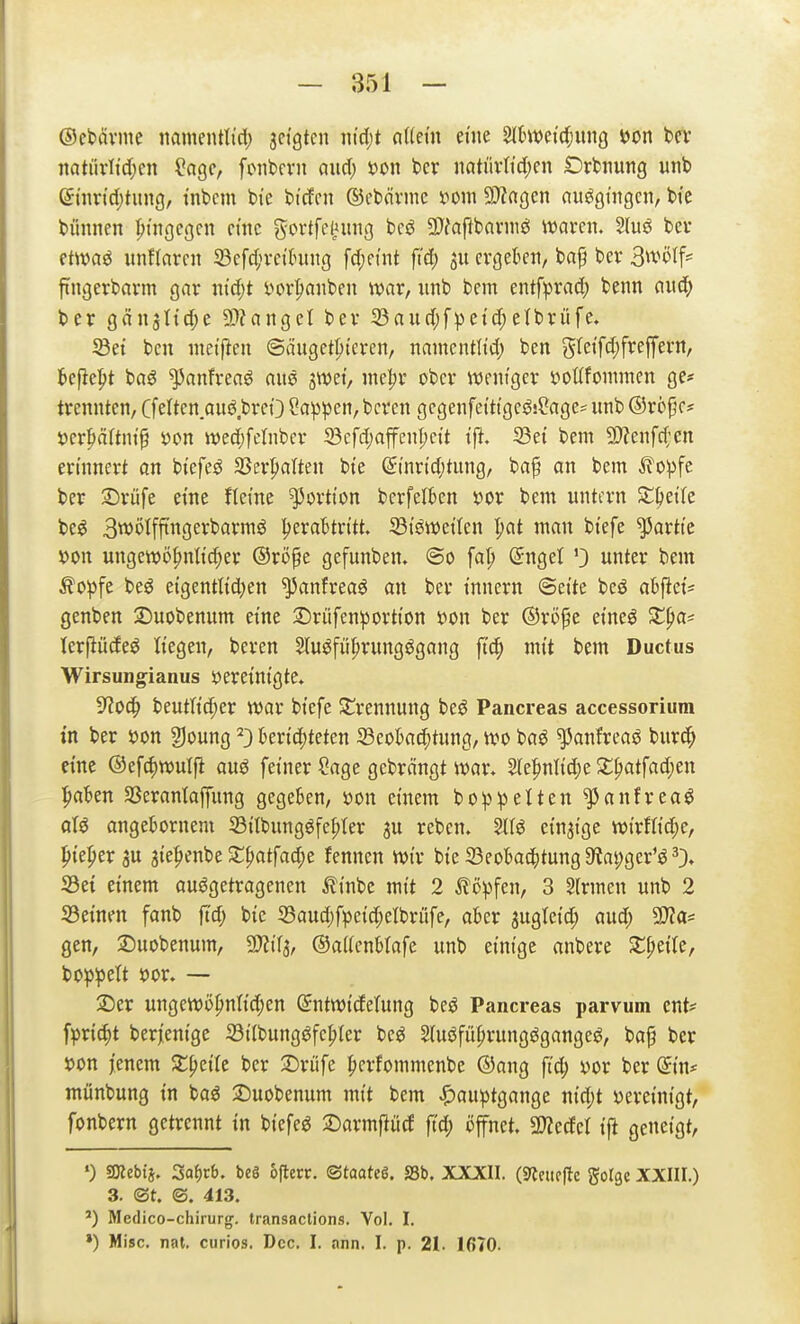 ©cbävine nanientlid; sctgtcn nid)t aMn eine Slljit)drf;unö Jjon bcT iiatiivlidpen ^age, fiMibevn and) »on bcr natüvtid;cn Drfcjiung unb ©iimd^tung, tnbcm bi'e bicfcn ©ebnvme s^oiii S^ingen auggingcn, bte bünnen fjt'ngegcn cmc gortfttinig hcß 2)fafibarniö waren. 2(uö bcv ctwaö imflaren 33efc(n-d(mng fcf;eint fi'd; cvgekn, bap bev B^t^tf- fingerbnrm gar nid;t i)or^aiiben war, ;mb bem entfprad; benn (lud^ ber gän^ttd^e 9)?angct ber 33audjfpetd;etbrüfc, ^et bcn iiietflen ©äuget^i'cren, namentlid) ben gretfd;freffern, tcfiept ba^ ^anfreaö aus ^mi, me^v ober weniger »ottfowraen ge# trennten, Cfelten auö.breO ?a:ppen, bcrcn gcgenfetttgeöj^ages unb ©röjjc* i)er|»ältni'^ öon wec()felnbcr 33cfd;affenl;ctt i'ft. 23et bem 3)?enfd;'en erinnert an btefe^ Sßerpalten bte ©inrtd;tung, ba^ an bem ^opfe ber 3)rüfe eine fletne Portion bcrfelfcen x>ox bem untern ^6et(e be^ Swölffingerbarmö IjeraBtdtt. Si'öwet'tcn I;at man bt'efe Partie jjon ungewö^nti^er ©ro^e gefunben, (5o fa|> (Snget 0 unter bem Äo^jfe beö eigentl{d)en ^anfreaö an ber tnnern ©et'te beö ah^tcU genben 2)uobenum et'ne :Drüfenportton »on ber ®röpe et'neö Sti^a* lerfiüde^ liegen, beren 5tu^füprungögang fi'c^ mit bem Ductus Wirsungianus öeretm'gte* iRod^ beuth'^er war bt'efe St^rennung beö Pancreas accessorium in ber S)on §]oung ^} bertd)feten JBeokc^tung, wo baö ^anfreaö burc^ eine ©efc^wulft auö fetner Sage gebrängt war. 2(e|)nnd)e 2:^atfad;en pa'^en SSerantaffung gegeben, öon einem bop^elten ^anfrea^ aU angebornem 33{Ibungöfe^(er ju reben. Slfö etnai'ge wirfltc^e, ^{e:^er 3U aie^^enbe S;^atfad;e fennen wir bte 23eokc^)tung$«at;ger'^0» S3e{ einem aufgetragenen ^Itnbe mit 2 ^ö^jfen, 3 Firmen unb 2 53einen fanb ft'd; bie 53aud)fpe{c^elbrüfe, aber 3ugtetd; aud; ^a- gen, ©uobenum, Wi^, ©aUenWafe unb einige anbere S:^eile, bo^^ett s?or. — 2)er ungeWö^nM;en (£ntwtdelung beö Pancreas parvum ent? fpric^t berjentge iötlbungafc^ter beö Sfuöfü^rungögangef, ba^ ber »on jenem Streite ber ^Drüfe ficrfommenbe ©ang fi'd; yor ber (5in* münbung in baö 3)uobenum mit bem ^auptgange nt'd;t vereinigt, fonbern getrennt tn btefef ^Darmjtücf jtd; öffnet. WIM tft geneigt, *) SKebij. Saf)tb. beö ofterr. <StaaM, SSb. XXXII. i^lnu^e gorge XXIII.) 3. ©t. ©. 413. ') Medico-chirurg. transaclions. Vol. I.