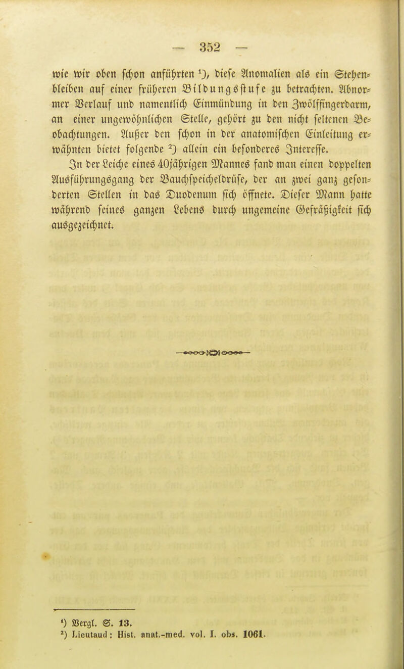 wk tt)tr okn fdjon anfu5»rten 0, biefe Stnomati'en aU ein ©teilen* Hetzen auf etncr früheren 23itbungö[iufe ju bctracf)ten. 2l6nor? mev aScrlciuf unb namentlid; (Ji'nmünbung tn ben 3wölffi'ngerbarni, an einer ungcntöl;nlid;en ©teUe, geprt ju ben ntd)t feltcnen iöe^ obadjtungcn. Slufcr bcn fd;on m ber anatomifd)en Einleitung er^ ttsä^nten bietet foigenbe ^3 a^cin ein befonbercö 3ntcref[e. 3n ber Ceidje eines 40iä|)rigen Tlanm6 fanb man einen bo^^peiten ^uöfü^rungögang ber 23aud)fpeid)elbrüfe, ber an jwei gan^ gefon^ bertcn ©teüen in baö :Duobenum ftd; öfnete. :Diefcr 9}?ann ^atte tt)ä|)renb feineö ganzen öeknö burd; ungemeine @efrä§igfeit fi^ auögejeic^nct. •) SBergt. ©. 13. *) Licutaud: Hist. anat.-med. vol, I. ob». 1061.