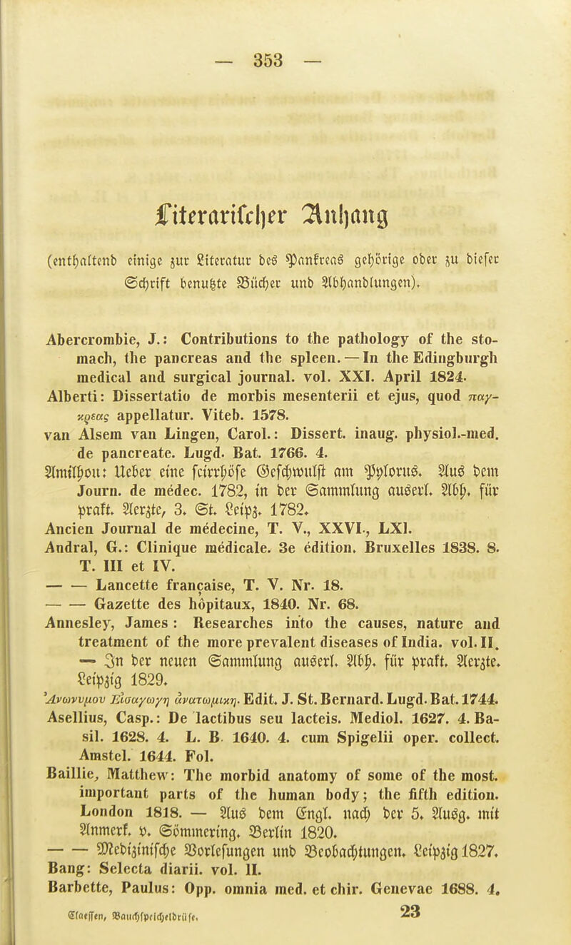 iTiterarifclier 2lnl)ang (ent{)nftcnb einige juc gitecatur bc6 ^nnfrcaö gef)ön9e obev p tiefet ©djcift benu^te SSüdfjec unb ?(bl)anblungen). Abercrombie, J.: Contributions to the pathology of the sto- mach, the pancreas and the spieen. — In the Edingburgh medical and surgical Journal, vol. XXF. April 1824. Alberti: Dissertatio de morbis mesenterii et ejus, quod nay- ■^geag appellatur. Viteb. 1578. van Alseni van Lingen, Carol.: Dissert. inaug. physiol.-med. de pancreate. Lugd. Bat. 1766. 4. 2lnul|)0u; Ueber eine fc{vv|)öfe ©efdjwulft om ^^roruö. t>m Journ. de medec. 1782, ttt bev ©ammlung öuöeil W>^. für pxait Sler^te, 3. @t. ?n>a. 1782. Ancien Journal de medecine, T. V., XXVL, LXl. Andral, G.: Clinique medicale. 3e edition. Bruxelles 1838. 8. T. III et IV. Lancette francaise, T. V. Nr- 18. Gazette des hopitaux, 1840. Nr. 68. Annesley, James : Researches into the causes, nature and treatment of the more prevalent diseases of India. vol. II. — 3n ber neuen ©ammtung auml W)^, für ))vaft ^tx^k* Set>at9 1829. 'Avuvvfiov Elaayayj] uvarufiixT]. Edit. J. St. Bernard. Lugd. Bat. 1744. Asellius, Casp.: De lactibus seu lacteis. Mediol. 1627. 4. Ba- sil. 1628. 4. L. B 1640. 4. cum Spigelii oper. collect. Amstel. 1644. Fol. Baillie^ Matthew: The morbid anatomy of some of the most. important parts of the human body; the fifth edition. London 1818. — 2(uö bem QriQl md) bcv 5. Slu^ß. mit Slnmerf. ö. (Sömmcring. SBerltn 1820. 5!}Zebt>mf(^e SSorlefunöen unb 53eol)acf;tunöcn. (!etWöl827. Bang: Selecta diarii. vol. II. Barbette, Paulus: Opp. omnia med. et chir. Genevae 1688. 4. erntiTen, »aiidjfpfldjfllitiif«. 23