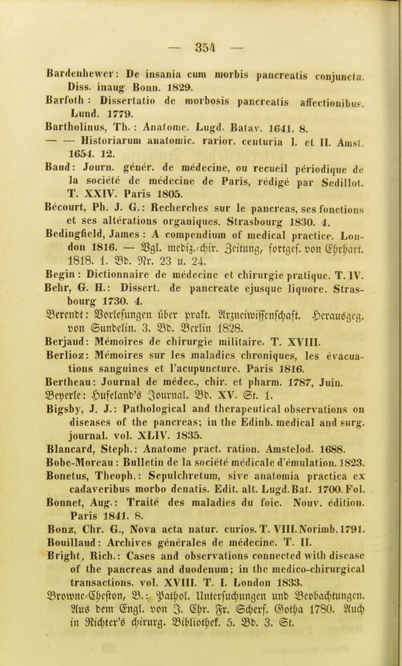 Barrlenliewer: De insania cum morbis pancreatis coujuiicta. Diss. iiiaug* Bonn. 1829. Barfoth : Dissertatio de morbosis pancreatis affectionibuf:. Lund. 1779. Bartholinus, Tli. : Anafoine. Liigd. Balav. 1641. 8. Historiarum auatoinic. raiior. ceuturia 1. et II. Amsl. 1654. 12. Baud: Journ. gener. de medecine, ou recueil periodique de la societe de medecine de Paris, redige par Sedillot. T. XXIV. Paris 1805. Becourt, Ph. J. G.: Reclierches sur le pancreas, ses fonctions et ses alterations organiques. Strasbourg 1830. 4. Bedingfield, James : A compendium of medical practice. Lon- don 1816. — fQQh mebi3.-'d)ir. Bettung, fortgef. »on apxpaxt. 1818. 1. 33b. 9?r. 23 u. 24 Begin : Dictionnaire de medecine et Chirurgie pratique. T. IV. Behr, G. H.: Dissert. de pancreate ejusque liquore. Stras- bourg 1730. 4. 33ereiit>t: ißorlefungcn über pvaU, Slr^net'njijfcnfc^aft. ^)erauggcg. öon ©unbelin. 3. S3t. 33erttn 1828. Berjaud: Memoires de Chirurgie militaire. T. XVIII. Berlioz: Memoires sur les maladies chroniques, les eracua- tions sanguines et racupüncture. Paris 1816. Bertheau: Journal de medec, chir. et pharm. 1787, Juin. Se^erte: ^)ufelanb'ö Sournal. S3b. XV. et, L Bigsby, J. J.: Pathological and therapeutical observations on diseases of the pancreas; in the Edinb. medical and surg. Journal, vol. XLIV. 1835. Blancard, Steph.: Anatome pract. ration. Arastelod. 1688. Bobe-Moreau: Bulletin de la societe medicale d'emulation. 1823. Bonetus, Theoph.: Sepulchretum, sive anatomia practica ex cadaveribus morbo denatis. Edit. alt. Lugd.Bat. 1700. Fol. Bounet, Aug.: Traite des maladies du foie. Nouv. edition. Paris 1841. 8. Bonz, Chr. G., Nova acta natur. curios. T. VIII. Norimb. 1791. Bouillaud: Archives generales de medecine. T. II. Bright^ Rieh.: Cases and observations connected with diseasc of the pancreas and duodenum; in the medico-chirurgical transactions. vol. XVIII. T. I. London 1833. 33ron)ne=^ß|)ef^on, '^at^ol Untcrfud;ungcn unb 23cobaditinic|c». 2luö bem ©ngl. yon 3. (5|)r. gr. ©d;erf. ®oti)ci 1780. m\d) tn 9ltd;tev'ö d)ivx\xQ. S3tt)(iotIjef. 5. S3b, 3, <BU