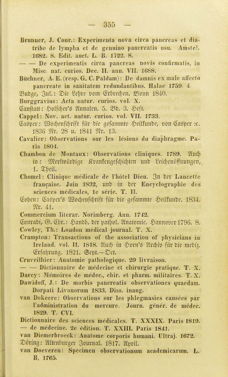 Brunncr, J. Conr.: Expeiimenfa nova circa pancreas et dia- tribe de lymplia et de gemiino pancrcatis usu. Amsfel. 1682. 8. Edit. auct. L. ß. 1122. 8. De experimentis circa pancreas novis confumafis, in Mise nat. curios. Dec. II. ann. VII. 1688. Büchner, A. E. (resp. G. C. Paldam): De damnis ex male aiFecfo pancreate in sanitatem redundantibus. Halae 1759. 4 ^uiQQ, 3)te ?e|)ve i)om (5vh-ec[;eii. S3onn 1840. Burg-gravius: Acta natur. curios. vol. X. Snnfiatt: |)oIfd)er'ö Slnnalen. 5, 33b. 3. ^eft Cappel: Nov. act. natur. curios. vol. VII. 1733. ßas^cv: SQ3oc^fnfcf;nft für bte gefammte ^nltm'Ot, öon da^iper 2C. 1836 9?r. 28 u. 1841 13. Cavalier: Observations sur les lesions du diaphragrae. Pa- ris 1804. Chambon de Montaux: Observations cliniques. 1789. 'ilnä) in: 9}?erfwüvb{ge ^vanfengefc[;td;ten mit) CetdjcnöfnutiQcn, 1. Xijeil Chorael: Cliniquc medicale de l'hotel Dieu, t>er Lancettc francaise. Juin 1832, iinb tu bcr Encyclograpliie des Sciences medicales, le serie. T. II. 6opcn: Saeper'ö 2Sod;enfct;rift für bte gefammte ^etlfunbe. 1834. 3?r. 4L Commercium literar. Norimberg. Ann. 1742. (^onrabi, ®. S^r.: Spantk berpat|)oL SInatomte. «Hannover 1796. 8. Cowley, Th.: London medical Journal. T. X. Crampton: Transactions of the association of physicians in Ireland. vol. II. 1818. S(ud) in ^orn'ö ^xä^i'o färbte mebt'ä. (Srfa^rung. 1821. @e^3t.—Oct. Cruveilhier: Anatomie pathologique. 29 livraison. Dictionnaire de medecine et Chirurgie pratique. T. X. Darcy: Memoires de medec, chir. et pharm, niilitaires. T. X. DaM'idoff, J.: De morbis pancreatis observationes quaedam. Dorpati Livonorum 1833, Diss. inaug. van Dekeere: Observations sur les phlegmasies causees par l'administration du mercure. Journ. gener. de medec. 1829. T. CVI. Dictionnaire des sciences inedicales. T. XXXIX. Paris 1819. — de medecine. 2e edition. T. XXIII. Paris 1841. van Diemerbroeck: Anatome corporis humani. ültraj. 1672. 2:)ürtng; 2(Itentntvgev 3oiiriia(. 1817. Sl^rtL van Doeveren: Specimen observationura academicarum. L. B. 1765.