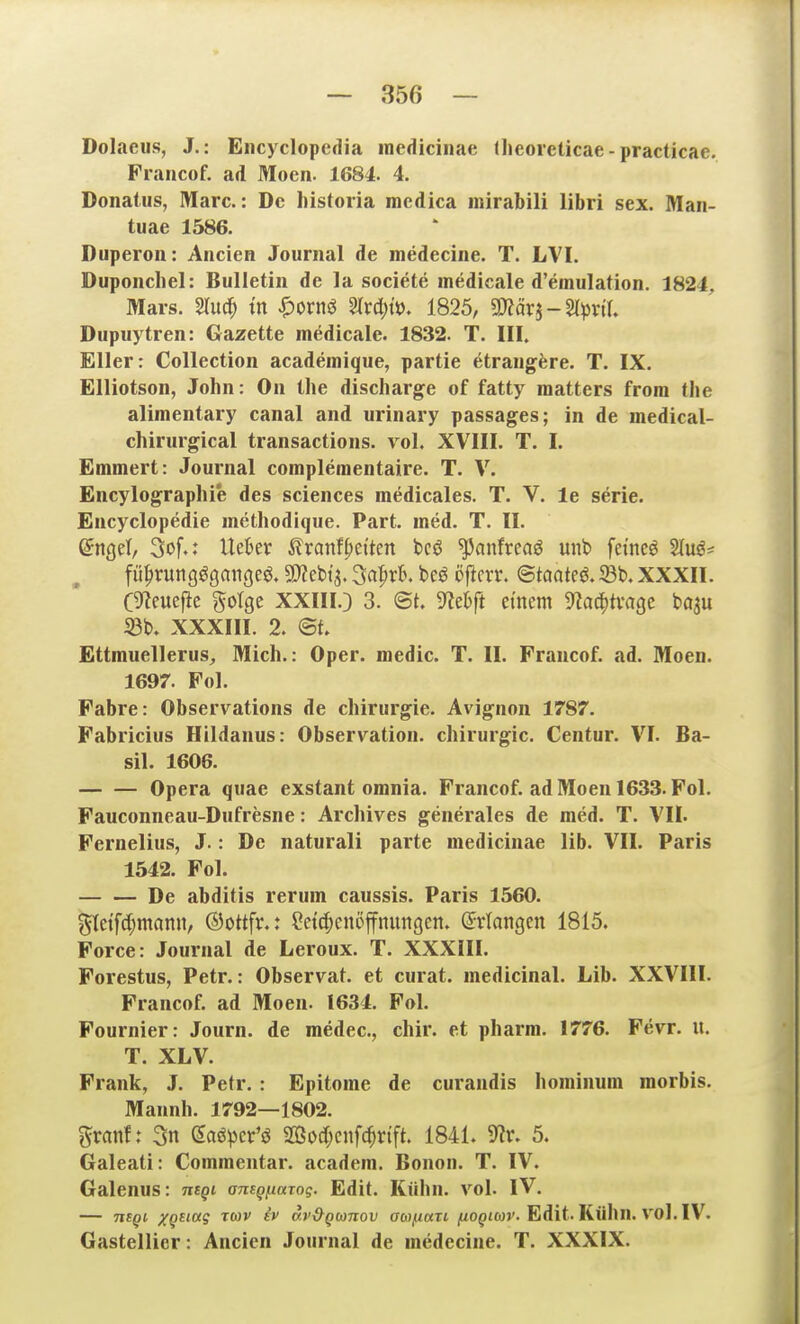 Dolaeu.s, J.: Encyclopedia medicinac theoieticae - practicae. Prancof. ad Moen. 1684. 4. Donatus, Marc: De Iiistoria mcdica inirabili libri sex. Man- tuae 1586. Duperon: Ancien Journal de inedecine. T. LVI. Duponchel: Bulletin de la societe medicale d'emulation. 1824, Mars, miä) in |)ornö %vd)i^, 1825, ^äx^-^^xil Dupuytren: Gazette medicale. 1832. T. III. Eller: Collection acadeinique, partie etraugfere. T. IX. Elliotson, John: On the discharge of fatty matters frora tlie alimentary canal and urinary passages; in de medical- chirurgical transactions. vol. XVIII. T. I. Emmert: Journal complementaire. T. V. Encylographie des sciences medicales. T. V. le serie. Encyclopedie metliodique. Part. med. T. II. QtiQd, 3of.: Ueter ^xarit^dkn bcö ^anfreaö unt> feinet SIuö* fü^rungögaiigeö. SD^ebi'^. ^a^xh. bcö öficrr. ©taateö. ©b. XXXII. C^euefie gotge XXIII.} 3. @t. S^e^ft einem ^aä^txaQt ta^u S3b. XXXIII. 2. <St Ettmuellerus^ Mich.: Oper, medic. T. II. Francof. ad. Moen. 1697. Fol. Fahre: Observations de Chirurgie. Avignon 1787. Fabricius Hildanus: Observation. Chirurgie. Centur. VI. Ba- sil. 1606. Opera quae exstant omnia. Francof. ad Moen 1633. Fol. Fauconneau-Dufresne: Archives generales de med. T. VII. Fernelius, J.: De naturali parte medicinae lib. VII. Paris 1542. Fol. De abditis rerum caussis. Paris 1560. gletf^mann, ©ottfr.: ^ctcfienöffnungcn. Erlangen 1815. Force: Journal de Leroux. T. XXXill. Forestus, Petr.: Observat. et curat, medicinal. Lib. XXVIII. Francof. ad Moen. 1634. Fol. Fournier: Journ. de medec, chir. et pharm. 1776. Fevr. u. T. XLV. Frank, J. Petr. : Epitome de curandis hominum morbis. Mannh. 1792—1802. granf: 3n Saö^er'ö 2ßod;cnfc^r{ft. 1841. 9?r. 5, Galeati: Commentar. academ. Bonon. T. IV. Galenus: mgi aneQ/iarog. Edit. Kühn. vol. IV. — nsQi x^siDcg tmv ev dv&gconov aM^ian /uo^iwr. Edit. Kühn. vol. IV. Gastellier: Ancien Journal de medecine. T. XXXIX.