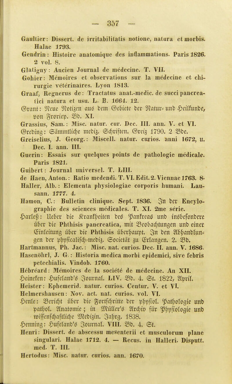 Gaultier: Dissert. de irritabilitatis notione, natura etmorbis. Halae 1793. Geiidrin: Histoire anatomique des iiiflammations. Paris 1826. 2 vol. 8. Glatigny: Aacien Journal de medecine. T. VII. Gohier: Memoires et observations sur la medecine et Chi- rurgie veterinaires. Lyon 1813. Graaf, Regnerus de: Tractatus anat.-medic. de succi pancrea- lici natura et usu. L. B. 1661. 12. ®xar\t: 9^eue S^ottjen auö t»em ©ebi'ete bei' MwX' unb ^tütmt>tf X>on grorte^). 33t>. XI. Grassius, Sam.: Mise, natur. cur. Dec. III, ann. V. et VI. ©rebtng: ©ämmth'c^e mebt^. ©d;vtften» ©rei'a 1790. 2 Sbe. Greiselius, J. Georg.: Miscell. natur. cnrios. anni 1672, lt. Dec. I. ann. III. Guerin: Essais sur quelques points de pathologie medicale. Paris 1821. Guibert: Journal universel. T. LIII. de Haen, Anton.: Ratio medendi. T. VI.Edit.2. Viennael763. 8- Hall er, Alb.: Eleraenta physiologiae corporis huinani. Lau- sann. 1777. 4. Hamon, C: Bulletin clinique. Sept. 1836. 3« t'CV Encylo- graphie des sciences medicales. T. XI. 2me serie. ^avtef: Uekr tte ^ranf^ietten beö ^attfreaö unb tn^kfonberc über bte Phlhisis pancreatica, mit S3eobad;tUttgen unb etnet Umleitung üWv bte Phthisis ükr$>au:pt 3n ben SH^^anblun^ gen ber p^'^fkalif^mt'oi^, Bodüät ju ßlrlangen. 2. 23b* Hartmannus, Ph. Jac.: Mise. nat. curios. Dec. II. ann. V. 1686. Hasenöhrl, J. G.: Historia medica morbi epidemici, sive febris petechialis. Vindob. 1760. Hebreard: Memoires de la societö de medecine. An XII. |)emefen: ^ufetanb'g Souvnal LIV. 23b. 4 ©t. 1822, SlprtX Heister: Ephemerid. natur. curios. Centur. V. et VI. Helmershausen: Nov. act. nat. curios. vol. VI. ipmU: 23er{d^t über bte gortfd)rttte ber ^3|)pftoI. ^atfiotogte unb ipat|)oI. Stnatomte; t'n SWüüer'ö 2lrd;tö für ^fipjlologte unb tt>tffenfc^aftltd;e mt^m 3a^rg. 1838. ^)enmng: i)uferanb'ö 3ournat. VIII. 23b. 4. <Bt. Henri: Dissert. de abscessu mesenterii et musculorum plane singulari. Halae 1712. 4. — Recus. in Halleri. Disputt. med. T. III. Hertodus: Mise, natur. curios. ann. 1670.