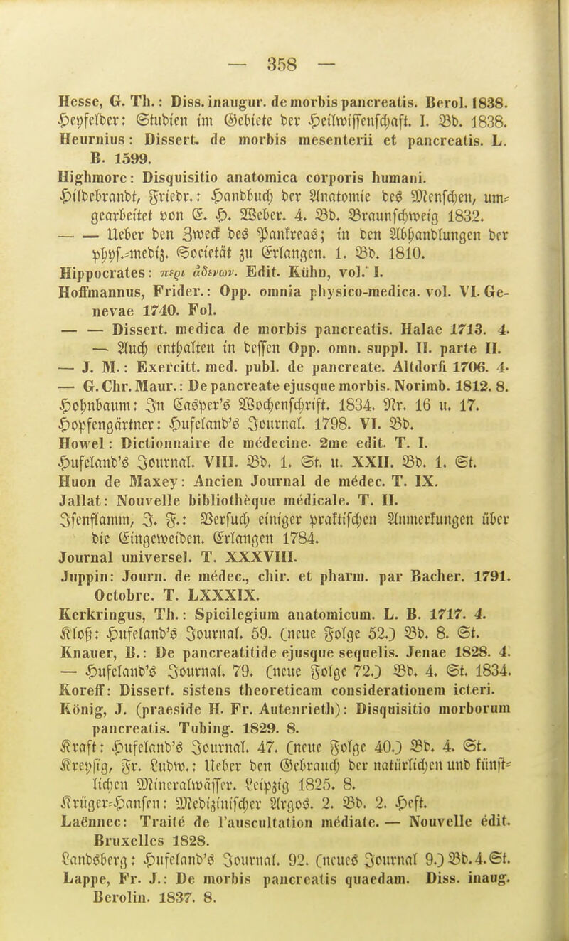 Hesse, G. Th.: Diss. iiiaug^ur. de morbis pancreatis. Berol. 1838. ^)ci;fcrbcr: ©tubtcn tm ©ch'ctc ber ^)ciIn)iiTcnfd;nft. I. 23b. 1838. Heuniius: Dissert. de morbis mesenterii et pancreatis. L. B. 1599. Highmore: Disquisitio anatomica corporis humani. ^ilbckanbt, grtebr.: ^oiibhid) ber Sfnotomt'e bcö 9)?cnfc[;en, um^ ßcovkttet m\ (5. SSekr. 4 Sb. 23raunfd)Weiß 1832. lieber ben 3wetf bcö ^anfrcae; tn ben Slb^anbtungen ber ip^^pmebij. (^octetät Srtangcn. 1. $öb. 1810. Hippocrates: nsQi, aötvcor. Edit. Küho, vol.' I. HoiFmannus, Frider.: Opp. omnia physico-medica. vol. VI. Ge- nevae 1710. Fol. — — Dissert. medica de morbis pancreatis. Halae 1713. 4. — ^u6) enthalten tn beffcn Opp. oinn. suppl. U. parte II. — J. M.: Exetcitt. med. publ. de pancreate. Altdorft 1706. 4' — G. Chr. Maur.: De pancreate ejiisque morbis. Norirab. 1812. 8. ^o^niaum: 3n ßaöper'ö 2Öod;cnfct)rtft. 1834 IRr. 16 u. 17. ^o^fengärtner: ^)ufetanb'ö 3ournol 1798. VI. Sb. Hovi el: Dictionnaire de medecine. 2me edit. T. I. i^ufelanb'^ 3ournat. VIII. Sb. 1. St. u. XXII. 5Bb. L @t. Huon de Maxey: Ancien Journal de medec. T. IX. Jallat: Nouvelle bibliotheqiie medicale. T. II. 3fenf[amm, % SSerfud; emtger :prafti'fd;en Stnnierfungen ükr btc dnngcwetben. (Srlaiigen 1784. Journal universel. T. XXXVIII. Juppin: Journ. de medec, cliir. et pharm, par Bacher. 1791. Octobre. T. LXXXIX. Kerkringus, Th.: Spicilegiura anatomicum. L. B. 1717. 4. mt>^: |)ufelanb'ö Sournat 59. Cneue golge 52.) 93b. 8. @t. Knauer, B.: De pancreatitide ejusque sequelis. Jenae 1828. 4. — ^iifclnnb'ö Sournal. 79. Cncue golgc 72.) 23b. 4. ©t. 1834. KorelF: Dissert. sistens theoreticam considerationcm icteri. König, J. (praeside H. Fr. Autenrieth): Disquisitio morborum pancreatis. Tubing. 1829. 8. ^raft: ^ufctanb'ö Kemnat 47. Cncitc goTge 40.3 4. @t. trei;ftg, gr. ?iibn).: Heber ben ©ebraudj ber natürltd)cn unb fünfte Iid;en ?!)?tneralwäffer. Set:pjtg 1825. 8. ^rüger^'^anfen: g)?ebi3inifd)er Slrgoö. 2. Söb. 2. ^cft. Laennec: Traite de l'auscultation mediate.— Nouvelle edit. Bruxelles 1828. Canböberg: J^iifelanb'ö Journal. 92. Cncueö Sournat 9.)23b.4.@t. Lappe, Fr. J.: De morbis pancreatis quaedam. Diss. inaug. Berolin. 1837. 8.