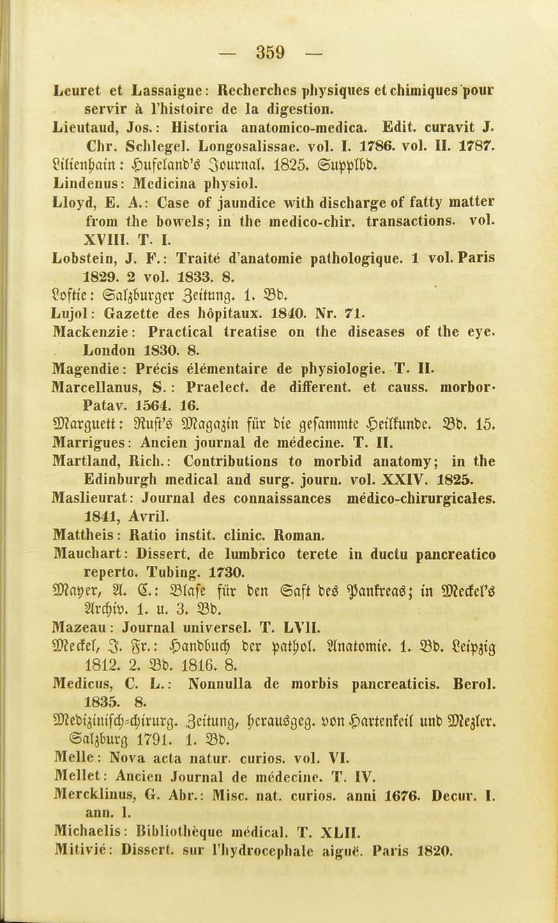 Leuret et Lassaigiie: Reclierchcs physiqiies etchiniiques pour servir ä l'histoire de la digestion. Lieutaud, Jos.: Historia anatomico-medica. Edit. curavit J. Chr. Schlegel. Longosalissae. vol. I. 1786. vol. II. 1787'. ?tttejipai'n: .^ufetanb'ö Söurnal. 1825. ©ii^^Ibb. Lindeiius: Medicina physiol. Lloyd, E. A.: Case of jaundice with discharge of fatty matter from the bowels; in the inedico-chir. transactions. vol. XVIII. T. L Lobstein, J. F.: Traite d'anatoinie pathologique. 1 vol. Paris 1829. 2 vol. 1833. 8. ?oftte: ©aljbuvger 3e«t«n9^ 1« Lujol: Gazette des höpitaux. 18i0. Nr. 71. Mackenzie: Practical treatise on the diseases of the eye. London 1830. 8. Magendie: Precis elementaire de physioIogie. T. II. Marcellanus, S.: Praelect. de difFerent. et causs. morbor* Patav. 1564. 16. fJJJarguett: 9?uj^'^ ^JJagastn für t»te gefammte |)etlfunbe. 33t». 15. Marrigues: Ancien Journal de medecine. T. II. Martland, Rieh.: Contributions to morbid anatomy; in the Edinburgh medical and surg. jouru. vol. XXIV. 1825. Maslieurat: Journal des connaissances medico-chirurgicales. 1841, Avril. Mattheis: Ratio instit. clinic. Roman. Mauchart: Dissert. de lumbrico terete in ductu pancreatico repertc. Tubing. 1730. SWaper, 21. (5.: 33Infe für ben @aft be^ ^anfrcaö; in mäcV^ Strc^iö. 1. u. 3. 23b. Mazeau: Journal universel. T. LVII. SSltäti, % gr.: JP)anbbud^ ber ^at^ot, Slnatomie. 1. 23b. ?et>3tg 1812. 2. 23b. 1816. 8. Medicus, C. L.: Nonnulla de morbis pancreaticis. Berol. 1835. 8. ^ttii^m\d)'A)ixuxQ. 3cttung, |)crauögeg. von ^axttntcii unb aJZejtcr. ©al3{)urg 1791. 1. 23b. Melle: Nova acta natur. curios. vol. VI. Mellet: Ancien Journal de medecine. T. IV. Mercklinus, G. Abr.: Mise. nat. curios. anni 1676. Decur. I. ann. 1. Michaelis: Bibliothfeque mödical. T. XLII. Mitivie: Dissert, sur l'Jiydrocephale aigu<^. Paris 1820.