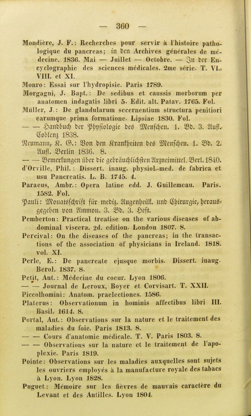 Mondiöre, J. F.: Recherches pour servir ä riüstoire patho- lugique du pancreas; tn ben Archives gencrales de me- decine. 1836. Mai — Juillet — Octobre. — 3n ber Eu- cyclograplüe des sciences inedicales. 2me serie. T. VI.» Vin. et XI. Moni'o: Essai sur l'hydropisie. Paris 1789. Morgagni, J. Bapt.: De sedibus et caussis morborum per anatomen indagatis libri 5. Edit. alt. Patav. 1765. Fol. Müller, J.: De glandularum secernentium structura penitiori earumque prima formatione- Lipsiae 1830. Fol. Span^hnd) ber ^p^pfiotogie m mm\d)tn, 1. 33b. 3. StufTv goMena 1838. 9?eumaiiu, ^. ®,i Sßon ben Sixant^titm be^ 3)Zenfcf)en. 1. 23b. 2. Sluff. 23erltn 1836. 8. 23emerfungen über bte gekäud;Itc^ficn ^vanetim'ttet. 23ert. 1840» d'Orville, Phil.: Dissert. iiiaug. physiol.-med. de fabrica et usu Paiicreatis. L. B. 1745. 4. Paraeus, Arabr.: Opera latiiie edd. J. Guillemcau. Paris. 1582. Fol. ^autt: 9}?ouat^fd;vift für mebi'j. Slugen^ietlf» unb (^^trurgte, ^mu^- öegeben yon Slnimoiu 3. 23b. 3. .^eft. Pemberton: Practical treatise on the various diseases of ab- dominal viscera. 2d. edition. London 1807. 8. Percival: On the diseases of the pancreas; in the transac- tions of the association of physicians in Ireland. 1818. vol. XI. Perle, E.: De pancreate ejusque morbis. Dissert. inaug- Berol. 1837. 8. Petit, Ant.: Medecine du coeur. Lyon 1806. Journal de Leroux, Boyer et Corvisart. T. XXII. Piccolhomini: Anatom, praelectiones. 1586. Platerus: Observationum in hominis affectibus libri III. Basil. 1614. 8. Portal, Ant.: Observations sur la nature et le traitemeut des maladies du foie. Paris 1813. 8. Cours d'anatomie medicale. T. V. Paris 1803. 8. Observations sur la nature et le traitement de l'apo- plexie. Paris 1819. Pointe: Observations sur les maladies auxquelles sont sujets les ouvriers employes ä la manufacture royale des tabacs ä Lyon. Lyon 1828. Puguet: Memoire sur les fievres de mauvais caractere du Levant et des Antilles. Lyon 1801.