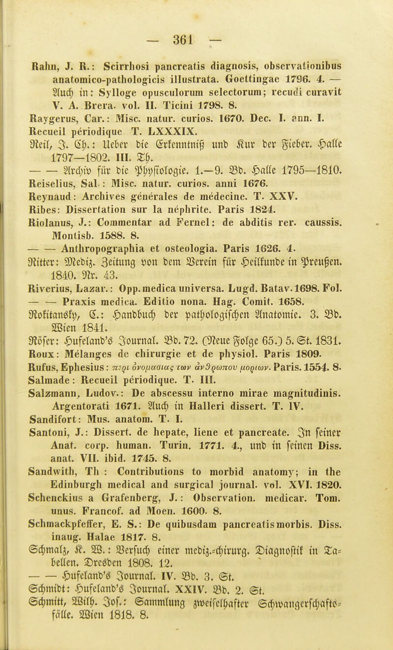 RaJm, J. R.: Scirrhosi pancreatis diagnosis, observationibus anatomico-pathologicis illustrata. Goettingae 1796. 4. — Sluc^ tn: Sylloge opusculorum selectoruin; recudi curavit V. A. Brera. vol. II. Ticiui 1798. 8. Raygenis, Car.: Mise, natur. curios. 1670. Dec. I. ann. I. Recueil periodique T. LXXXIX. dtä\, % 6^.: Uebev bte ©rfenntm'^ unb Äuv ber %khcx, ^a\k 1797—1802. III. Z^, 2lvd)iö für btc ^^i)fto1oQk, L-d, S3t)> ^atte 1795—1810. Reiselius, Sal-: Mise, natur. curios. anni 1676. Raynaud: Archives generales de medecine. T. XXV. Ribes: Dissertation sur la nephrite. Paris 1824. Riolanus, J.: Commentar ad Fernel: de abditis rer. caussis. Montisb. 1588. 8. Anthropographia et osteologia. Paris 1626. 4. Diitter: 9}?el)t3. B^itung s?on bem SSerettt für ^ettJunbei'n Greußen. 1840. 5«r. 43. Riverius, Lazar.: Opp. mediea universa. Lugd. Batav. 1698. Fol. — — Praxis medica. Editio nona. Hag. Comit. 1658. diotitan^h), S.: ^anbbuc^ ber pat|)otogtfcf;en Stnatomte. 3. S3b. SQ3ten 1841. «Äöfer: ^)ufetanb'ö Sournat. 33b. 72. OJ^euegoIge 65.) 5. @t. 1831. Roux: Melanges de Chirurgie et de physiol. Paris 1809. Rufus, Ephesius: mgi ovoy.aaiag rcov ävdQOinov fioQioiv. Paris. 1554* 8. Salmade: Recueil periodique. T. III. Salzmann^ Ludov.: De abscessu interno mirae magnitudinis. Argentorati 1671. Slud; in Halleri dissert. T. IV. Sandifort: Mus. anatom. T. I. Santoni, J.: Dissert. de hepate, liene et pancreate. 3n fetner Anat. corp. human. Turin. 1771. 4., unb tn feinen Diss. anat. VII. ibid. 1745. 8. Sandwith, Tli : Contributions to morbid anatomy; in the Edinburgh medical and surgieal Journal, vol. XVI. 1820. Schenckius a Grafenberg, J.: Observation, medicar. Tom. unus. Francof. ad Moen. 1600. 8. SchmackpfelFer, E. S.: De quibusdam pancreatis morbis. Diss. inaug. Halae 1817. 8. ©c^)mala, 2ß.: Sßerfuc^ einer mebt'a.-djtrurg. ©iagnoptf tn S:a= kUen. ^rc^ben 1808. 12. ^)ufelanb'ö Sournat. IV. 23b. 3. ©t. ©d)mibt: |)ufelanb'0 Sournat. XXIV. 33b. 2. @t. ©c^mttt, mx^. 3of.r ©ammtung jwetfcl^aftcr ©Awangerfdjafte^ fäUe. aCßten 1818. 8.