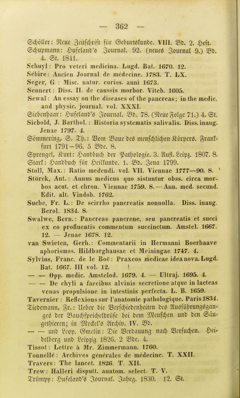 ©c^öKer: 9?cue 3eitf4)vift für ©clnirtsfunbc. VIII. 93b. 2. ^)eft. ©djupmann: ^ufelanb'e Journal. 92. (neueö 3ournat 9.) 33l>. 4. 1841. Schuyi: Pro veteri inedicina. Lugd. Bat. 1670. 12. Sebire: Ancien Journal de medecine. 1783. T. LX. Seger, G : Mise, natiir. curios. auiii 1673. Sennert: Diss. II. de caussis morbor. Viteb. 1605. Sewal: Au essay on Ihe diseases of the pancreas; inthe medic. and physic. Journal, vol. XXXI. ©lebcn^aar: ^ufelanb'ö Journal. 33b. 78. C^ieue golge 71.) 4. ©t. Siebold, J. Barthol.: Historiasystematis salivalis. Diss.inaug. Jenae 1797. 4. ©ommenng, ®. XI).: Sßom 23aue beö menfc^Itclpen Äör^jer^. ^xanU furt 1791-96. 5 33bc. 8. (Sprenget, Äurt: «^anbhtd) ber ^at^otogte. 3. Slufl. Cei'pa. 1807.8. ©tarf: ^anbbud; für ^ci'Ifunbe. 1. ©b. 3ena 1799. Stoll, Max.: Ratio medendi. vol. VII. Vieimae 1777—90. 8. ' Störck, Ant.: Annus medicus quo sistuntur obss. circa mor- bos acut, et chrou. Viennae 1759. 8. — Aiin. med. secund. Edit. alt. Vindob. 1762. Suche, Fr. L.: De scirrho pancreatis noniiulla. Diss. inaug. Berol. 1834. 8. Swalwe, Bern.: Pancreas pancrene, seu pancreatis et succi ex eo proflueßtis comnientuin succinctum. Amstel. 1667. 12. — Jenae 1678. 12. van Swieten, Gerh.: Commentarii in Hermanni Boerhaave aphorisinos. Hildbiirghausae et Meiningae 1747. 4. Sylvius, Franc, de le Boß: Praxeos medicae ideanova.Lugd. Bat. 1667. III vol. 12. ! Opp. medic. Amstelod. 1679. 4. — Ultraj. 1695. 4. De chyli a faecibus alvinis secretione atquc in lacteas venas propulsione in intestinis perfecta. L. B. 1659. Tavernier : Reflexions sur l'auatomie pathologique. Paris 1834. ^{cbemann, gr.: lieber bte 33erfd;iebent;c{ten bcö Sluöfüprungögau^ gcö ber ©aud)fpeid)elbrüfc ki bem 2)knfc^en unb bcn ©äu-- geisteren; in m^dcVß 2lrc()tü. IV. Sb. unb ?cop. ©mctm: X)k Sßcrbauung nad; Sßcrfuc^en. ^et* belberg unb eetpjtg 1826. 2 iBbc. 4. Tissot: Lettre a Mr. Zimmermann. 1760. Tonnelle: Archives geueralcs de medecine. T. XXII. Travers: The lancet. 1826. T. XII. Trew: Halleri disputt. auatom. select. T. V^