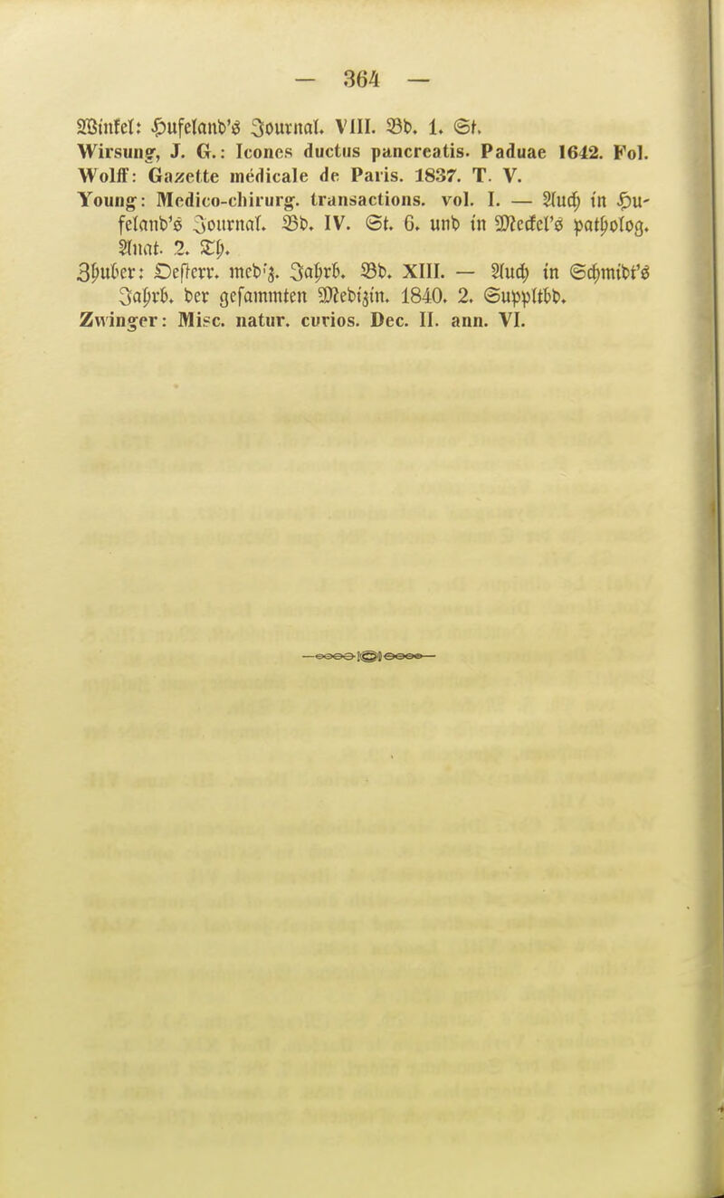 - 364 — mnUU ^)ufetant)'ö Journal. VIII. 33t». 1. <Bt Wirsuiig', J. G.: Icones ductus pancreatis. Paduae 1642. Vo]. WolfF: Gazette medicale de Paris. 1837. T. V. Young: Medico-chirurg. transactions. vol. I. — §Iuc^ t'n ^U' felanb'ö ^oui^nflt» ®t>. IV. <Bt. G. unb tn a?ZccEerö ipat^olog. 3^ukr: Öeficrr. meb'a. 3a^rK 33b. XIII. — ^uä) in e^mim 3a^vb. ber gefammten a)Zebi'3in. 1840. 2. ©up))(tbb.