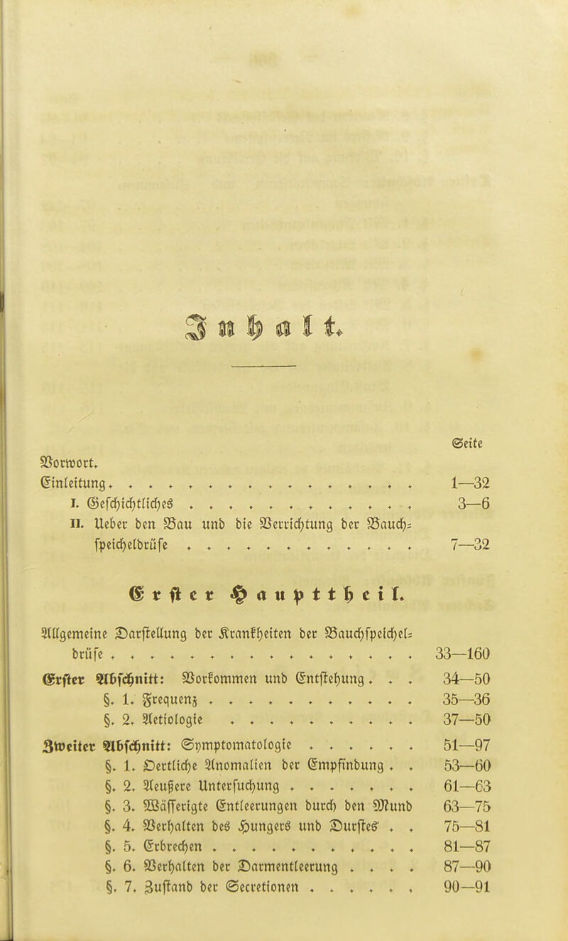(Seite Einleitung ♦ 1—^32 I. ®efcf)tcJ)tlicf)?5 3—6 II, Ueber ben S5au unb bie SSeviicfjtung bec Saudis fpeid^etbmfe 7—32 ^(llgcmeine S^acjleltung ber Äcanff)eitcn bcr S5aud)fpeid^elj bcüfe 33—160 ©rficr «Itfd^nitt: SSocfommen unb ent1Ief)un9. . . 34—50 L gcequenj 35—36 §. 2, Stetiologie 37—50 Stocitcc 9I6f«ä^nttt: (Symptomatologie ...... 51—97 §. 1. SDcctiirfje 2(nomalien bec (5mpfinbung . . 53—60 §. 2. 3(eufece Untecfuctjung ....... 61—63 §. 3. SBaffecigte Entleerungen buccf) ben SJiunb 63—75 §. 4. §ßecf)aUen beö Jpungecg unb ^ut^tS . . 75—81 §. 5. Et:bce(i)en ........... 81—87 §. 6. 8Seci)aiten bec 2!)acmentteecung .... 87—90