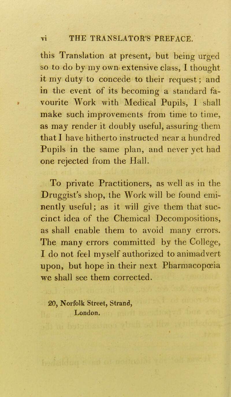 this Translation at present, but being urged so to do by my own. extensive class, 1 thought it my duty to concede to their request; and in the event of its becoming a standard fa- » vourite Work with Medical Pupils, I shall make such improvements from time to time, as may render it doubly useful, assuring them that I have hitherto instructed near a hundred Pupils in the same plan, and never yet had one rejected from the Hall. To private Practitioners, as well as in the Druggist's shop, the Work will be found emi- nently useful; as it will give them that suc- cinct idea of the Chemical Decompositions, as shall enable them to avoid many errors. The many errors committed by the College, I do not feel myself authorized to animadvert upon, but hope in their next Pharmacopoeia we shall see them corrected. 20, Norfolk Street, Strand, London. I