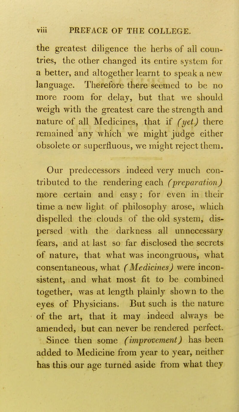 the greatest diligence the herbs of all coun- tries, the other changed its entire system for a better, and altogether learnt to speak a new language. Therefore there seemed to be no more room for delay, but that we should weigh with the greatest care the strength and nature of all Medicines, that if (yet) there remained any which we might judge either obsolete or superfluous, we might reject them. Our predecessors indeed very much con- tributed to the rendering each (preparation) more certain and easy; for even in their time a new light of philosophy arose, which dispelled the clouds of the old system, dis- persed with the darkness all unnecessary fears, and at last so far disclosed the secrets of nature, that what was incongruous, what consentaneous, what (Medicines) were incon- sistent, and what most fit to be combined together, was at length plainly shown to the eyes of Physicians. But such is the nature of the art, that it may indeed always be amended, but can never be rendered perfect. Since then some (improvement) has been added to Medicine from year to year, neither has this our a^e turned aside from what they