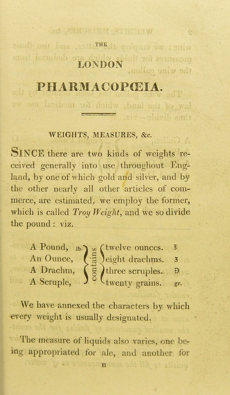 THE LONDON PHARMACOPCEIA. WEIGHTS, MEASURES, &c. Since there are two kinds of weights re- ceived generally into use throughout Eng- land, by one of which gold and silver, and by the other nearly all other articles of com- merce, are estimated, we employ the former, which is called Troy Weight, and we so divide the pound : viz. A Pound, ib.'j t« f twelve ounces. 5 An Ounce, f s 3 eis;ht drachms. 3 A Drachm, I g J three scruples. 9 A Scruple, ^  ^twenty grains. gr. We have annexed the characters by which 'every weight is usually designated. The measure of liquids also varies, one be- ing appropriated foi- ale, and another for