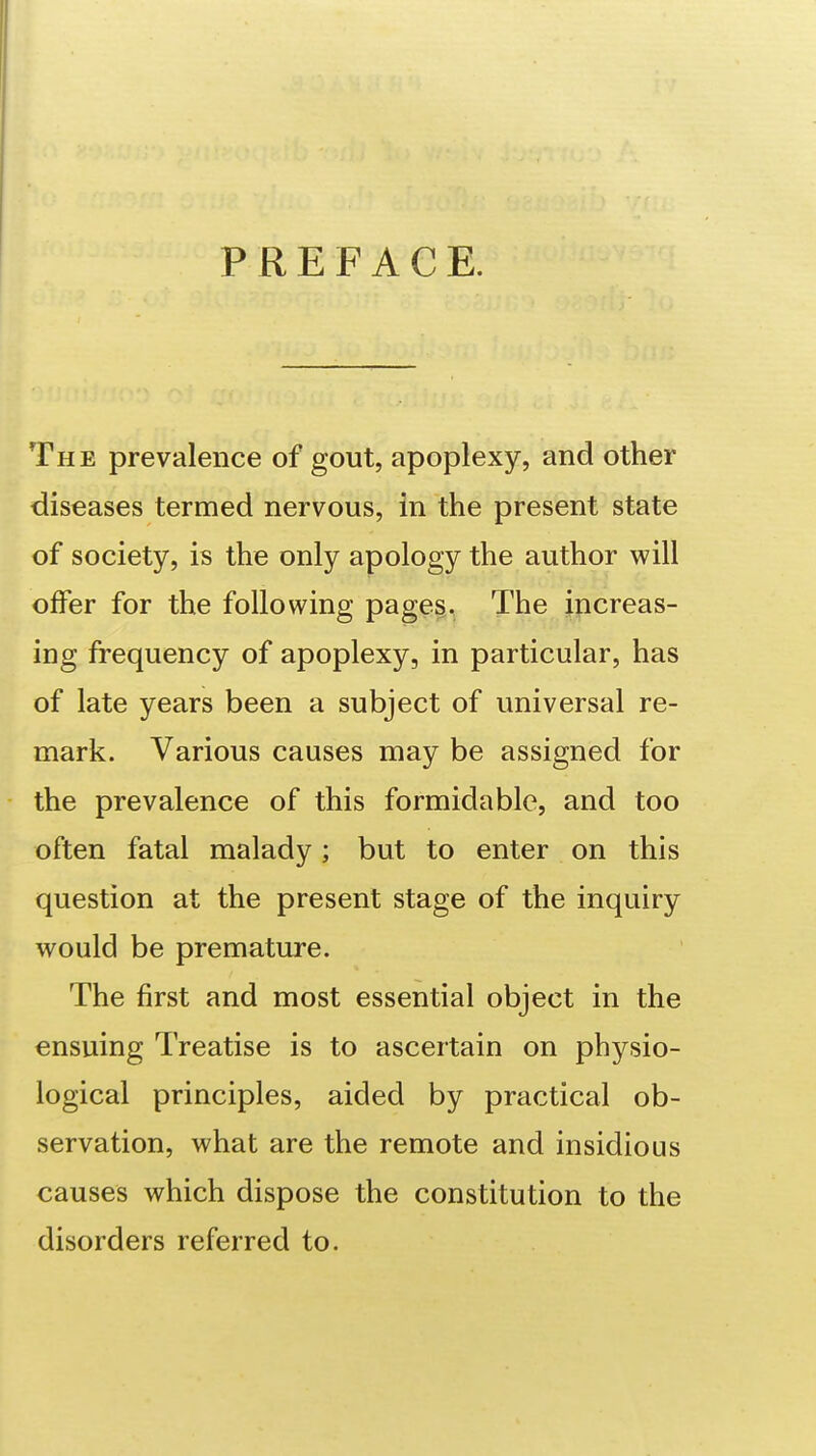 PREFACE. The prevalence of gout, apoplexy, and other diseases termed nervous, in the present state of society, is the only apology the author will offer for the following page§, The increas- ing frequency of apoplexy, in particular, has of late years been a subject of universal re- mark. Various causes may be assigned for the prevalence of this formidable, and too often fatal malady; but to enter on this question at the present stage of the inquiry would be premature. The first and most essential object in the ensuing Treatise is to ascertain on physio- logical principles, aided by practical ob- servation, what are the remote and insidious causes which dispose the constitution to the disorders referred to.